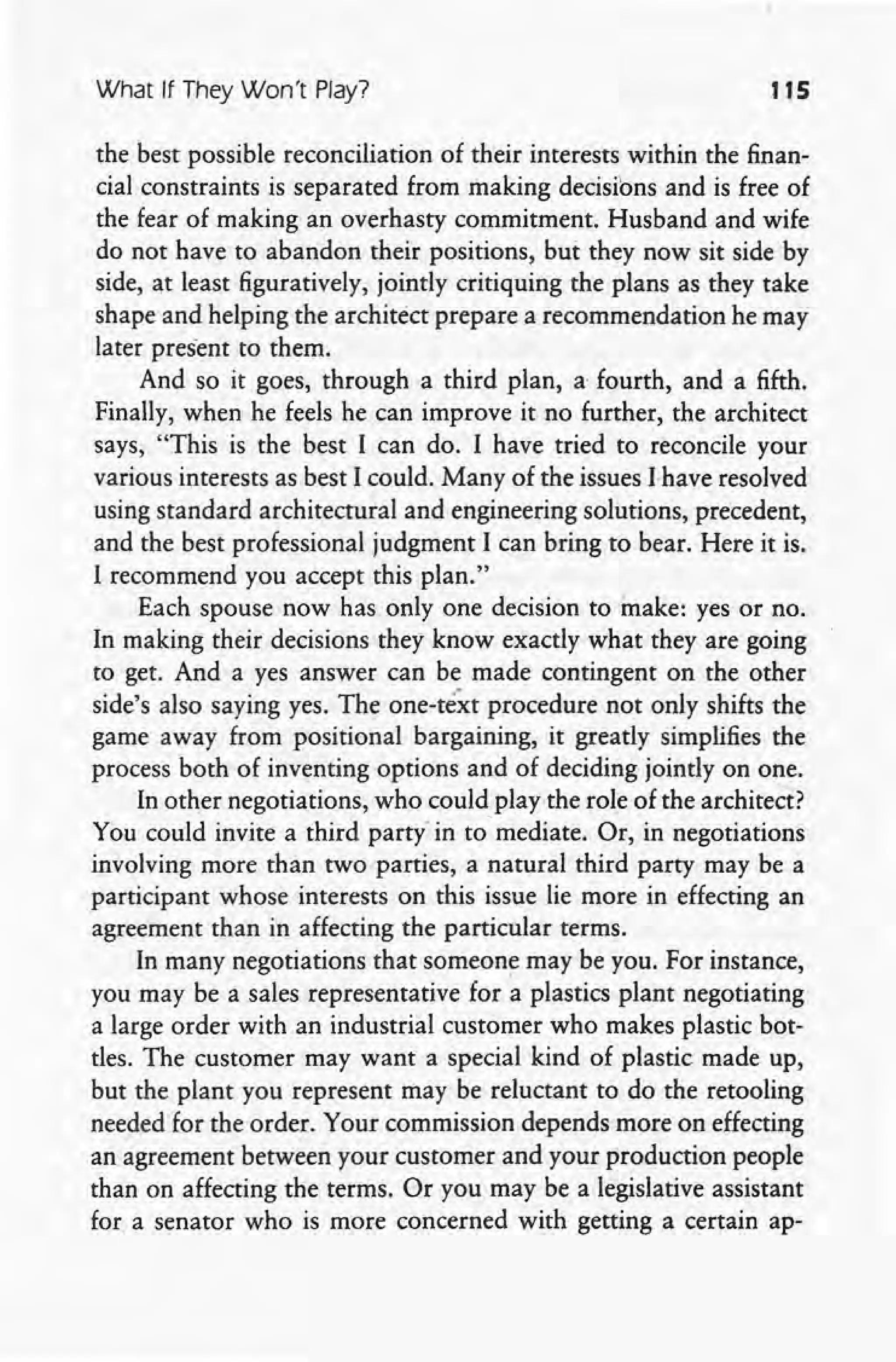 What If They Won't Play? 115
the best possible reconciliation of their interests within the finan-
cial constraints is separated from making decisions and is free of
the fear of making an overhasty commitment. Husband and wife
do not have to abandon their positions, but they now sit side by
side, at least figuratively, jointly critiquing the plans as they take
shape and helping the architect prepare a recommendation he may
later present to them.
And so it goes, through a third plan, a fourth, and a fifth.
Finally, when he feels he can improve it no further, the architect
says, "This is the best I can do. I have tried to reconcile your
various interests as best I could. Many of the issues lhave resolved
using standard architectural and engineering solutions, precedent,
and the best professional judgment I can bring to bear. Here it is.
I recommend you accept this plan."
Each spouse now has only one decision to make: yes or no.
In making their decisions they know exactly what they are going
to get. And a yes answer can be made contingent on the other
side's also saying yes. The one-text procedure not only shifts the
game away from positional bargaining, it greatly simplifies the
process both of inventing options and of deciding jointly on one.
In other negotiations, who could play the role of the architect?
You could invite a third partyin tomediare. Or, in negotiations
involving more than two parties, a natural third party may be a
participant whose interests on this issue lie more in effecting an
agreement than in affecting the particular terms.
In many negotiations that someone may be you. For instance,
you may be a sales representative for a plastics plant negotiating
a large order with an industrial customer who makes plastic bot-
tles. The customer may want a special kind of plastic made up,
but the plant you represent may be reluctant to do the retooling
needed for the order. Your commission depends more on effecting
an agreement between your customer and your production people
than on affecting the terms. Or you may be a legislative assistant
for a senator who is more concerned with getting a certain ap-
 