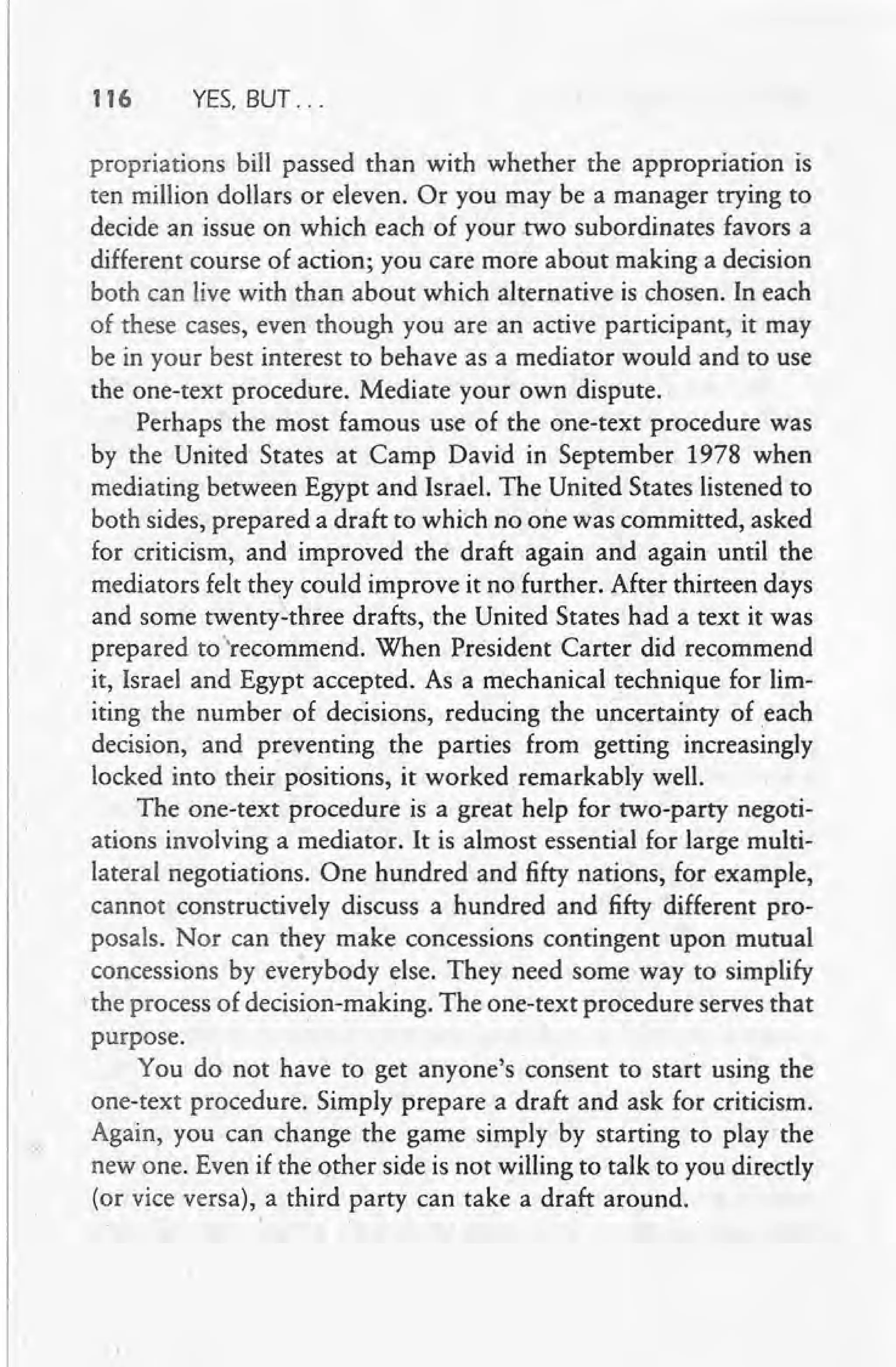 116 YES, BUT ...
propriations bill passed than with whether the appropriation is
ten million dollars or eleven. Or you may be a manager trying to
decide an issue on which each of your two subordinates favors a
different course of action; you care more about making a decision
both can live with than about which alternative is chosen. In each
of these cases, even though you are an active participant, it may
be in your best interest to behave as a mediator would and to use
the one-text procedure. Mediate your own dispute.
Perhaps the most famous use of the one-text procedure was
by the United States at Camp David in September 1978 when
mediating between Egypt and Israel. The United States listened to
both sides, prepared a draft to which no one was committed, asked
for criticism, and improved the draft again and again until the
mediators felt they could improve it no further. After thirteen days
and some twenty-three drafts, the United States had a text it was
prepared to "recommend. When President Carter did recommend
it, Israel and Egypt accepted. As a mechanical technique for lim-
iting the number of decisions, reducing the uncertainty of .each
decision, and preventing the parties from getting increasingly
locked into their positions, it worked remarkably well.
The one-text procedure is a great help for two-party negoti-
ations involving a mediator. It is almost essential for large multi-
lateral negotiations. One hundred and fifty nations, for example,
cannot constructively discuss a hundred and fifty different pro-
posals. Nor can they make concessions contingent upon mutual
concessions by everybody else. They need some way to simplify
the process of decision-making. The one-text procedure serves that
purpose.
You do not have to get anyone's consent to start using the
one-text procedure. Simply prepare a draft and ask for criticism.
Again, you can change the game simply by starting to play the
new one. Even if the other side is not willing to talk to you directly
. (or vice versa), a third party can take a draft around.
 