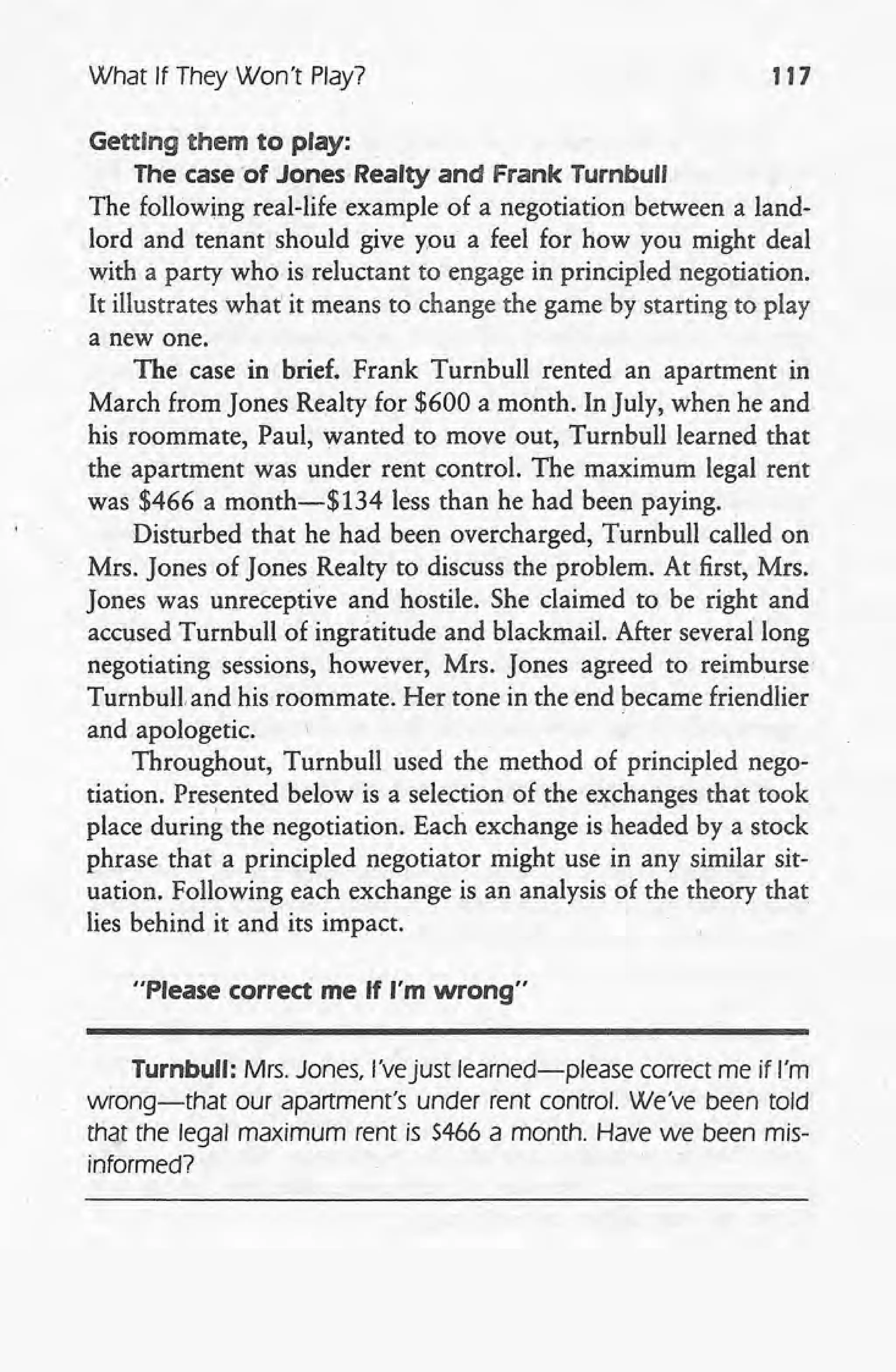 What If They Won't Play? 117
Getting them to play:
The case of Jones' Realty and Frank Turnbull
The following real-life example of a negotiation between a land-
lord and tenant should give you' a feel for how you might deal
with a party who is reluctant to engage in principled negotiation.
It illustrates what' it means to change the game by starting to play
a new one.
The case in brief. Frank Turnbull rented an apartment in
March from Jones Realty for $600 a month. In July, when he and
his roommate, Paul, wanted to move out, Turnbull learned that
the apartment was under rent control. The maximum legal rent
was $466 a month-$134 less than he had been paying.
Disturbed that he had been overcharged, Turnbull called on
. , Mrs. Jones of Jones Realty to discuss the problem. At first, Mrs.
Jones was unreceptive and hostile. She claimed to be right and
accused Turnbull of ingratitude and blackmail. After several long
negotiating sessions, however, Mrs. Jones agreed to reimburse'
Turnbull and his roommate. Her tone in the end became friendlier
and apologetic.
Throughout, Turnbull used the method of principled nego-
tiation. Presented below is a selection of the exchanges that took
place during the negotiation. Each exchange is headed by a stock
phrase that a principled negotiator might use in any similar sit-
uation. Following each exchange is an analysis of the theory that
lies behind it and its impact.
"Please correct me If I'm wrong"
Turnbull: Mrs. Jones, l'vejust learned-please correct me if I'm
wrong-that our apartment's under rent control. We've been told
that the legal maximum rent is 5466 a month. Have we been mis-
informed? .
 