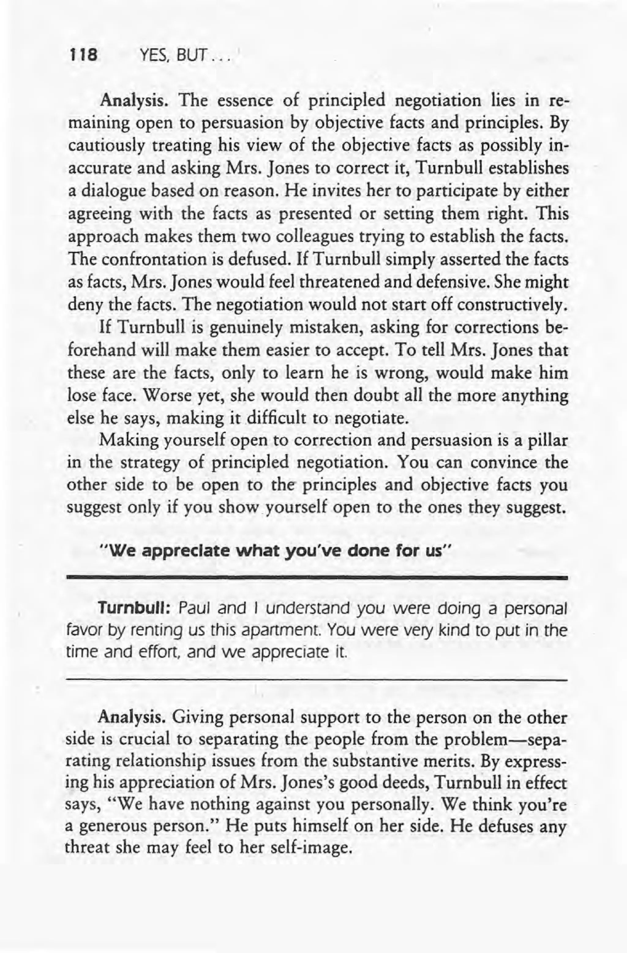 118 YES, BUT ....
Analysis. The essence of principled negotiation lies in re-
maining open to persuasion by objective facts and principles. By
cautiously treating his view of the objective facts as possibly in-
accurate and asking Mrs. Jones to correct it, Turnbull establishes
a dialogue based on reason. He invites her to participate by either
agreeing with the facts as presented or setting them right. This
approach makes them two colleagues trying to establish the facts.
The confrontation is defused. If Turnbull simply asserted the facts
as facts, Mrs. Jones would feel threatened and defensive. She might
deny the facts. The negotiation would not start off constructively.
If Turnbull is genuinely mistaken, asking for corrections be-
forehand will make them easier to accept. To tell Mrs. Jones that
these are the facts, only to learn he is wrong, would make him
lose face. Worse yet, she would then doubt all the more anything
else he says, making it difficult to negotiate.
Making yourself open to correction and persuasion is a pillar
in the strategy of principled negotiation. You can convince the
other side to be open to the principles and objective facts you
suggest only if you show. yourself open to the ones they suggest.
"We appreciate what you've done for us"
Turnbull: Paul and I understand you were doing a personal
favor by renting us this apartment. You were very kind to put in the
time and effort, and we appreciate it. .
Analysis. Giving personal support to the person on the other
side is crucial to separating the people from the problem-sepa-
rating relationship issues from the substantive merits. By express-
ing his appreciation of Mrs. Jones's good deeds, Turnbull in effect
says, "We have nothing against you personally. We think you're'
a generous person." He puts himself on her side. He defuses any
threat she may feel to her self-image.
 