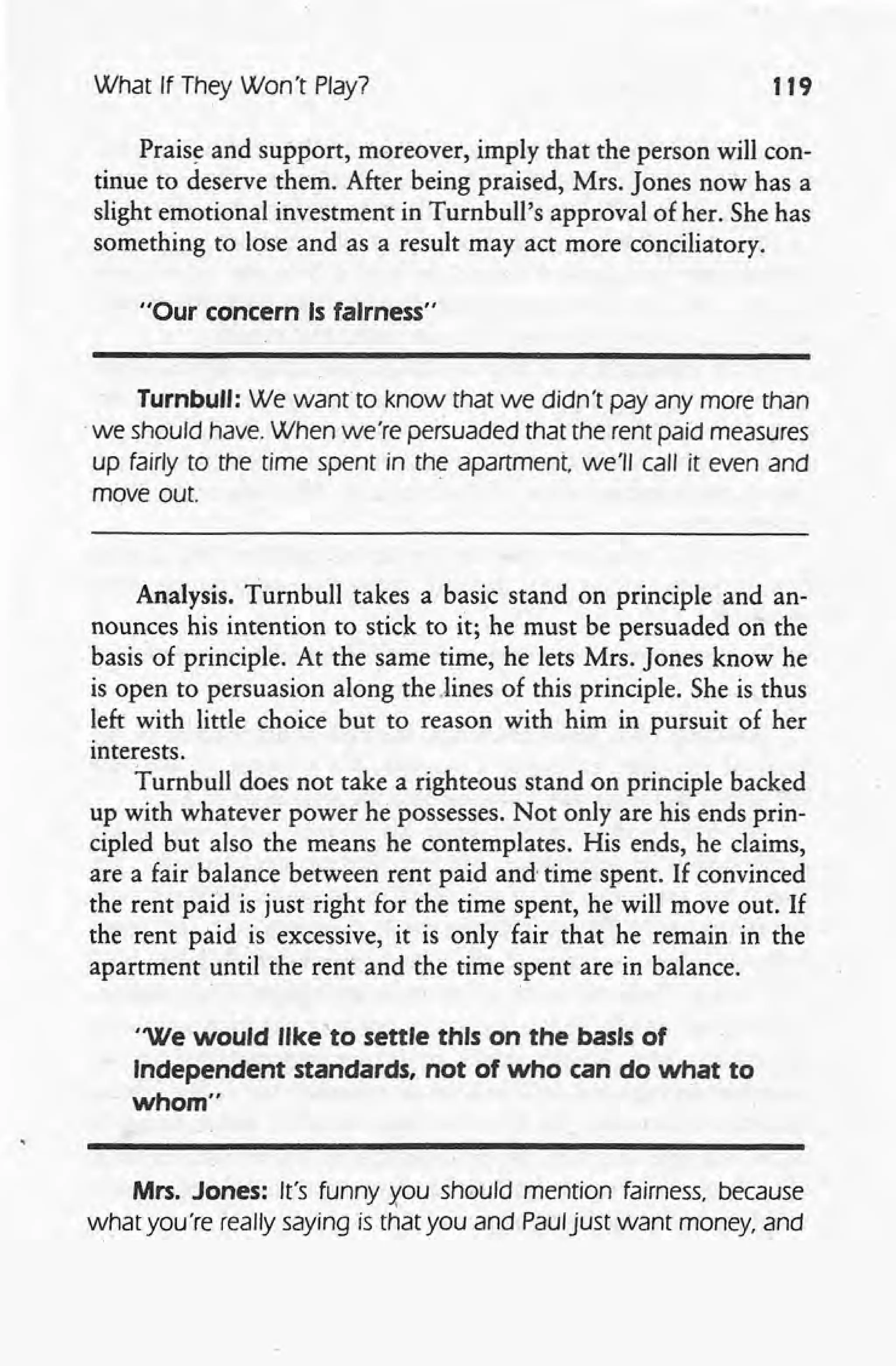 What If They Won't Play? 119
Praise and support, moreover, imply that the person will con-
tinue to deserve them. After being praised, Mrs. Jones now has a
slight emotional investment in Turnbull's approval of her. She has
something to lose and as a result may act more conciliatory.
"Our concern Is fairness"
Turnbull: We want to know that we didn't pay any more than
.we should have. When we're persuaded that the rent paid measures
up fairly to the time spent in the apartment we'll call it even and
move out.
Analysis. Turnbull takes a basic stand on principle and an-
nounces his intention to stick to it; he must be persuaded on the
basis of principle. At the same time, he lets Mrs. Jones know he
is open to persuasion along the.lines of this principle. She is thus
left with little choice but to reason with him in pursuit of her
interests.
Turnbull does not take a righteous stand on principle backed
up with whatever power he possesses. Not only are his ends prin-
cipled but also the means he contemplates. His ends, he claims,
are a fair balance between rent paid and' time spent. If convinced
the rent paid is just right for the time spent, he will move out. If
the rent paid is excessive, it is only fair that he remain in the
apartment until the rent and the time spent are in balance.
"We would like to settle this on the basis of
Independent standards, not of who can do what to
whom"
Mrs. Jones: It's funny xou should mention fairness, because
~hat you're really saying is that you and Pauljust want money, and
 