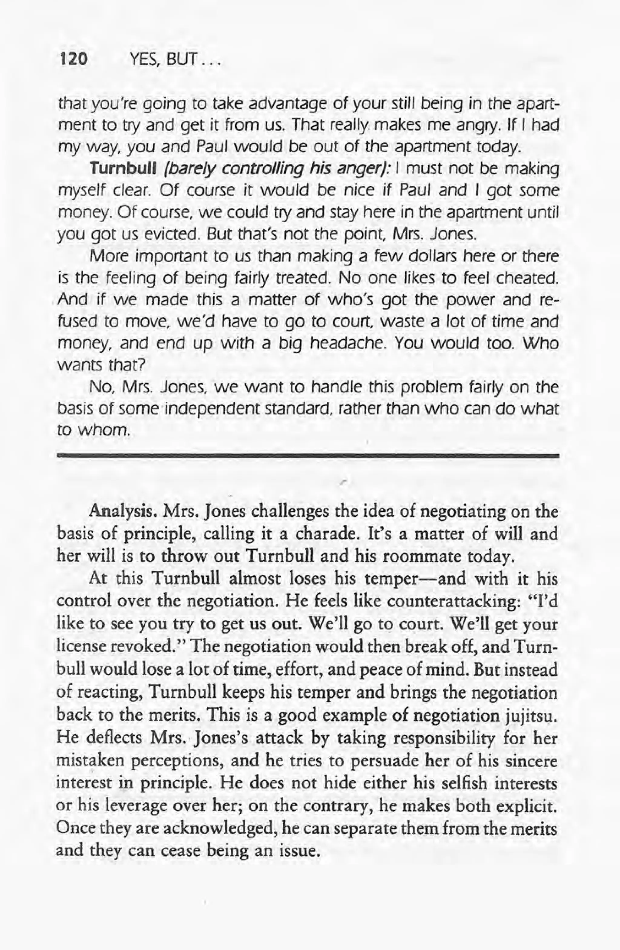120 YES,BUT ...
that you're going to take advantage of your still being in the apart-
ment to try and get it from us. That really makes me angry. If I had
my way, you and Paul would be out of the apartment today.
Turnbull (barely controlling his anger): I must not be making
myself clear. Of course it would be nice if Paul and I got some
money. Of course, we could try and stay here in the apartment until
you got us evicted. But that's not the point Mrs. Jones.
More important to us than making a few dollars here or there
is the feeling of being fairly treated. No one likes to feel cheated.
And if we made this a matter of who's got the power and re-
fused to move, we'd have to go to court waste a lot of time and
money, and end up with a big headache. You would too. Who
wants that?
No, Mrs. Jones, we want to handle this problem fairly on the
basis of some 'independent standard, rather than who can do what
to whom.
.'
Analysis. Mrs. Jones challenges the idea of negotiating on the
basis of principle, calling it a charade. It's a matter of will and
her will is to throw out Turnbull and his roommate today.
At this Turnbull almost loses his temper-and with it his
control over the negotiation. He feels like counterattacking: "I'd
like to see you try to get us out. We'll go to court. We'll get your
license revoked." The negotiation would then break off, and Turn-
bull would lose a lot of time, effort, and peace of mind. But instead
of reacting, Turnbull keeps his temper and brings the negotiation
back to the merits'. This is a good example of negotiation jujitsu,
He deflects Mrs.· Jones's attack by taking responsibility for her
mistaken perceptions, and he tries to persuade her of his sincere
interest in principle. He does not hide either his selfish interests
or his leverage, over her; on the contrary, he makes both explicit.
Once they are acknowledged, he can separate them from the merits
and they can cease being an issue.
 