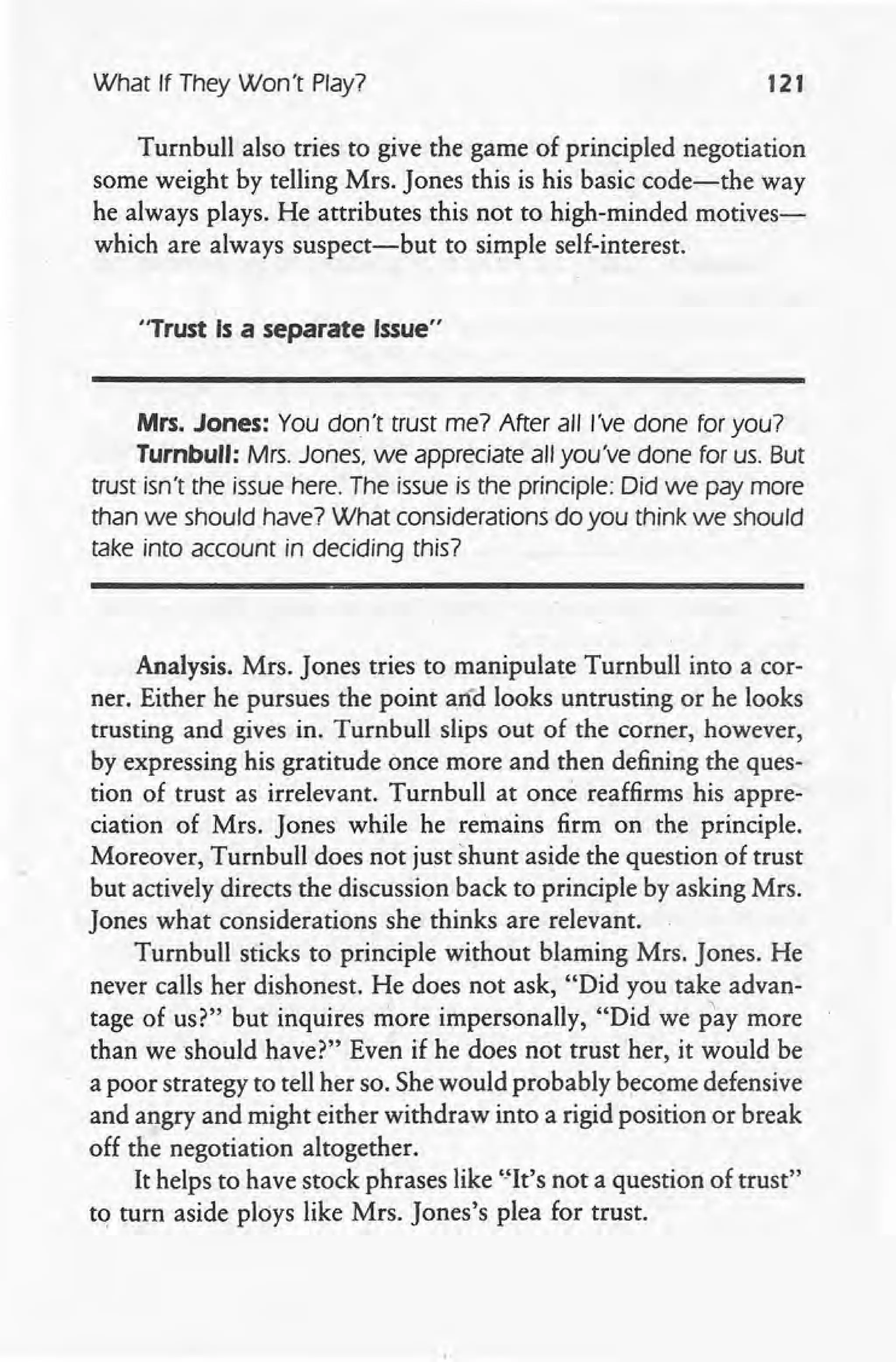 What If They Won't Play? 121
Turnbull also tries to give the game of principled negotiation
some weight by telling Mrs. Jones this is his basic code-the way
he always plays. He attributes this not to high-minded motives-
which are always suspect-but to simple self-interest.
"Trust Is a separate Issue"
Mrs. Jones: You don't trust me? After all I've done for you?
Turnbull: Mrs. Jones, we appreciate all you've done for us. But
trust isn't the issue here. The issue is the principle: Did we pay more
than we should have? What considerations do you think we should
take into account in deciding this?
Analysis, Mrs. Jones tries to manipulate Turnbull into a cor-
ner. Either he pursues the point arid looks untrusting or he looks
trusting and gives in. Turnbull slips out of the corner, however,
by expressing his gratitude once more and then defining the ques-
tion of trust as irrelevant. Turnbull at once reaffirms his appre-
ciation of Mrs. Jones while he remains firm on the principle.
Moreover, Turnbull does not just shunt aside the question of trust
but actively directs the discussion back to principle by asking Mrs.
Jones what considerations she thinks are relevant.
Turnbull sticks to principle without blaming Mrs. Jones. He
never calls her dishonest. He does not ask, "Did you take advan-
tage of us?" but inquires more impersonally, "Did we pay more
than we should have?" Even if he does not trust her, it would be
a poor strategy to tell her so. She would probably become defensive
and angry and might either withdraw into a rigid position or break
off the negotiation altogether.
It helps to have stock phrases like "It's not a question of trust"
tq turn aside ploys like Mrs. Jones's plea for trust.
 