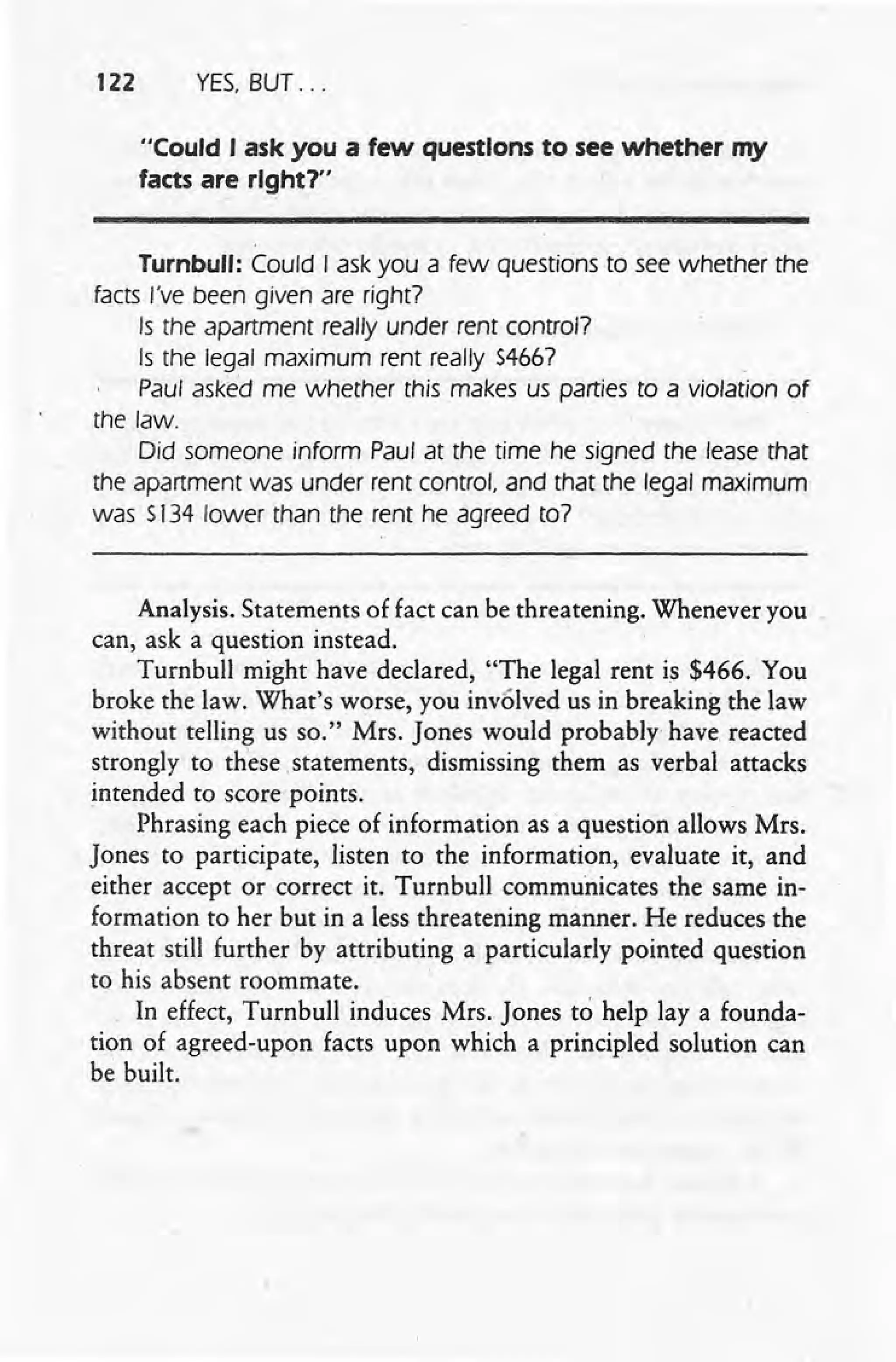 122 YES, BUT ...
"Could I ask you a few questions to see whether my
facts are right?"
Turnbull: Could I ask you a few questions to see whether the
facts I've been given are right?
Is the apartment really under rent control?
Is the legal maximum rent really 54667
Paul asked me whether this makes us parties to a violation of
the law.
Did someone inform Paul at the time he signed the lease that
the apartment was under rent control. and that the legal maximum
was 5134 lower than the rent he agreed to7
Analysis. Statements of fact can be threatening. Whenever you
can, ask a question instead.
Turnbull might have declared, "The legal rent is $466. You
broke the law. What's worse, you involved us in breaking the law
without telling us so." Mrs. Jones would probably have reacted
strongly to these .staternents, dismissing them as verbal attacks
intended to score points.
Phrasing each piece of information as a question allows Mrs.
Jones to participate, listen to the information, evaluate it, and
either accept or correct it. Turnbull communicates the same in-
formation to her but in a less threatening manner. He reduces the
threat still further by attributing a particularly pointed question
to his absent roommate.
In effect, Turnbull induces Mrs. Jones to help lay a founda-
tion of agreed-upon facts upon which a principled solution can
be built.
 