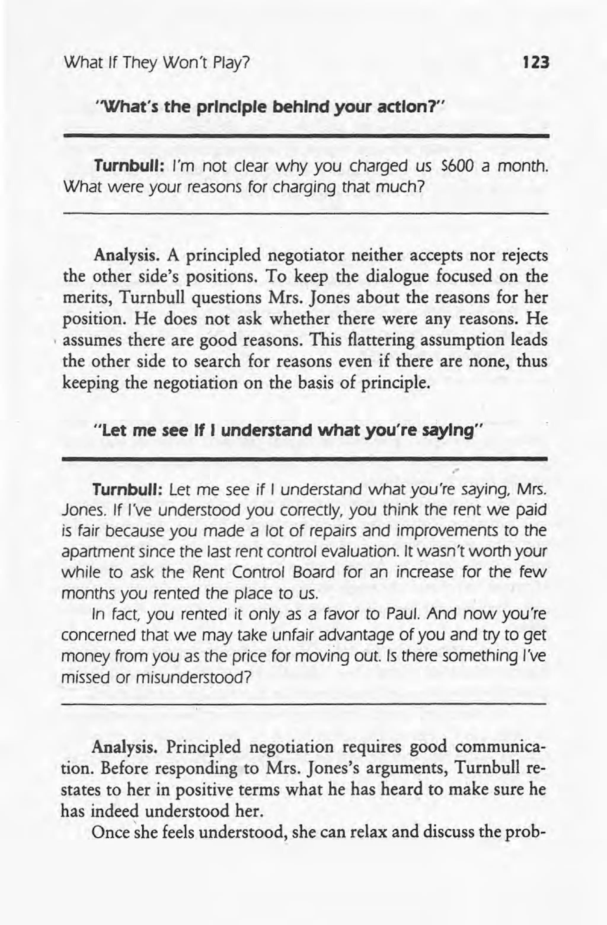What If They Won't Play? 123
'What's the principle behind your action?"
Turnbull: I'm not clear why you charged us $600 a month.
What were your reasons for charging that much?
Analysis. A principled negotiator neither accepts nor rejects
the other side's positions. To keep the dialogue focused on the
merits, Turnbull questions Mrs. Jones about the reasons for her
position. He does not ask whether there were any reasons. He
, assumes there are good reasons. This flattering assumption leads
the other side to search for reasons even if there are none, thus
keeping the negotiation on the basis of principle.
"Let me see If I understand what you're saying"
."
Turnbull: Let me see if I understand what you're saying, Mrs.
Jones. If I've understood you correctly. you think the rent we paid
is fair because you made a lot of repairs and improvements to the
apartment since the last rent control evaluation. It wasn't worth your
while to ask the Rent Control Board for an increase for the few
months you rented the place to us.
In fact you rented it only as a favor to Paul. And now you're
concerned that we may take unfair advantage of you and try to get
money from you as the price for moving out. Is there something I've
missed or misunderstood?
Analysis. Principled negotiation requires good communica-
tion. Before responding to Mrs. Jones's arguments, Turnbull re-
states to her in positive terms what he has heard to make sure he
has indeed understood her.
Once ~he feels understood, she can relax and discuss the prob-
 