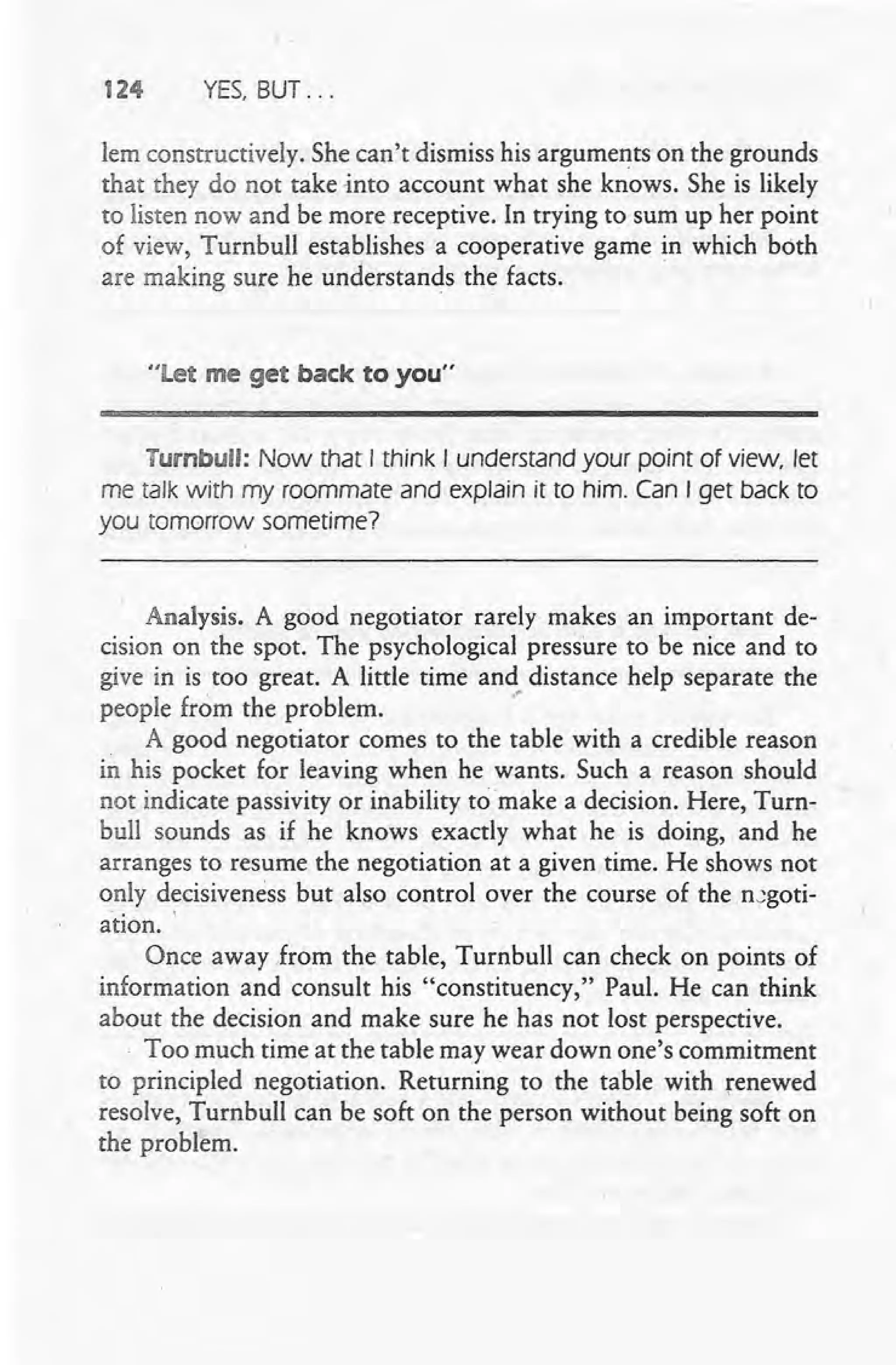 124 YES, BUT ...
lem constructively. She can't dismiss his arguments on the grounds
that they do not take -into account what she kn·ows. She is likely
to listen now and be more receptive. In trying to sum up her point
of view, Turnbull establishes a cooperative game in which both
are making sure he understands the facts. .
"let me get back to you"
Turnbull: Now that I think I understand your point of view, let
me talk with my roommate and explain it to him. Can I get back to
you tomorrow sometime?
Analysis. A good negotiator rarely makes an important de-
cision on the spot. The psychological pressure to be nice and to
give in is too great. A little time and distance help separate the
people from the problem. .-
A good negotiator comes to the table with a credible reason
in his pocket for leaving when he wants. Such a reason should
not indicate passivity or inability to make a decision. Here, Turn-
bull sounds as if he knows exactly what he is doing, and he
arranges to resume the negotiation at a given time. He shows not
only decisiveness but also control over the course of the ncgoti-
ation. '
Once away from the table, Turnbull can check on points of
information and consult his "constituency," Paul. He can think
about the decision and make sure he has not lost perspective .
. Too much time at the table may wear down one's commitment
to principled negotiation. Returning to the table with renewed
resolve, Turnbull can be soft on the person without being soft on
the problem.
 