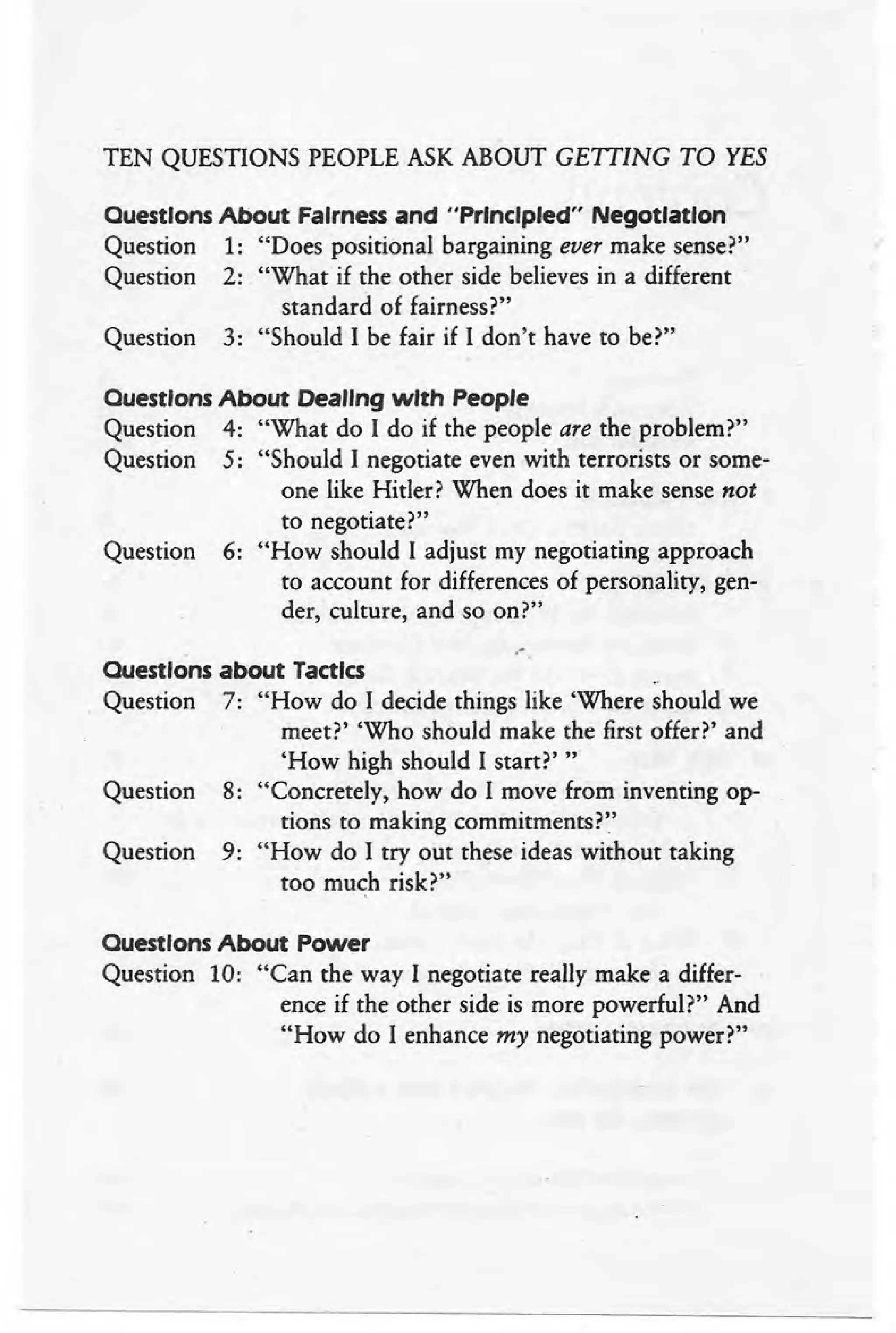 ,
TEN QUESTIONS PEOPLE ASK ABOUT GEITING TO YES
Ouestlons About Fairness and "Principled" Negotiation
Question 1: "Does positional bargaining ever make sense?"
Question 2: "What if the other side believes in a different .
standard of fairness?"
Question 3: "Should I be fair if I don't have to be?"
Ouestlons About Dealing with People
Question 4: "What do I do if the people are the problem?"
Question 5: "Should I negotiate even with terrorists or some-
one like Hitler? When does it make sense not
to negotiate?"
Question 6: "How should I adjust my negotiating approach
to account for differences of personality, gen-
der, culture, and so on?"
,-,
Ouestlons about Tactics
Question 7: "How do I decide things like 'Where should we
meet?' 'Who should make the first offer?' and
'How high should I start?' "
Question 8: "Concretely, how do I move from inventing op-
tions to making commitments?"
Question 9: "How do I try out these ideas without taking
too much risk?" .
Ouestlons About Power
Question 10: "Can the way I negotiate really make a differ-
ence if the other side is more powerful?" And
"How do I enhance my negotiating power?"
 