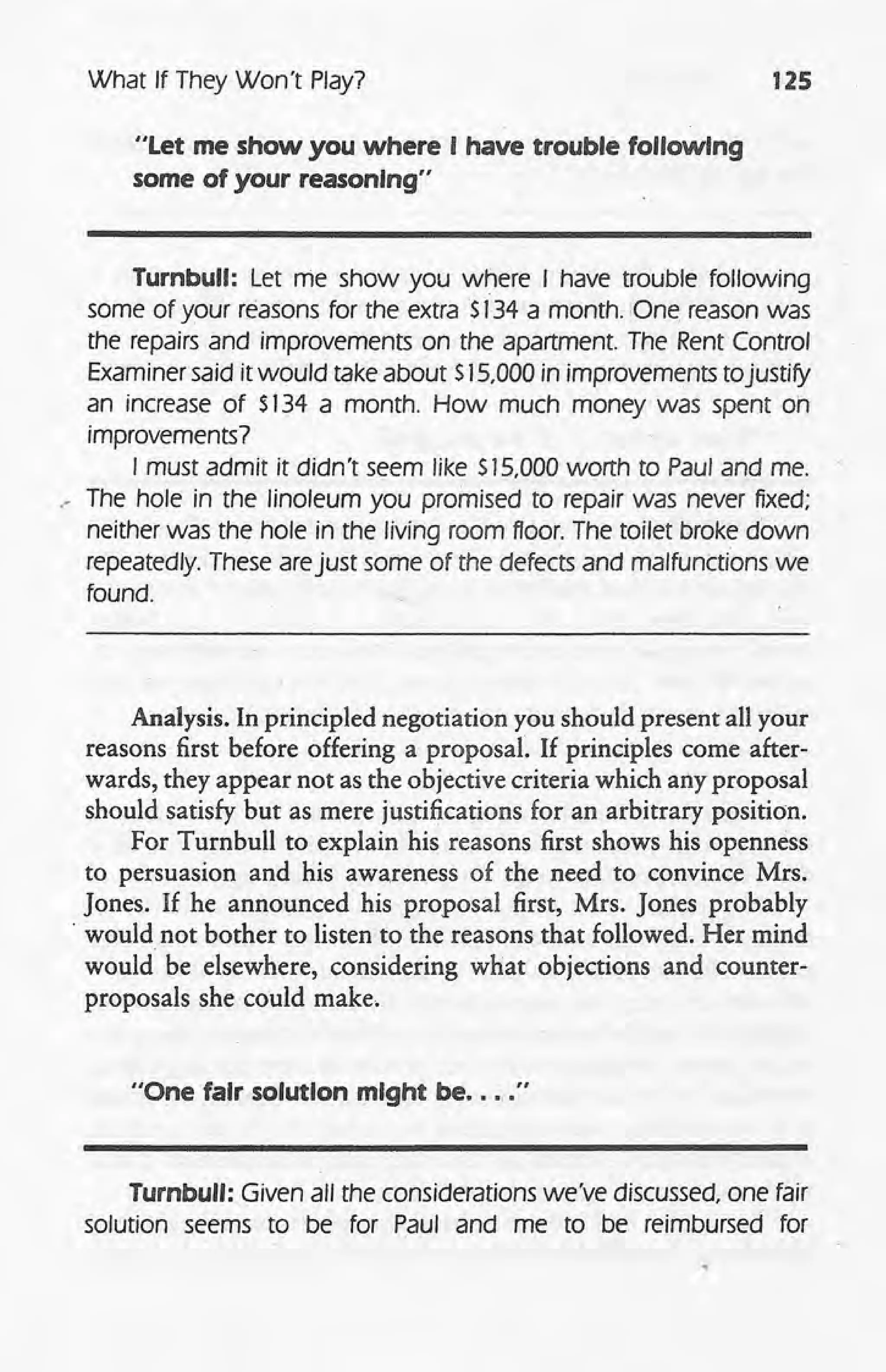 What If They Won't Play? 125
"Let me show you where I have trouble following
some of your reasoning"
Turnbull: Let me show you where I have trouble following
some of your reasons for the extra $134 a month. One, reason was
the repairs and improvements on the apartment. The Rent Control
Examiner said it would take about $15,000in improvements tojustify
an increase of S134 a month. How much money was spent on
improvements?
I must admit it didn't seem like $15,000 worth to Paul and me.
" The hole in the linoleum you promised to repair was never fixed;
neither was the hole in the living room floor. The toilet broke down
repeatedly. These arejust some of the defects and malfunctions we
found.
Analysis. In principled negotiation you should present all your
reasons first before offering a proposal. If principles come after-
wards, they appear not as the objective criteria which any proposal
should satisfy but as mere justifications for an arbitrary position.
For Turnbull to explain his reasons first shows his openness
to persuasion and his awareness of the need to convince Mrs.
Jones. If he announced his proposal first, Mrs. Jones probably
. would not bother to listen to the reasons that followed. Her mind
would be elsewhere, considering what objections and counter-
proposals she could make.
"One fair solution might be .... "
Turnbull: Given all the considerations we've discussed, one fair
solution seems to be for Paul and me to be reimbursed for
 