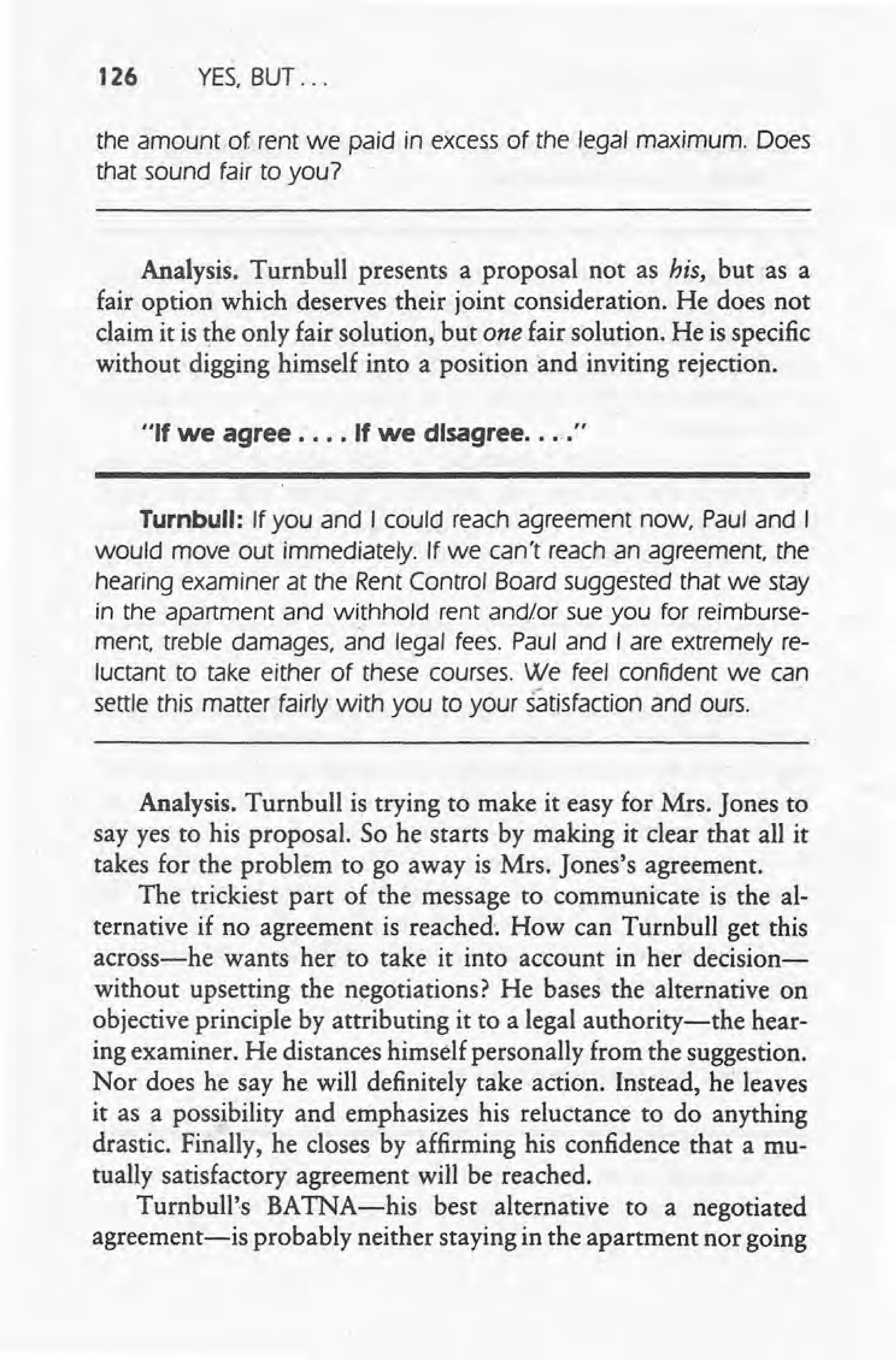 126 YES, BUT ...
the amount of rent we paid in excess of the legal maximum. Does
that sound fair to you?
Analysis. Turnbull presents a proposal not as his, but as a
fair option which deserves their joint consideration. He does not
claim it is the only fair solution, but one fair solution. He is specific
without digging himself into a position and inviting rejection.
"If we agree .... If we disagree.... "
Turnbull: If you and I could reach agreement now, Paul and I
would move out immediately. If we can't reach an agreement the
hearing examiner at the Rent Control Board suggested that we stay
in the apartment and withhold rent and/or sue you for reimburse-
ment, treble damages, and legal fees. Paul and I are extremely re-
luctant to take either of these courses. We feel confident we can
settle this matter fairly with you to your satisfaction and ours.
Analysis. Turnbull is trying to make it easy for Mrs. Jones to
say yes to his proposal. So he starts by making it clear that all it
takes for the problem to go away is Mrs. Jones's agreement.
The trickiest part of the message to communicate is the al-
ternative if no agreement is reached, How can Turnbull get this
across-he wants her to take it into account in her decision-
without upsetting the negotiations? He bases the alternative on
objective principle by attributing it to a legal authority-the hear-
ing examiner. He distances himself personally from the suggestion.
Nor does he say he will definitely take action. Instead, he leaves
it as a possibility and emphasizes his reluctance to do anything
drastic. Finally, he closes by affirming his confidence that a mu-
tually satisfactory agreement will be reached.
Turnbull's BATNA-his best alternative to a negotiated
agreement-is probably neither staying in the apartment nor going
 