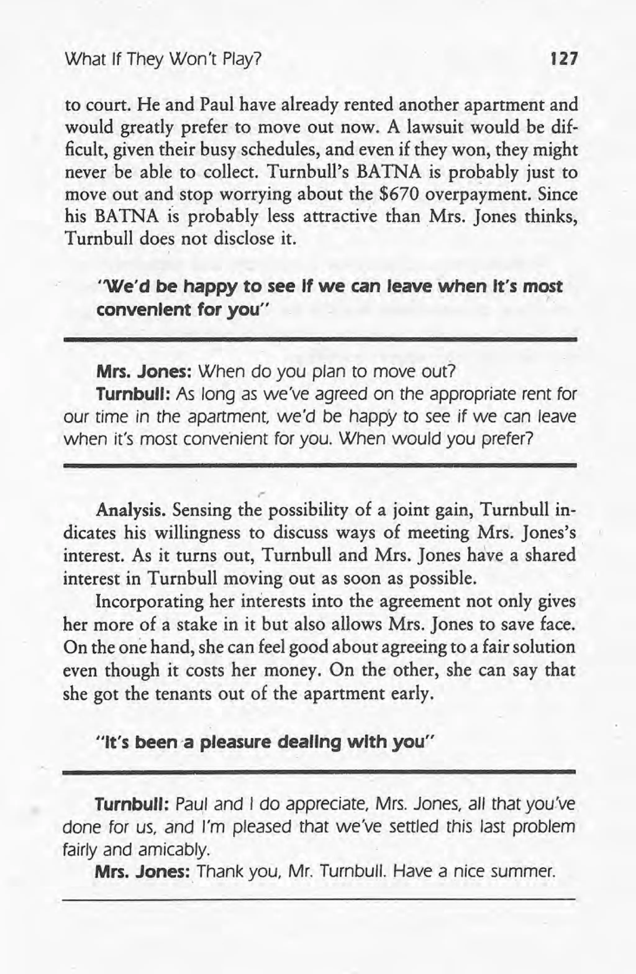 What If They Won't Play? 127
to court. He and Paul have already rented another apartment and
would greatly prefer to move out now. A lawsuit would be dif-
ficult, given their busy schedules, and even if they won, they might
never be able to collect. Turnbull's BATNA is probably just to
move out and stop worrying about the $670 overpayment. Since
his BATNA is probably less attractive than Mrs. Jones thinks,
Turnbull does not disclose it.
"We'd be happy to see If we can leave when It's most
convenIent for you" /:
Mrs. Jones: When do you plan to move out?
Turnbull: As long as we've agreed on the appropriate rent for
our time in the apartment, we'd be happy to see if we can leave
when it's most convenient for you. When would you prefer?
.'
Analysis. Sensing the possibility of a joint gain, Turnbull in-
dicates his willingness to discuss ways of meeting Mrs. Jones's
interest. As it turns out, Turnbull and Mrs. Jones have a shared
interest in Turnbull moving out as soon as possible.
Incorporating her interests into the agreement not only gives
her mote of a stake in it but also allows Mrs. Jones to save face.
On the one hand, she can feel good about agreeing to a fair solution
even though it costs her money. On the other, she can say that
she got the tenants out of the apartment early.
"It's been-a pleasure dealing wIth you"
Turnbull: Pa~1and I do appreciate, Mrs. Jones, all that you've
done for us, and I'm pleased that we've settled this last problem
fairly and amicably.
Mrs. Jones; Thank you, Mr. Turnbull. Have a nice summer.
 