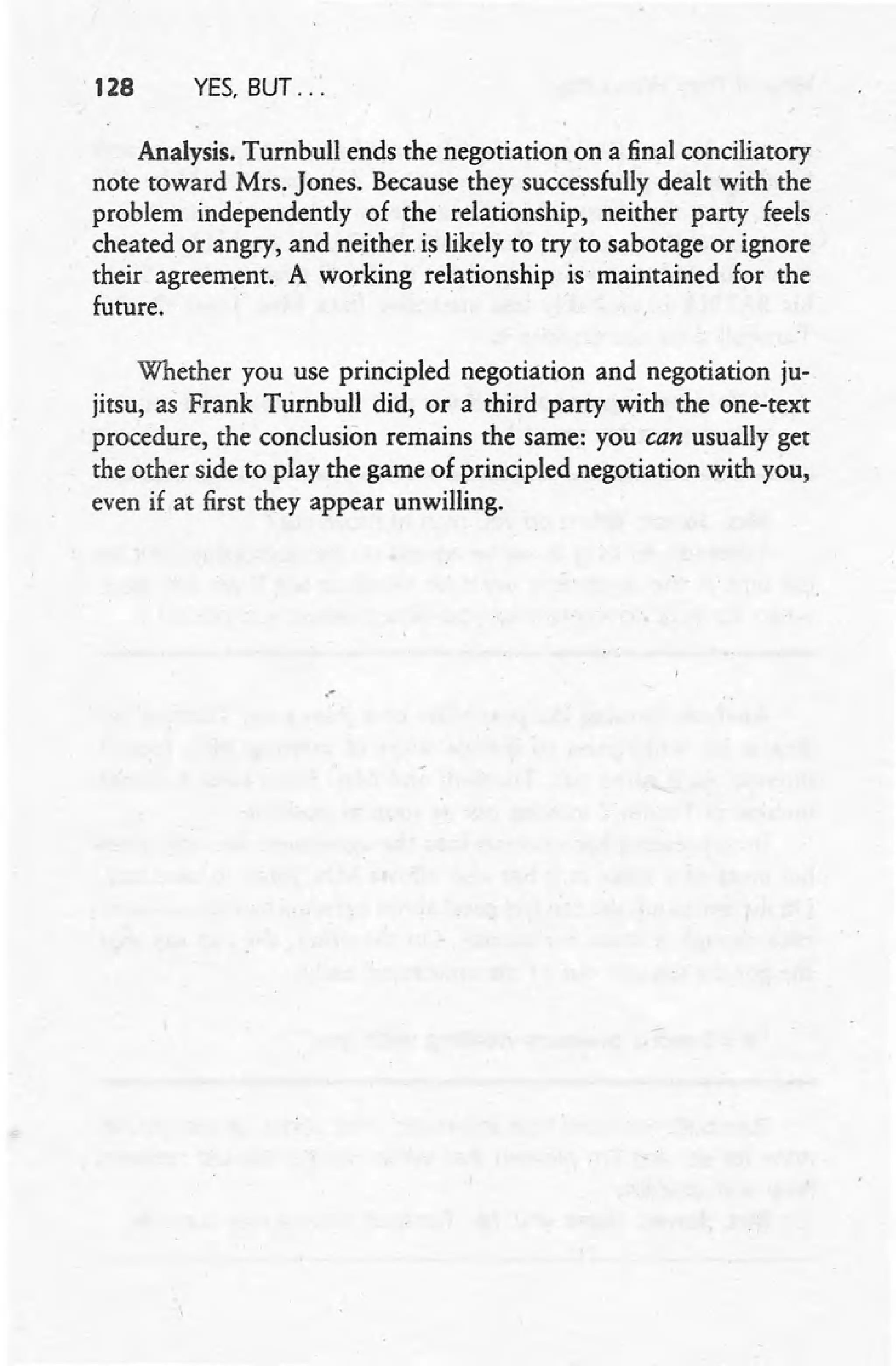 · 128 YES, BUT ...
Analysis. Turnbull ends the negotiation on a final conciliatory
note toward Mrs. Jones. Because they successfully dealt with the
problem independently of the relationship, neither party feels
cheated or angry, and neither is likely to try to sabotage or ignore
their agreement. A working relationship is maintained for the
future. '
Whether you use principled negotiation and negotiation ju-
jitsu, as Frank Turnbull did, or a third party with the one-text
procedure, the conclusion remains the same: you can usually get
the other side to play the game of principled negotiation with you,
even if at first they appear unwilling .
.-
 