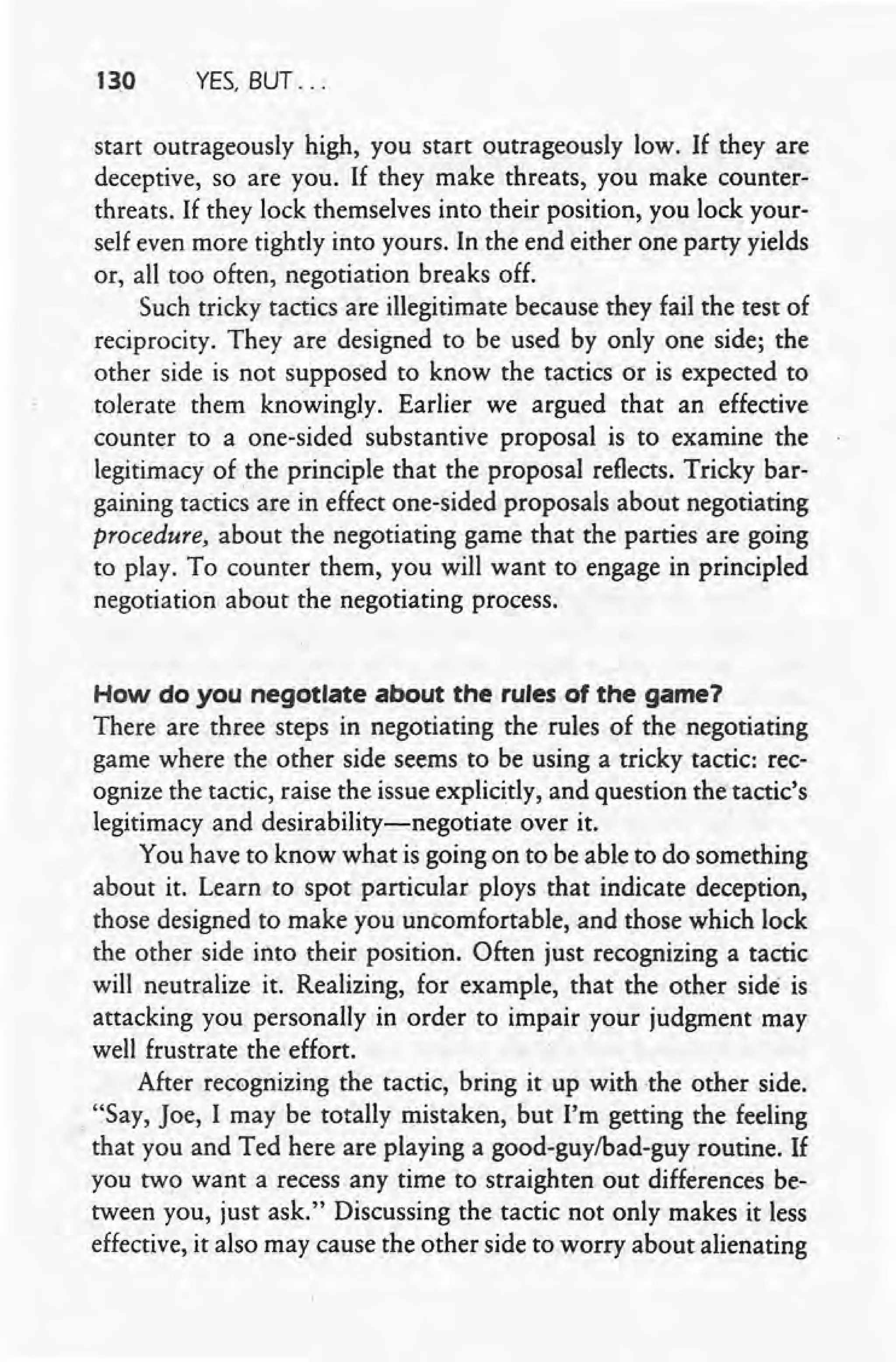 130 YES, BUT ...
start outrageously high, you start outrageously low. If they are
deceptive, so are you. If they make threats, you make counter-
threats. If they lock themselves into their position, you lock your-
self even more tightly into yours. In the end either one party yields
or, all too often, negotiation breaks off.
Such tricky tactics are illegitimate because they fail the test of
reciprocity. They are designed to be used by only one side; the
other side is not supposed to know the tactics or is expected to
tolerate them knowingly. Earlier we argued that an effective
counter to a one-sided substantive proposal is to examine the
legitimacy of the principle that the proposal reflects. Tricky bar-
gaining tactics are in effect one-sided proposals about negotiating
procedure, about the negotiating game that the parties are going
to play. To counter them, you will want to engage in principled
negotiation about the negotiating process.
How do you negotiate about the rules of the game?
There are three steps in negotiating the rules of the negotiating
game where the other side seems to be using a tricky tactic: rec-
ognize the tactic, raise the issue explicitly, and question the tactic's
legitimacy and desirability-negotiate over it.
You have to know what is going on to be able to do something
about it. Learn to spot particular ploys that indicate deception,
those designed to make you uncomfortable, and those which lock
the other side into their position. Often just recognizing a tactic
will neutr:alize it. Realizing, for example, that the other side is
attacking you personally in order to impair your judgment may
well frustrate the effort.
After recognizing the tactic, bring it up with the other side.
"Say, Joe, I may be totally mistaken, but I'm getting the feeling
that you and Ted here are playing a good-guy/bad-guy routine. If
you two want a recess any time to straighten out differences be-
tween you, just ask." Discussing the tactic not only makes it less
effective, it also may cause the other side to worry about alienating
 