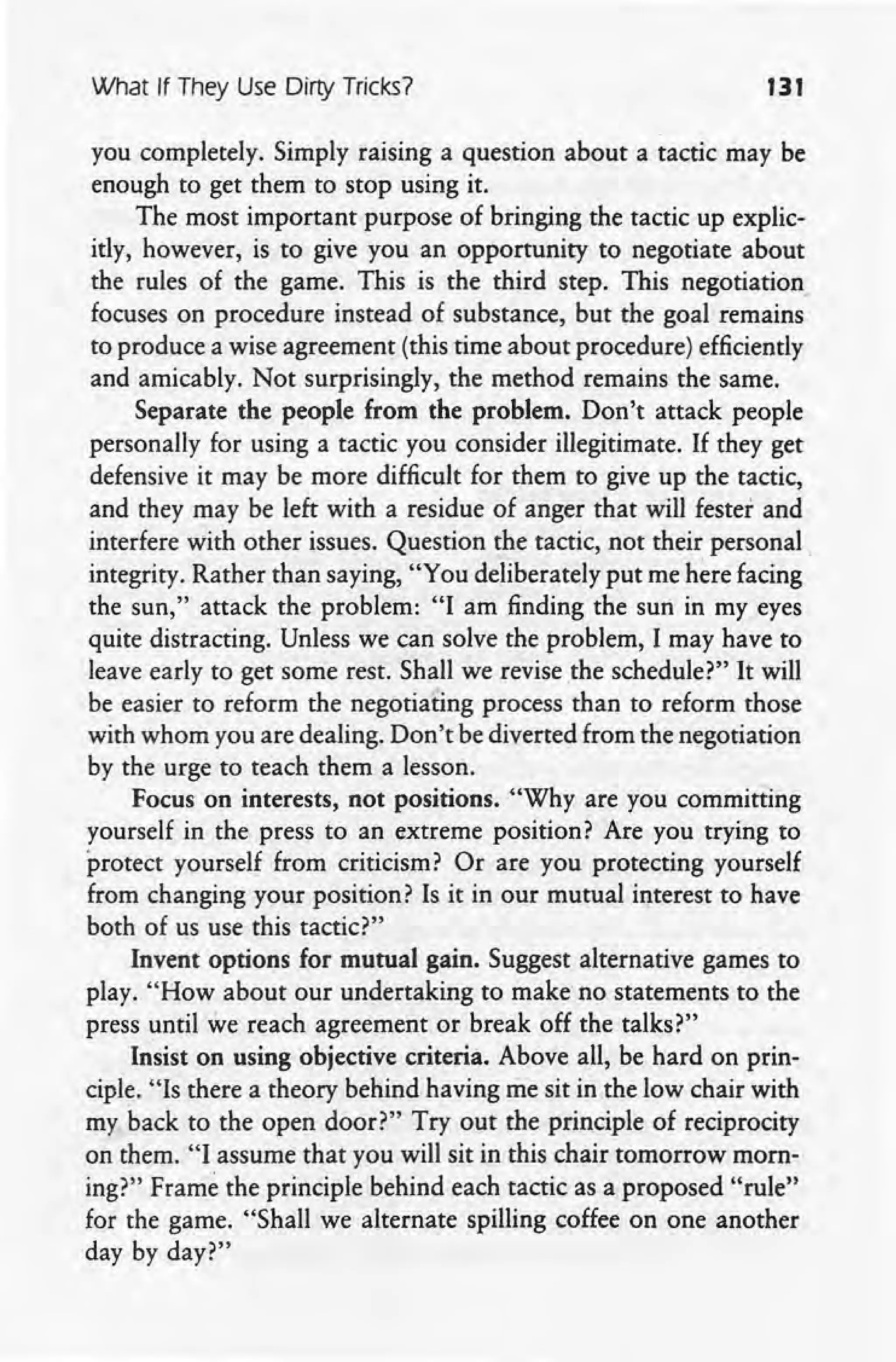 What If They Use Dirty Tricks? 131
you completely. Simply raising a question about a tactic may be
enough to get them to stop using it.
The most important purpose of bringing the tactic up explic-
itly, however, is to give you an opportunity. to negotiate about
the rules of the game. This is the third step. This negotiation
focuses on procedure instead of substance, but the goal remains
to produce a wise agreement (this time about procedure) efficiently
and amicably. Not surprisingly, the method remains the same.
Separate the people from the problem. Don't attack people
personally for using a tactic you consider illegitimate. If they get
defensive it may be more difficult for them to give up the tactic,
and they may be left with a residue of anger that will fester and
interfere With other issues. Question the tactic, not their personal.
integrity. Rather than saying, "You deliberately put me here facing
the sun," attack the problem: "I am finding the sun in my eyes
quite distracting. Unless we can solve the problem, I may have to
leave early to get some rest. Shall we revise the schedule?" It will
be easier to reform the negotiating process than to reform those
with whom you are dealing. Don't be diverted from the negotiation
by the urge to teach them a lesson.
Focus on interests, not positions. "Why are you committing
yourself in the press to an extreme position? Are you trying to
protect yourself from criticism? Or are you protecting yourself
from changing your position? Is it in our mutual interest to have
both of us use this tactic?"
Invent options for mutual gain. Suggest alternative games to
play. "How about our undertaking to make no statements to the
press until we reach agreement or break off the talks?"
Insist on using objective criteria. Above all, be hard on prin-
ciple. "Is there a theory behind having me sit in the low chair with
my back to the open door?" Try out the principle of reciprocity
on them. "I assume that you will sit in this chair tomorrow morn-
ing?" Frame the principle behind each tactic as a proposed "rule"
for the game. "Shall we alternate spilling coffee on one another
day by day?"
 