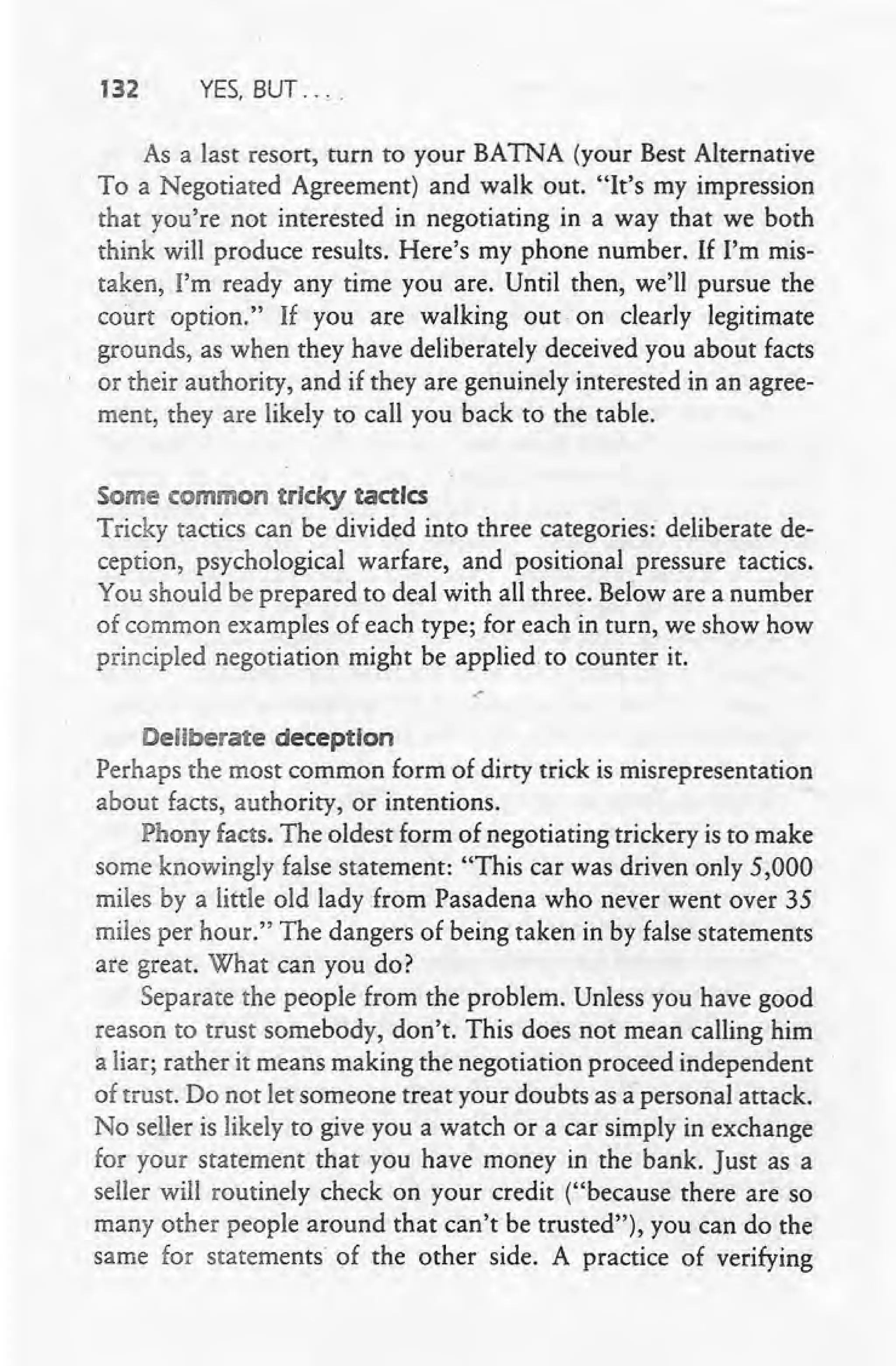 132 YES, BUT ....
As a last resort, turn to your BATNA (your Best Alternative
, To a Negotiated Agreement) and walk out. "It's my impression
that you're not interested in negotiating in a way that we both
think will produce results. Here's my phone number. If I'm mis-
taken, I'm ready any time you are. Until then, we'll pursue the
court option." If you are walking out on clearly legitimate
grounds, as when they have deliberately deceived you about facts
or their authority, and if they are genuinely interested in an agree-
ment, they are likely to call you back to the table.
Some common ~rlckytactics
Tricky tactics can be divided into three categories:' deliberate de-
ception, psychological warfare, and positional pressure tactics. .
You should be prepared to deal with all three. Below are a number
of common examples of each type; for each in turn, we show how
principled negotiation might be applied. to counter it.
.-
Deliberate deception
Perhaps the most common form of dirty trick is misrepresentation
about facts, authority, or intentions.
Phony facts. The oldest form of negotiating trickery is to make
some knowingly false statement: "This car was driven only 5,000
miles by a little old lady from Pasadena who never went over 35
miles per hour." The dangers of being taken in by false statements
are great. What can you do?
Separate the people from the problem. Unless you have good
reason to trust somebody, don't. This does not mean calling him'
a liar; rather it means making the negotiation proceed independent
of trust. Do not let someone treat your doubts as a"personal attack.
No seller is likely to give you a watch or a car simply in exchange
for your statement that you have money in the bank. Just as a
seller will routinely check on your credit ("because there are so
many other people around that can't be trusted"), you can do the
same for statements of the other side. A practice of verifying
 