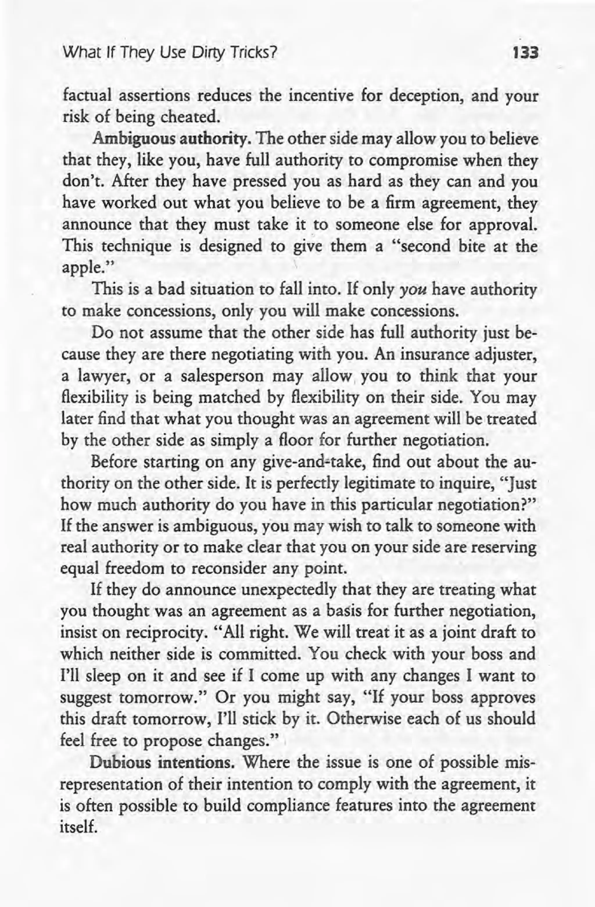 What If They Use Dirty Tricks? 133
factual assertions reduces the incentive for deception, and your
risk of being cheated.
Ambiguous authority. The other side may allow you to believe
that they, like you, have full authority to compromise when they
don't. After they have pressed you as hard as they can and you
have worked out what you believe to be a firm agreement, they
announce that they must take it to someone else for approval.
This technique is designed to give them a "second bite at the
apple." 
This is a bad situation to fall into. If only you have authority
to make concessions, only you will make concessions.
Do not assume that the other side has full authority just be-
cause they are there negotiating with you. An insurance adjuster,
a lawyer, or a salesperson may allow, you to think that your
flexibility is being matched by flexibility on their side. You may
later find that what you thought was an agreement will be treated
by the other side as simply a floor for further negotiation.
Before starting on any give-and-take, find out about the au-
thority on the other side. It is perfectly legitimate to inquire, "Just
how much authority do you have in this particular negotiation?"
If the answer is ambiguous, you may wish to talk to someone with
real authority or to make clear that you on your side are reserving
equal freedom to reconsider any point.
If they do announce unexpectedly that they are treating what
you thought was an agreement as a basis for further negotiation,
insist on reciprocity. "All right. We will treat it as a joint draft to
which neither side is committed. You check with your boss and
I'll sleep on it and see if I come up with any changes I want to
suggest tomorrow." Or you might say, "If your boss approves
this draft tomorrow, I'll stick by it. Otherwise each of us should
feel free to propose changes." ,
Dubious intentions. Where the issue is one of possible mis-
representation of their intention to comply with the agreement, it
is often possible to build compliance features into the agreement
itself.
 