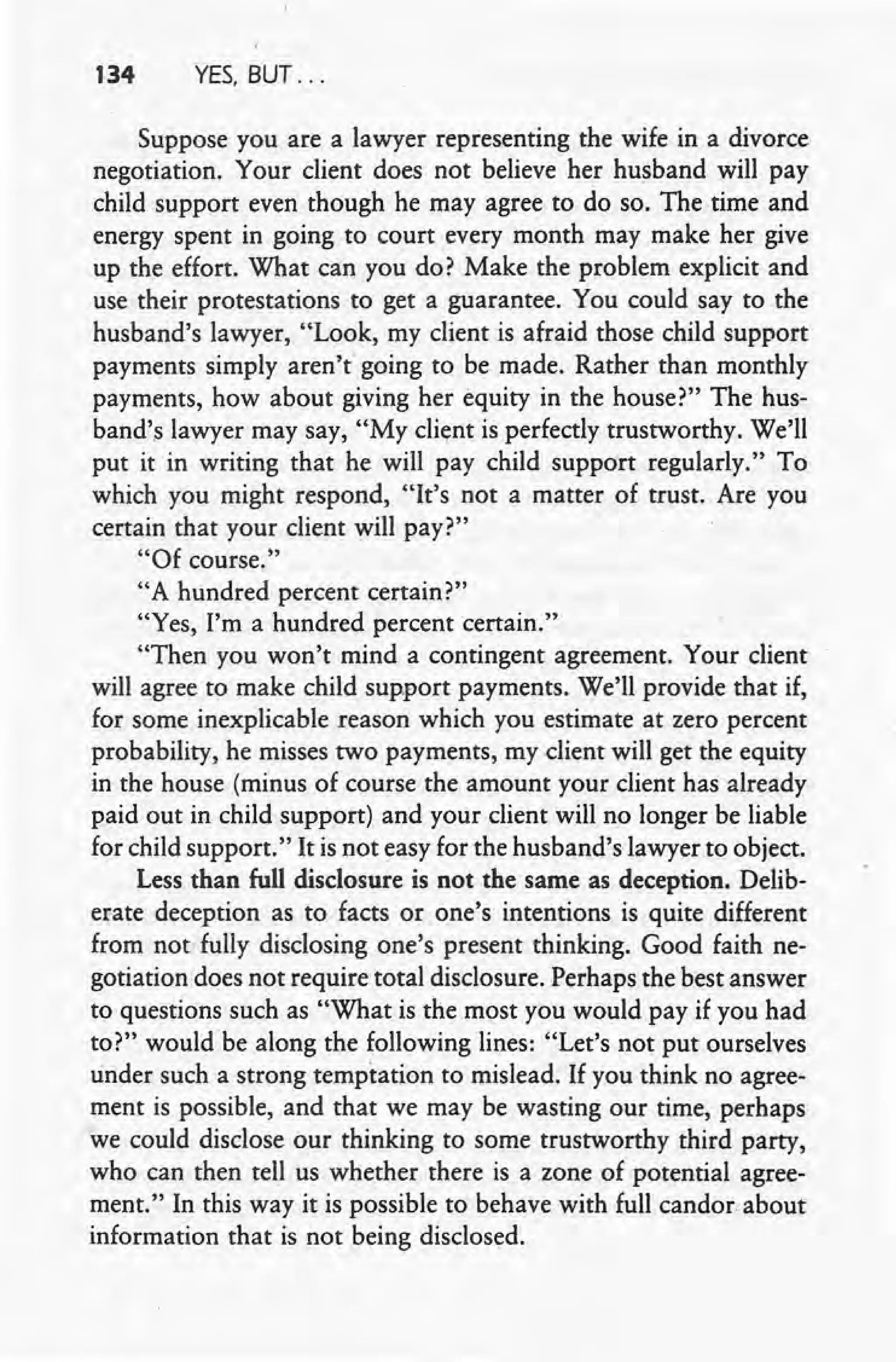 134 YES. BUT ...
Suppose you are a lawyer representing the wife in a divorce
negotiation. Your client does not believe her husband will pay
child support even though he may agree to do so. The time and
energy spent in going to court every month may make her give
up the effort. What can you do? Make the problem explicit and
use their protestations to get a guarantee. You could say to the
husband's lawyer, "Look, my client is afraid those child support
payments simply aren't going to be made. Rather than monthly
payments, how about giving her equity in the house?" The hus-
band's lawyer may say, "My client is perfectly trustworthy. We'll
put it in writing that he will pay child support regularly." To
which you might respond, "It's not a matter of trust. Are you
certain that your client will pay?"
"Of course."
"A hundred percent certain?"
"Yes, I'm a hundred percent certain."
"Then you won't mind a contingent agreement. Your client
will agree to make child support payments. We'll provide that if,
for some inexplicable reason which you estimate at zero percent
probability, he misses two payments, my dient will get the equity
in the house (minus of course the amount your client has already
paid out in child support) and your client will no longer be liable
for child support." It is not easy for the husband's lawyer to object.
Less than full disclosure is not the same as deception. Delib-
erate deception as to facts or one's intentions is quite different
from not fully disclosing one's present thinking. Good faith ne-
gotiation does not require total disclosure. Perhaps the best answer
to questions such as "What is the most you would pay if you had
to?" would be along the following lines: "Let's not put ourselves
tinder such a strong temptation to mislead. If you think no agree-
ment is possible, and that we may be wasting our time, perhaps
we could disclose our thinking to some trustworthy third party,
who can then tell us whether there is a zone of potential agree-
ment." In this way it is possible to behave with full candor about
information that is not being disclosed.
 
