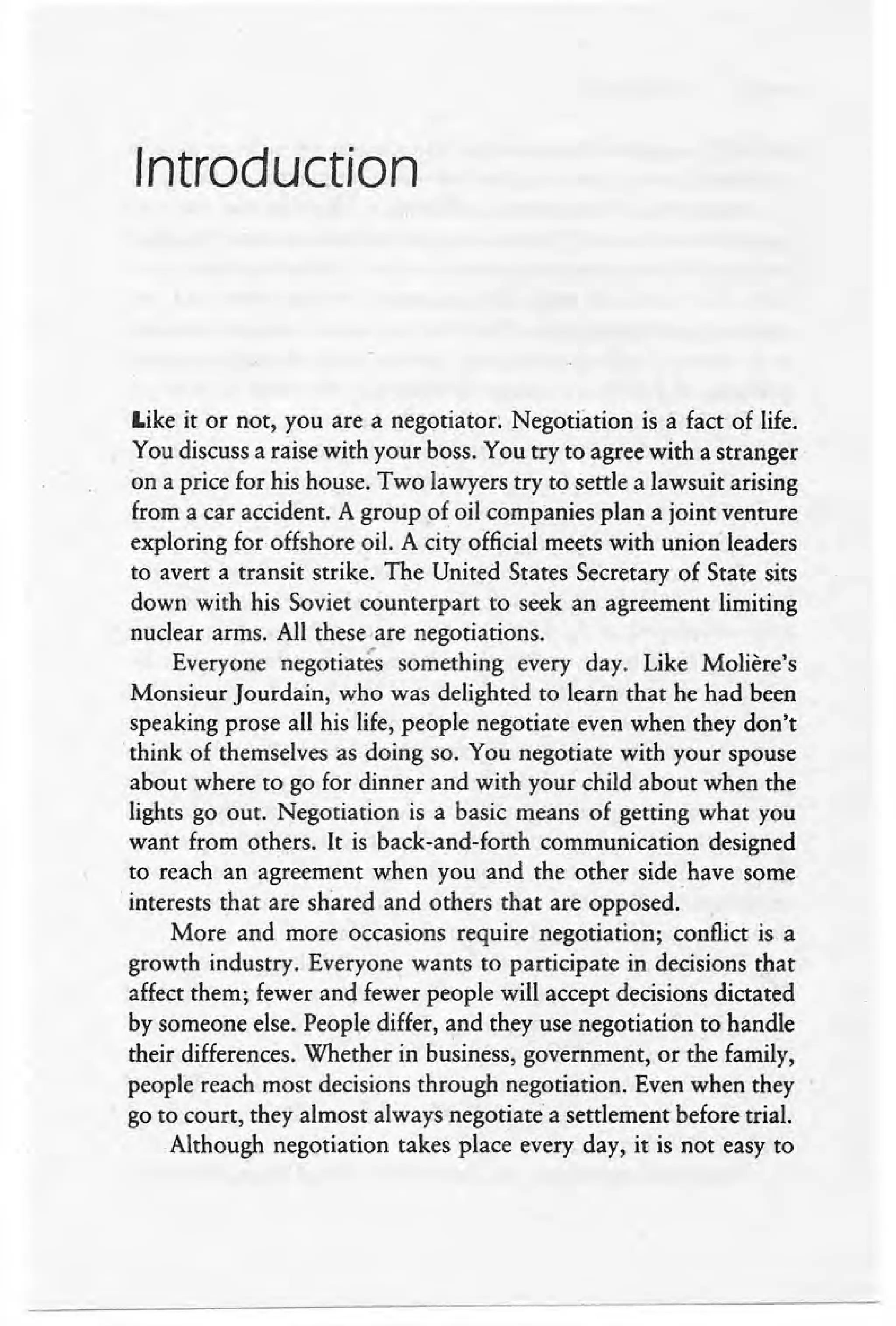 Introduction
Like it or not, you are a negotiator: Negotiation is a fact of life.
You discuss a raise with your boss. You try to agree with a stranger
on a price for his house. Two lawyers try to settle a lawsuit arising
from a car accident. A group of oil companies plan a joint venture
exploring for offshore oil. A city official meets with unionleaders
to avert a transit strike. The United States Secretary of State sits
down with his Soviet counterpart to seek an agreement limiting
nuclear arms.· All these ,are negotiations.
Everyone negotiates something every day. Like Moliere's
Monsieur Jourdain, who was delighted to learn that he had been
speaking prose all his life, people negotiate even when they don't
.think of themselves as doing so. You negotiate with your spouse
about where to go for dinner and with your child about when the
lights go out. Negotiation is a basic means of getting what you
want from others. It is back-and-forth communication designed
to reach an agreement when you and the other side have some
.interests that are shared and others that are opposed.'
More and more occasions require negotiation; conflict is a
growth industry. Everyone wants to participate in decisions that
affect them; fewer and fewer people will accept decisions dictated
by someone else. People differ, and they use negotiation to handle
their differences. Whether in business, government, or the family,
people reach most decisions through negotiation. Even when they
go to court, they almost always negotiate a settlement before trial.
Although negotiation takes place every day, it is not easy to
 