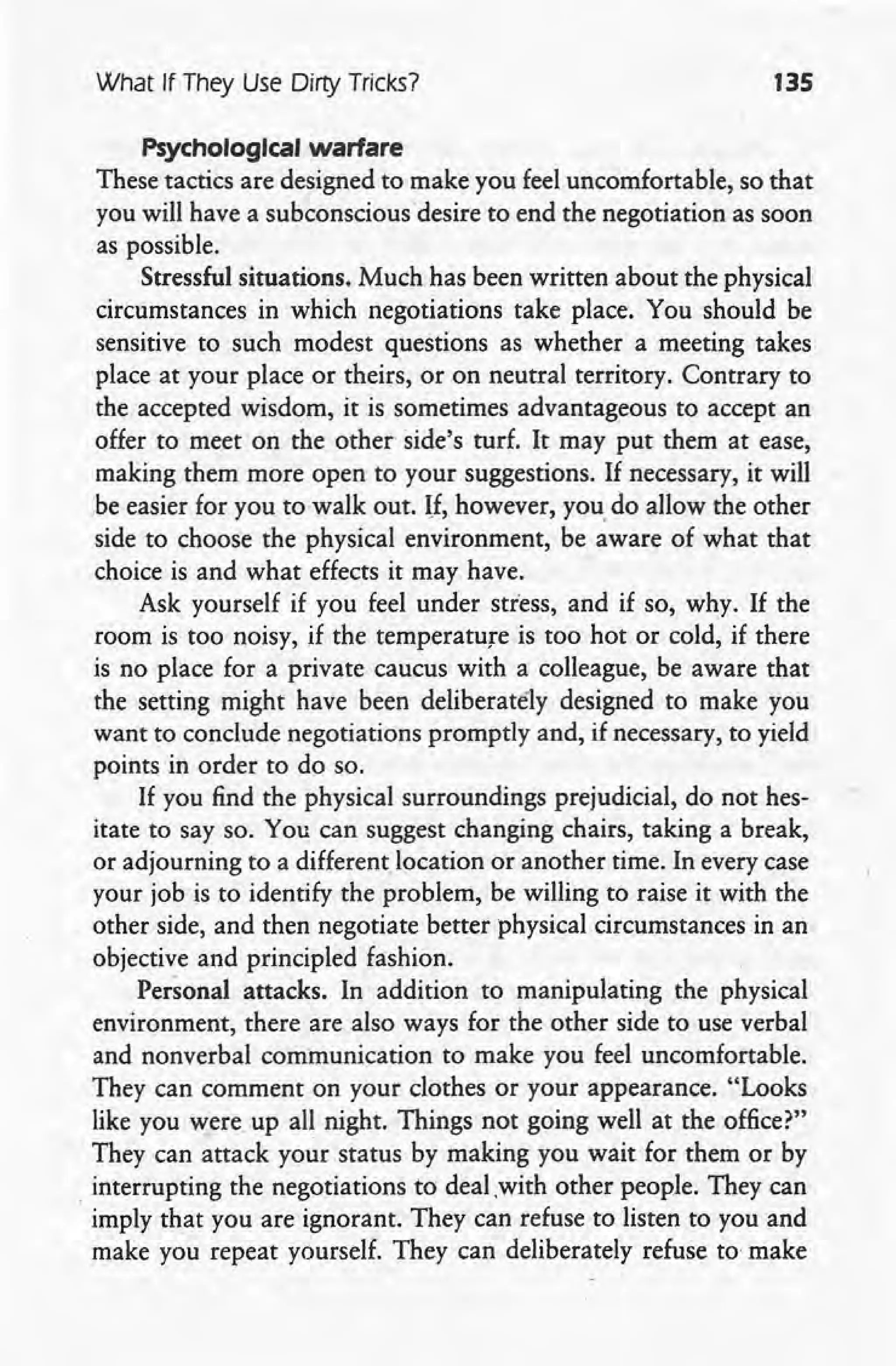 What If They Use Dirty Tricks? 135
Psychological warfare
These tactics are designed to make you feel uncomfortable, so that
you will have a subconsciousdesire to end the negotiation as soon
as possible.
Stressful situations. Much has been written about the physical
circumstances in which negotiations take place. You should be
sensitive to such modest questions as whether a meeting takes
place at your place or theirs, or on neutral territory. Contrary to
the accepted wisdom, it is sometimes advantageous to accept an
offer to meet on the other side's turf. It may put them at ease,
making them more open to your suggestions. If necessary, it will -
be easier for you to walk out. H, however, you. do allow the other
side to choose the physical environment, be aware of what that
choice is and what effects it may have.
Ask yourself if you feel under stress, and if so, why. If the
room is too noisy, if the temperature is too hot or cold, if there
is no place for a private caucus with a colleague, be aware that
the setting might have been deliberately designed to make you
want to conclude negotiations promptly and, if necessary, to yield
points in order to do so.
If you find the physical surroundings prejudicial, do not hes-
itate to say so. You can suggest changing chairs, taking a break,
or adjourning to a different. location or another time. In every case
your job is to identify the problem, be willing to raise it with the
other side, and then negotiate better physical circumstances in an
objective and principled fashion.
Personal attacks. In addition to manipulating the physical
environment, there are also ways for the other side to use verbal
and nonverbal communication to make you feel uncomfortable.
They can comment on your clothes or your appearance. "Looks
like you were up all night. Things not going well at the office?"
They can attack your status by making you wait for them or by
. interrupting the negotiations to deal with other people. They can
imply that you are ignorant. They can refuse to listen to you and
make you repeat yourself. They can deliberately refuse to make
 