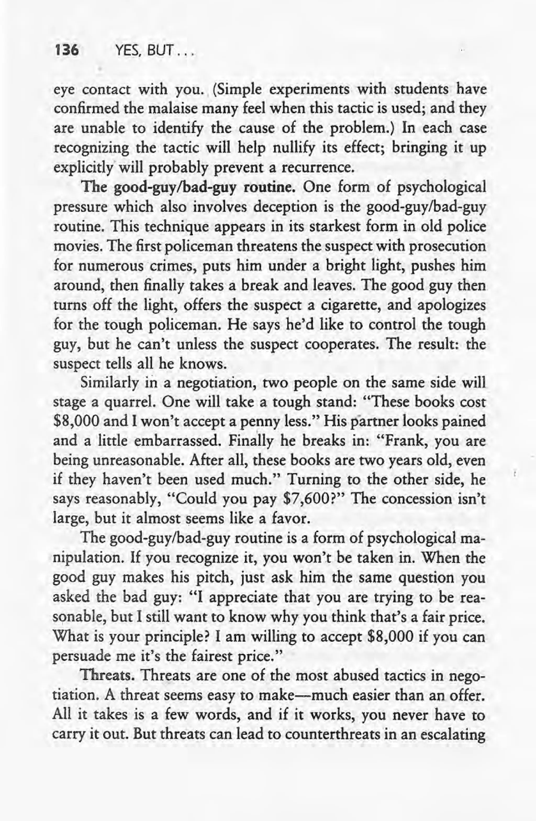 136 YES, BUT ...
eye contact with you. (Simple experiments with students have
confirmed the malaise many feel when this tactic is used; and they
are unable to identify the cause of the problem.) In each case
recognizing the tactic will help nullify its effect; bringing it up
explicitly' will probably prevent a recurrence.
The good-guy/bad-guy routine. One form of psychological
pressure which also involves deception is the good-guy/bad-guy
routine. This technique appears in its starkest form in old police
movies. The first policeman threatens the suspect with prosecution
for numerous' crimes, puts him under a bright light, pushes him
around, then finally takes a break and leaves. The good guy then
turns off the light, offers the suspect a cigarette, and apologizes
for the tough policeman. He says he'd like to control the tough
guy, but he can't unless the suspect cooperates. The result: the
suspect tells all he knows.
Similarly in a negotiation, two people on the same side will,
stage a quarrel. One will take a tough stand: "These books cost
$8,000 and I won't accept a penny less." His partner looks pained
and a little embarrassed. Finally he breaks in: "Frank, you are
being unreasonable. After all, these books are two years old, even
if they haven't been used much." Turning to the other side, he
says reasonably, "Could you pay $7,600?" The concession isn't
large, but it almost seems like a favor.
The good-guy/bad-guy routine is a form of psychological ma-
nipulation. If you recognize it, you won't be taken in. When the
good guy makes his pitch, just ask him the same question you
asked the bad guy: "I appreciate that you are trying to he rea-
sonable, but I still want to know why you 'think that's a fair price.
What is your principle? I am willing to accept $8,000 if you can
persuade me it's the fairest price."
Threats. Threats are one of the most abused tactics in nego-
tiation. A threat seems easy to make-much easier than an offer.
All it takes is a few words, and if it works, you never have to
carry it out. But threats can lead to counterthreats in an escalating
 
