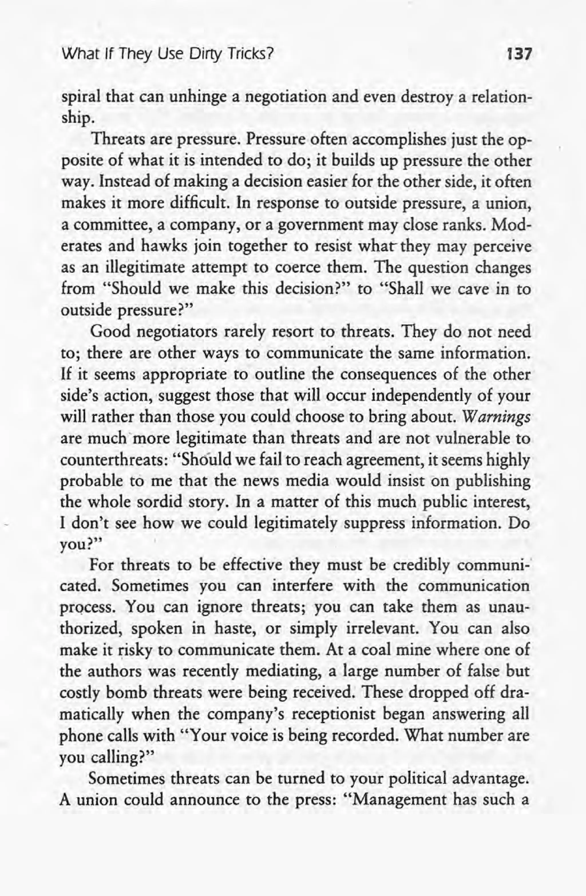 What If They Use Dirty Tricks? 137
spiral that can unhinge a negotiation and even destroy a relation-
ship.
Threats are pressure. Pressure often accomplishes just the op-
posite of what it is intended to do; it builds up pressure the other
way. Instead of making a decision easier for the other side, it often
makes it more difficult. In response to outside pressure, a union,
a committee, a company, or a government may close ranks. Mod-
erates and hawks join together to resist what they may perceive
as an illegitimate attempt to coerce them. The question changes
from "Should we make this decision?" to "Shall we cave in to
outside pressure?"
Good negotiators rarely resort to threats. They d~ not need
to; there are other ways to communicate the same information.
If it seems appropriate to outline the consequences of the other
side's action, suggest those that will occur independently of your
will rather than those you could choose to bring about. Warnings
are muchmore legitimate than threats and are not vulnerable to
counterthreats: "Should we fail to reach agreement, it seems highly
probable to me that the news media would insist on publishing
the whole sordid story. In a matter of this much public interest,
I don't see how we could legitimately suppress information. Do
you?"
For threats to be effective they must be credibly comrnuni-'
cated. Sometimes you can interfere with the communication
process. You can ignore threats; you can take them as unau-
thorized, spoken in haste, or simply irrelevant. You can also
make it risky to communicate them. At a coal mine where one of
the authors was recently mediating, a large number of false but
costly bomb threats were being received: These dropped off dra-
matically when the company's receptionist began answering all
phone calls with "Your voice is being recorded. What number are
you calling?"
Sometimes threats can be turned to your political advantage.
A union could announce to the press: "Management has such a
 