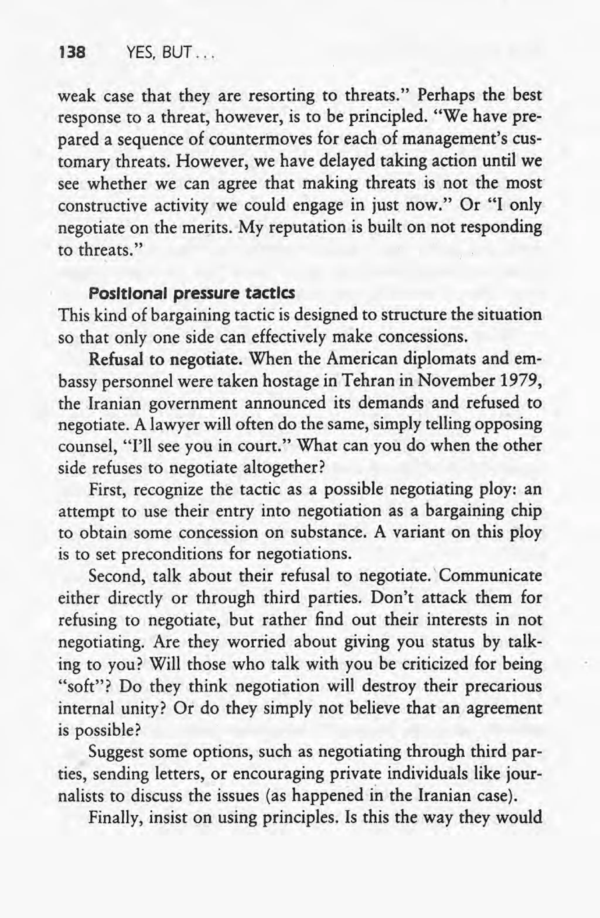 138 YES, BUT ...
weak case that they are resorting to threats." Perhaps the best
response to a threat, however, is to be principled. "We have pre-
pared a sequence of countermoves for each of management's cus-
tomary threats. However, we have delayed taking action until we
see whether we can agree that making threats is not the most
constructive activity we could engage in just now." Or "I only
negotiate on the merits. My reputation is built on not responding
to threats."
Positional pressure tactics
This kind of bargaining tactic is designed to structure the situation
so that only one side can effectively make concessions.
Refusal to negotiate. When the American diplomats and em-
bassy personnel were taken hostage in Tehran in November 1979,
the Iranian government announced its demands and refused to
negotiate. A lawyer will often do the same, simply telling opposing
counsel, "I'll see you in court." What can you do when the other
side refuses to negotiate altogether?
First, recognize the tactic as a possible negotiating ploy: an
attempt to use their entry into negotiation as a bargaining chip
to obtain some concession on substance. A variant on this ploy
is to set preconditions for negotiations.
Second, talk about their refusal to negotiate.' Communicate
either directly or through third parties. Don't attack them for
refusing to negotiate, but rather find out their interests in not
negotiating. Are they worried about giving you status by talk-
ing to you? Will those who talk with you be criticized for being
"soft"? Do they think negotiation will destroy their precarious
internal unity? Or do they simply not believe that an agreement
is possible?
Suggest some options, such as negotiating through third par-
ties, sending letters, or encouraging private individuals like jour-
nalists to discuss the issues (as happened in the Iranian case).
Finally, insist on using principles. Is this the way they would
 