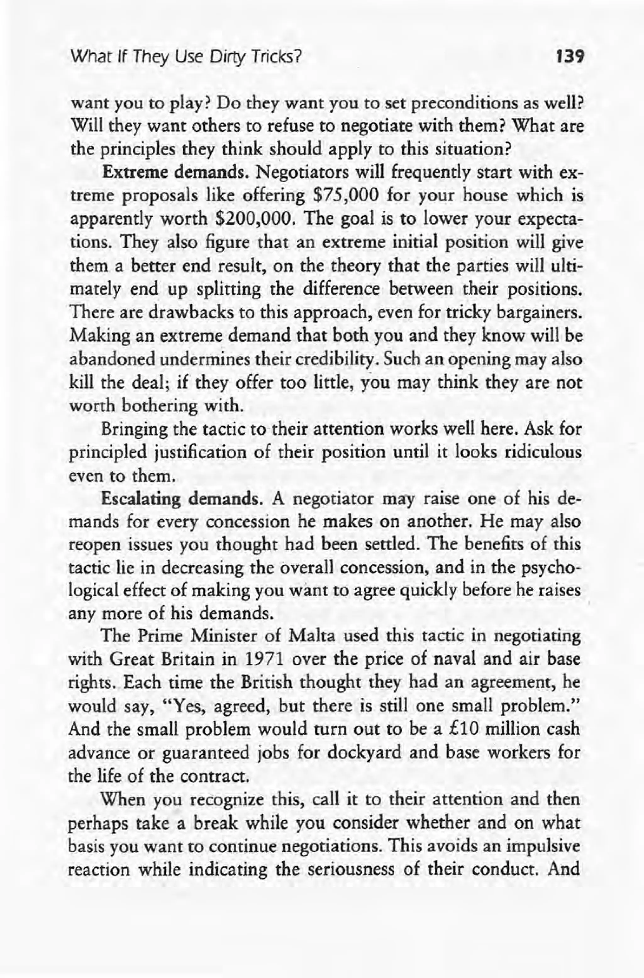What If They Use Dirty Tricks? 139
want you to play? Do they want you to set preconditions as well?
Will they want others to refuse to negotiate with them? What are
the principles they think should apply to this situation?
Extreme demands. Negotiators will frequently start with ex-
treme proposals like offering $75,000 for your house which is
apparently worth $200,000. The goal is to lower your expecta-
tions. They also figure that an extreme initial position will give
them a better end result, on the theory that the parties will ulti-
mately end up splitting the difference between their positions.
There are drawbacks to this approach, even for tricky bargainers.
Making an extreme demand that both you and they know will be
abandoned undermines their credibility. Such an opening may also
kill the deal; if they offer too little, you may think they are not
worth bothering with.
Bringing the tactic to their attention works well here. Ask for
principled justification of their position until it looks ridiculous
even to them.
Escalating demands. A negotiator may raise one of his de-
mands for every concession he makes on another. He may also
reopen issues you thought had been settled. The benefits of this
tactic lie in decreasing the overall concession, and in the psycho-
logical effect of making you want to agree quickly before he raises
any more of his demands. .
The Prime Minister of Malta used this tactic in negotiating
with Great Britain in 1971 over the price of naval and air base
rights. Each time the British thought they had an agreement, he
would say, "Yes, agreed, but there is still one small problem."
And the small problem would turn out to be a £10 million cash
advance or guaranteed jobs for dockyard and base workers for
the life of the contract.
When you recognize this, call it to their attention and then
perhaps take a break while you consider whether and on what
basis you want to continue negotiations. This avoids an impulsive
reaction while indicating the seriousness. of their conduct. And
 