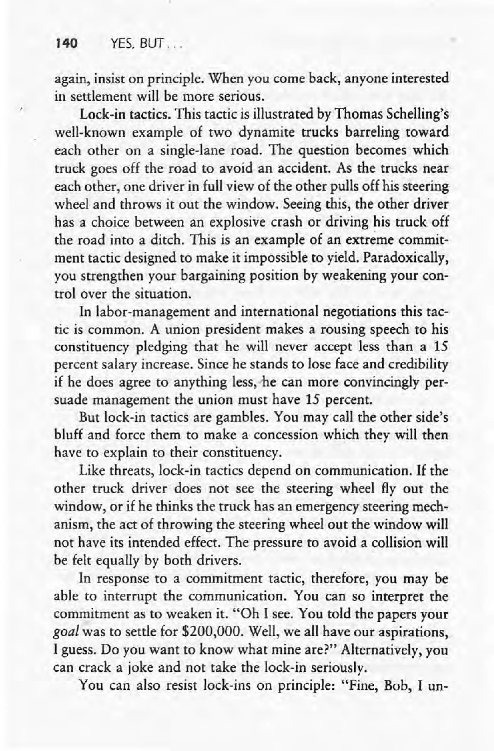 140 YES, BUT ...
again, insist on principle. When you come back, anyone interested
in settlement will be more serious.
Lock-in tactics. This tactic is illustrated by Thomas Schelling's
well-known example of two dynamite trucks barreling toward
each other on a single-lane road. The question becomes which
truck goes off the road to avoid an accident. As the trucks near
each other, one driver in full view of the other pulls off his steering
wheel and throws it out the window. Seeing this, the other driver
has a choice between an explosive crash or driving his truck off
the road into a ditch. This is an example of an extreme commit-
ment tactic designed to make it impossible to yield. Paradoxically,
you strengthen your bargaining position by weakening your con-
trol over the situation.
In labor-management and international negotiations this tac-
tic is common, A union president makes a rousing speech to his
constituency pledging that he will never accept less than a 15
percent salary increase. Since he stands to lose face and credibility
if he does agree to anything less,-he can more convincingly per-
suade management the union must have 15 percent.
But lock-in tactics are gambles. You may call the other side's
bluff and force them to make a concession which they will then
have to explain to their constituency.
Like threats, lock-in tactics depend on communication. If the
other truck driver does not see the steering wheel fly out the
window, or if he thinks the truck has an emergency steering mech-
anism, the act of throwing the steering wheel out the window will
not have its intended effect. The pressure to avoid a collision will
be felt equally by both drivers. .
In response to a commitment tactic, therefore, you may be
able to interrupt the communication. You can so interpret the
commitment as to weaken it. "Oh I see. You told the papers your
goal was to settle for $200,000. Well, we all have our aspirations,
I guess. Do you want to know what mine are?" Alternatively, you
can crack a joke and not take the lock-in seriously.
You can also resist lock-ins on principle: "Fine, Bob, I un-
 