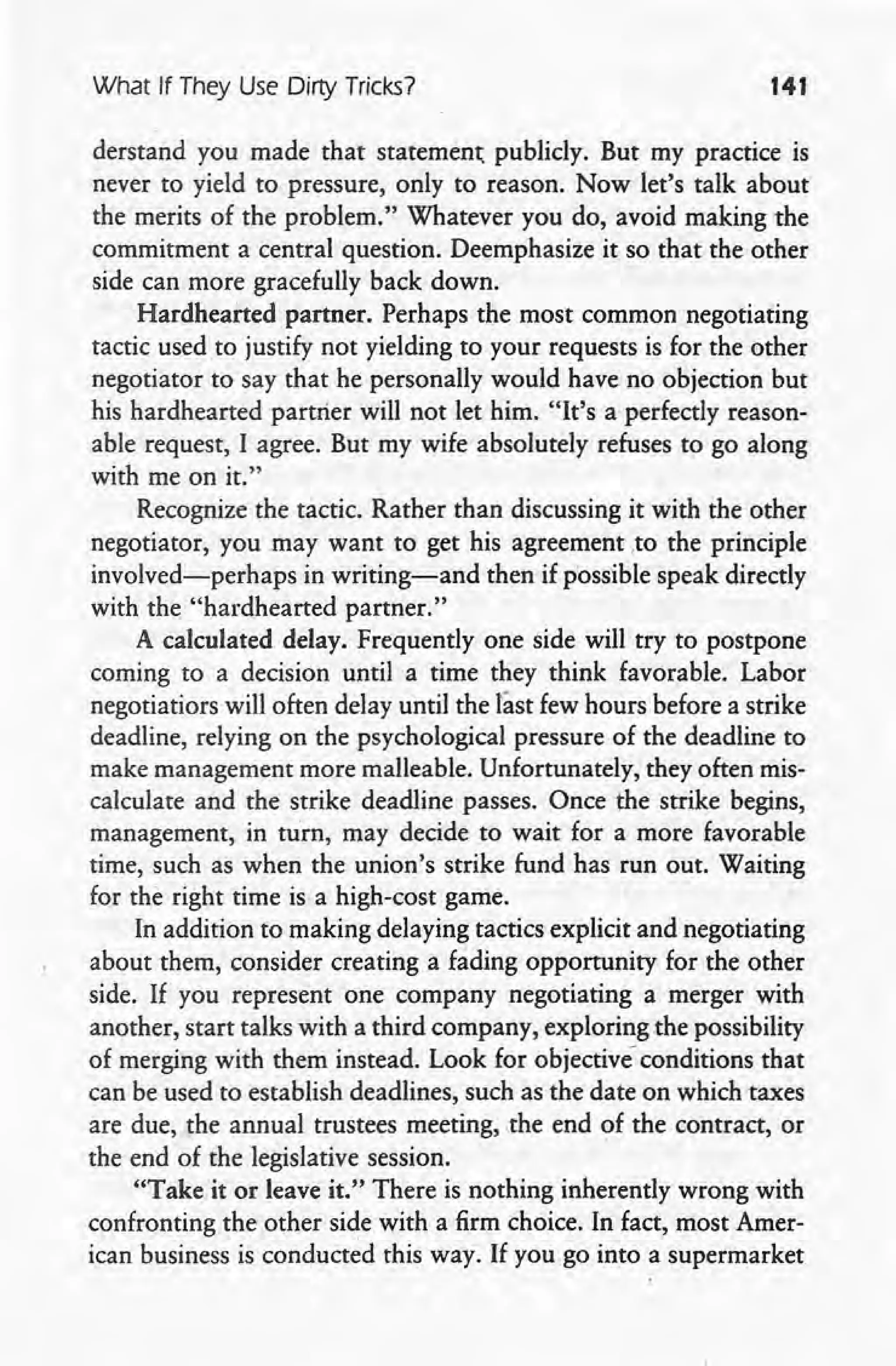 What If They Use Dirty Tricks? 141
derstand you made that statement publicly. But my practice is
never to yield to pressure, only to reason. Now let's talk about
the merits of the problem." Whatever you do, avoid making the
commitment a central question. Deemphasize it so that the other
side can more gracefully back down.
Hardhearted partner. Perhaps the most common negotiating
tactic usedto justify not yielding to your requests is for the other
negotiator to say that he personally would have no objection but
his hardhearted partrier will not let him. "It's a perfectly reason-
able request, I agree. But my wife absolutely refuses to go along
with me on it."
Recognize the tactic. Rather than discussing it with the other
negotiator, you may want to get his agreementto the principle
involved-perhaps in writing-and then if possible speak directly
with the "hardhearted partner."
A calculated delay. Frequently one side will try to postpone
coming to a decision until a time they think favorable. Labor
negotiatiors will often delay until the last few hours before a strike
deadline, relying on the psychological pressure of the deadline to
make management more malleable. Unfortunately, they often mis-
calculate and the strike deadline passes. Once the strike begins,
management, in turn, may decide to wait for a more favorable
time, such as when the union's strike fund has run out. Waiting
for the right time is a high-cost game.
In addition to making delaying tactics explicit and negotiating
about them, consider creating a fading opportunity for the other
side. If you represent one company negotiating a merger with
another, start talks with a third company, exploring the possibility
of merging with them instead. Look for objective conditions that
can be used to establish deadlines, such as the date on which taxes
are due, the annual trustees meeting, the end of the contract, or
the end of the legislative session.
"Take it or leave it." There is nothing inherently wrong with
confronting the other side with a firm choice. In fact, most Amer-
ican business is conducted this way. If you go into a supermarket
 