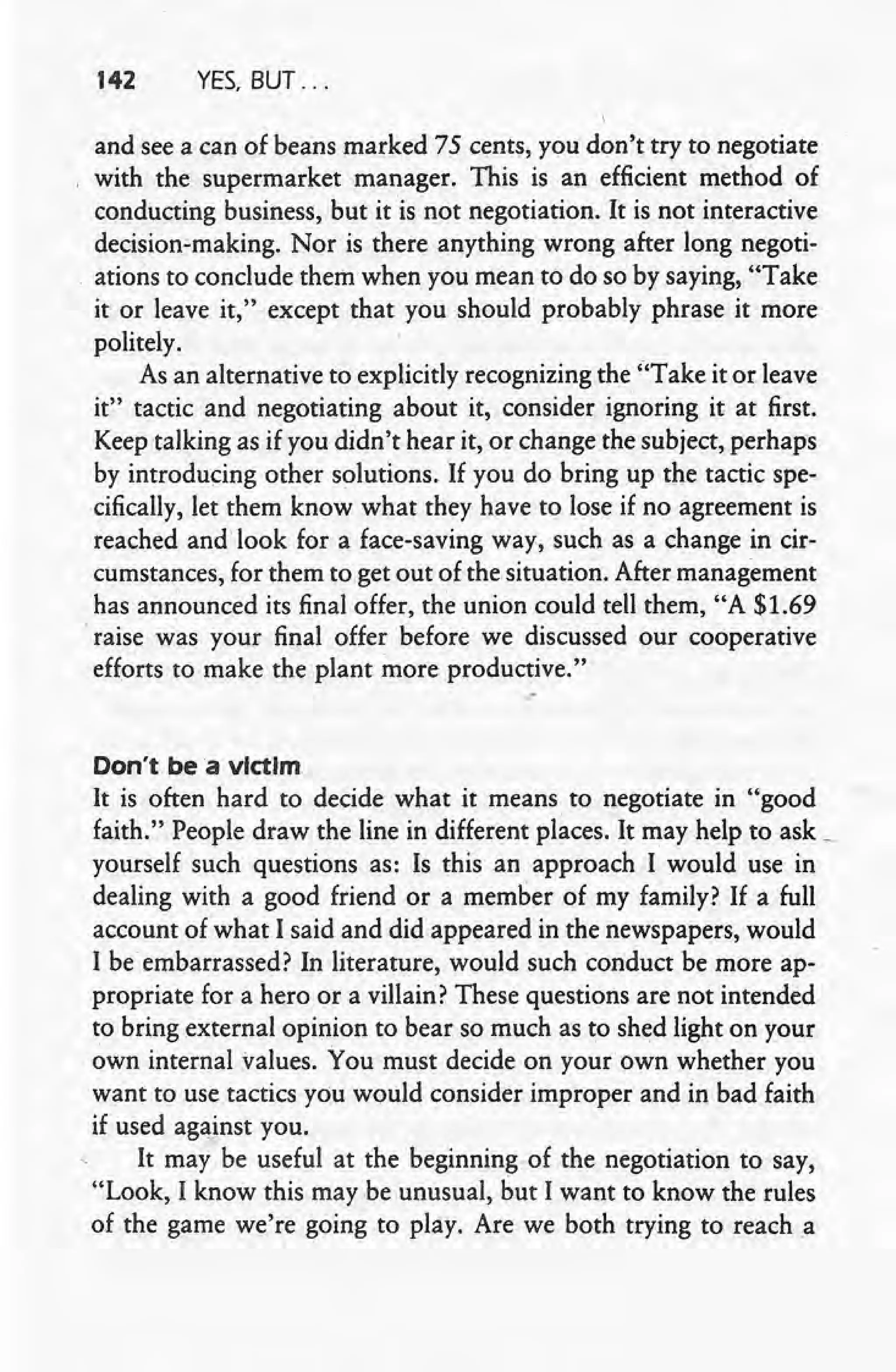 142 YES, BUT ...
and Seea can of beans marked 75 cents, you don'ttry to negotiate
with the supermarket manager. This is an efficient method of
conducting business, but it is not negotiation. It is not interactive
decision-making. Nor is there anything wrong after long negoti-
ations to conclude them when you mean to do so by saying, "Take
it or leave it," except that you should probably phrase it more
politely.
As an alternative to explicitly recognizing the "Take it or leave
it" tactic and negotiating about it, consider ignoring it at first.
Keep talking as if you didn't hear it, or change the subject, perhaps
by introducing other solutions. If you do bring up the tactic spe-
cifically, let them know what they have to lose if no agreement is
reached andlook for a face-saving way, such as a change in cir-
cumstances, for them to get out of the situation. After management
has an~ounced its final offer, the union could tell them, "A $1.69
'raise was your final offer before we discussed our cooperative
efforts to make the plant more productive."
,-
Don't bea victim
It is often hard to decide what it means to negotiate in "good
faith." People draw the line in different places. It may help to ask i,
yourself such questions as: Is this an approach I would use in
dealing with a good friend or a member of my family? If a full
account of what I said and did appeared in the newspapers, would
I be embarrassed? In literature, would such conduct be more ap-
propriate for a hero or a villain? These questions are not intended
to bring external opinion to bear so much as to shed light on your
own internal values. You must decide on your own whether you
want to use tactics you would consider improper and in bad faith
if used against you.
It may be useful at the beginning of the negotiation to say,
"Look, I know this maybe unusual, but I want to know the rules
of the game we're going to play. Are we both trying to reach a
 
