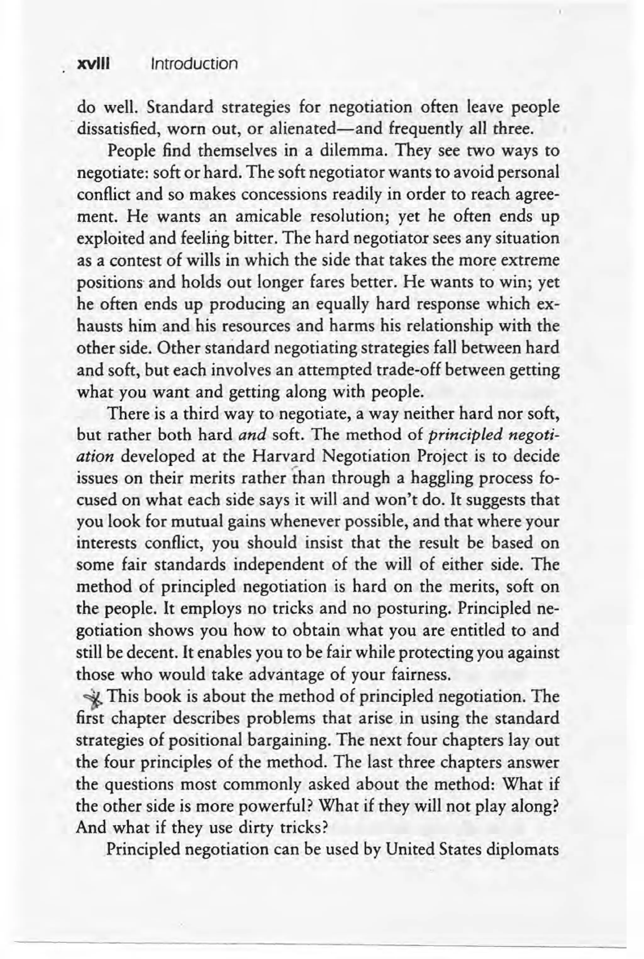 xvIII Introduction
do well. Standard strategies for negotiation often leave people
.dissatisfied, worn out, or alienated-and frequently all three.
People find themselves in a dilemma. They see two ways to
negotiate: soft or hard. The soft negotiator wants to avoid personal
conflict and so makes concessions readily in order to reach agree-
ment. He wants an amicable resolution; yet he often ends up
exploited and feeling bitter. The hard negotiator sees any situation
as a contest of wills in which the side that takes the more extreme
positions' and holds out longer fares better. He wants to win; yet
he often ends up producing an equally hard response which ex-
hausts him .and his resources and harms his relationship with the
other side. Other standard negotiating strategies fall between hard
and soft, but each involves an attempted trade-off between getting
what you want and getting along with people.
There is a third way to negotiate, a way neither hard nor soft,
but rather both hard and soft. The method of principled negoti-
ation developed at the Harvard Negotiation Project is to decide
issues on their merits rather ·than through a haggling process fo-
cused on what each side says it will and won't do. It suggests that
you look for mutual gains whenever possible, and that where your
interests conflict, you should insist that the result be based on
some fair standards independent of the will of either side. The
method of principled negotiation is hard on the merits, soft on
the people. It employs no tricks and no posturing. Principled ne-
gotiation shows you how to obtain what you are entitled to and
still be decent. It enables you to be fair while protecting you against'
those who would take advantage of your fairness.
i-This book is about the method of principled negotiation. The
first chapter describes problems that arise. in using the standard
strategies of positional bargaining. The next four chapters layout
the four principles of the -method. The last three chapters answer
the questions most commonly asked about the method: What if
the other side is more powerful? What if they will not play along?
And what if they use dirty tricks?
Principled negotiation can be used by United States diplomats
 