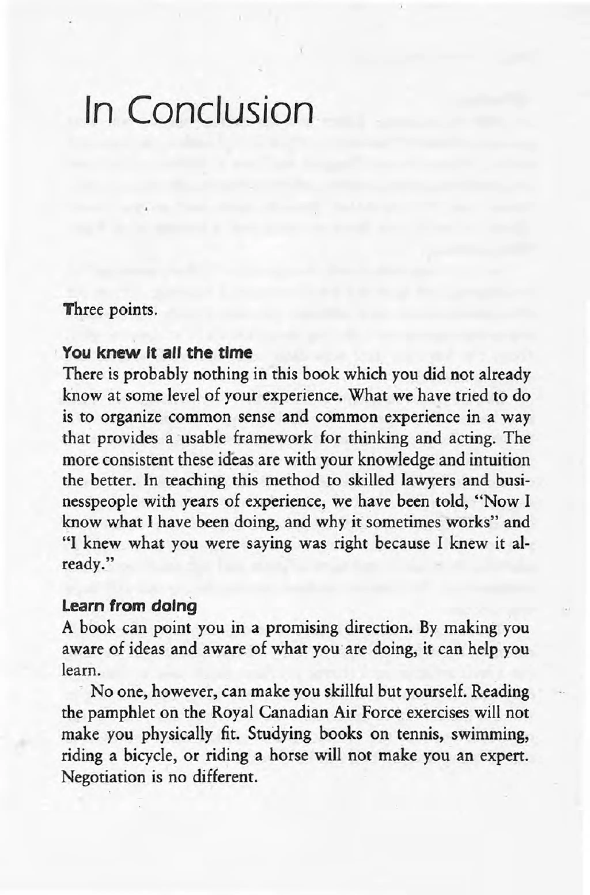 In Conclusion
Three points.
You knew It all the time
There is probably nothing in this book which you did not already
know at some level of your experience. What we have tried to do
is to organize common sense and common experience in a way
that provides a 'usable framework for thinking and acting. The
more consistent these ideas are with your knowledge and intuition
the better. In teaching this method to skilled lawyers and busi-
nesspeople with years of experience, we have been told, "Now I
know what I have been doing, and why it sometimes works" and
"I knew what you were saying was right because I knew it al-
ready."
Learn from doing
A book can point you in a promising direction. By making you
aware of ideas and aware of what you are doing, it can help you
learn .
. No one, however, can make you skillful but yourself. Reading
the pamphlet on the Royal Canadian Air Force exercises will not
make you physically fit. Studying books on tennis, swimming,
riding a bicycle, or riding a horse will not make you an expert.
Negotiation is no different.
 