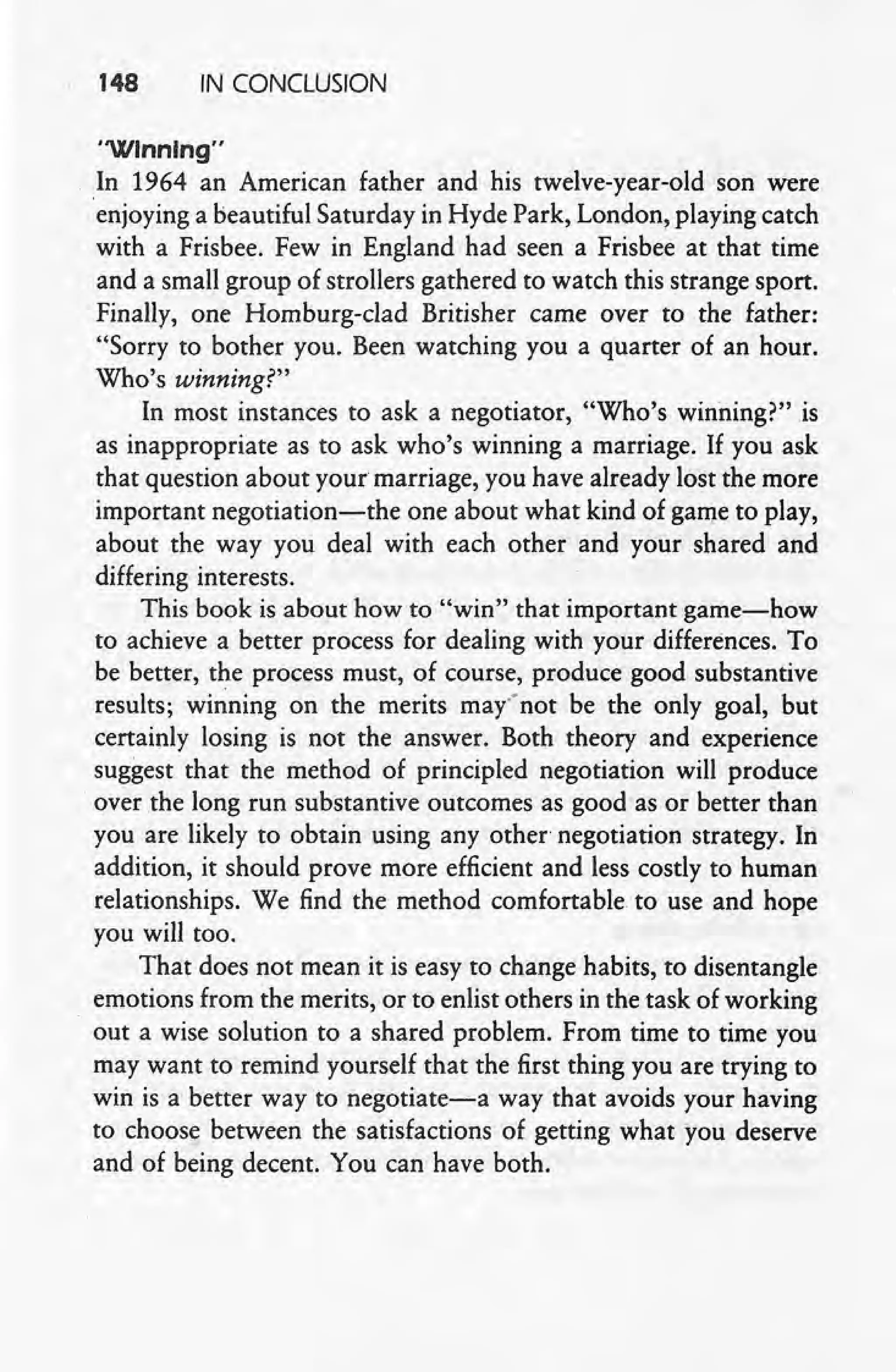 148 IN CONCLUSION
"Winning"
In 1964 an American father and his twelve-year-old son were
'enjoying a beautiful Saturday in Hyde Park, London, playing catch
with a Frisbee. Few in England had seen a Frisbee at that time
and a small group of strollers gathered to watch this strange sport.
Finally, one Homburg-clad Britisher came over to the father:
"Sorry to bother you. Been watching you a quarter of an hour.
Who's winning?"
In most instances to ask a negotiator, "Who's winning?" is
as inappropriate as to ask who's winning a marriage, If you ask
that question about your marriage, you have already lost the more
important negotiation-the one about what kind of game to play,
about the way you deal with each other and your shared and
differing interests.
This book is about how to "win" that important game-how
to achieve a better process for dealing with your differences. To
be better, the process must, of course, produce good substantive
results; winning on the merits may" not be the only goal, but
certainly losing is not the answer. Both theory and experience
suggest that the method of principled negotiation will produce
, over rhe long run substantive outcomes as good as or better than
you are likely to obtain using any other negotiation strategy. In
addition, it should prove more efficient and less costly to human
relationships. We find the method comfortable to use and hope
you will too.
That does not mean it is easy to change habits, to disentangle
emotions from the merits, or to enlist others in the task of working
out a wise solution to a shared problem. From time to time you
may want to remind yourself that the first thing you are trying to
win is a better way to negotiate-a way that avoids your having
to choose between the satisfactions of getting what you deserve
and of being decent. You can have both.
 