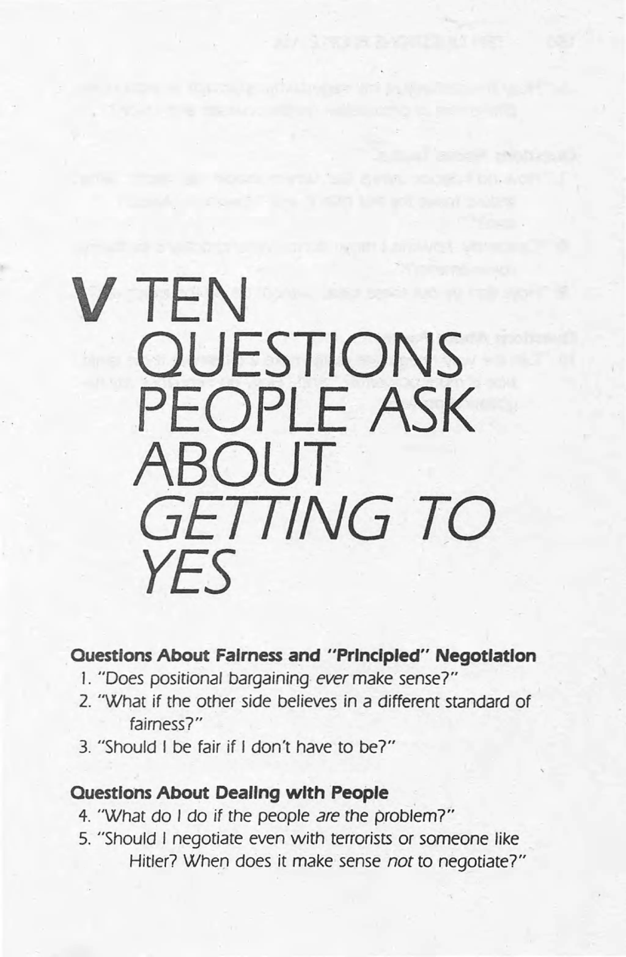 VTEN
QUESTIONS
PEOPLE ASK
ABOUT
GETTING·TO
YES
Ouestlons About Fairness and "Principled" Negotiation
J. "Does positional bargaining ever make sense?"
2. "What if the other side believes in a different standard of
fairness?"
3. "Should I be fair if I don't have to be?"
Ouestlons About Dealing with People .
4. "What do I do if the people are the problem?"
5. "Should I negotiate even with terrorists or someone like
Hitler? When does it make sense not to negotiate?"
 