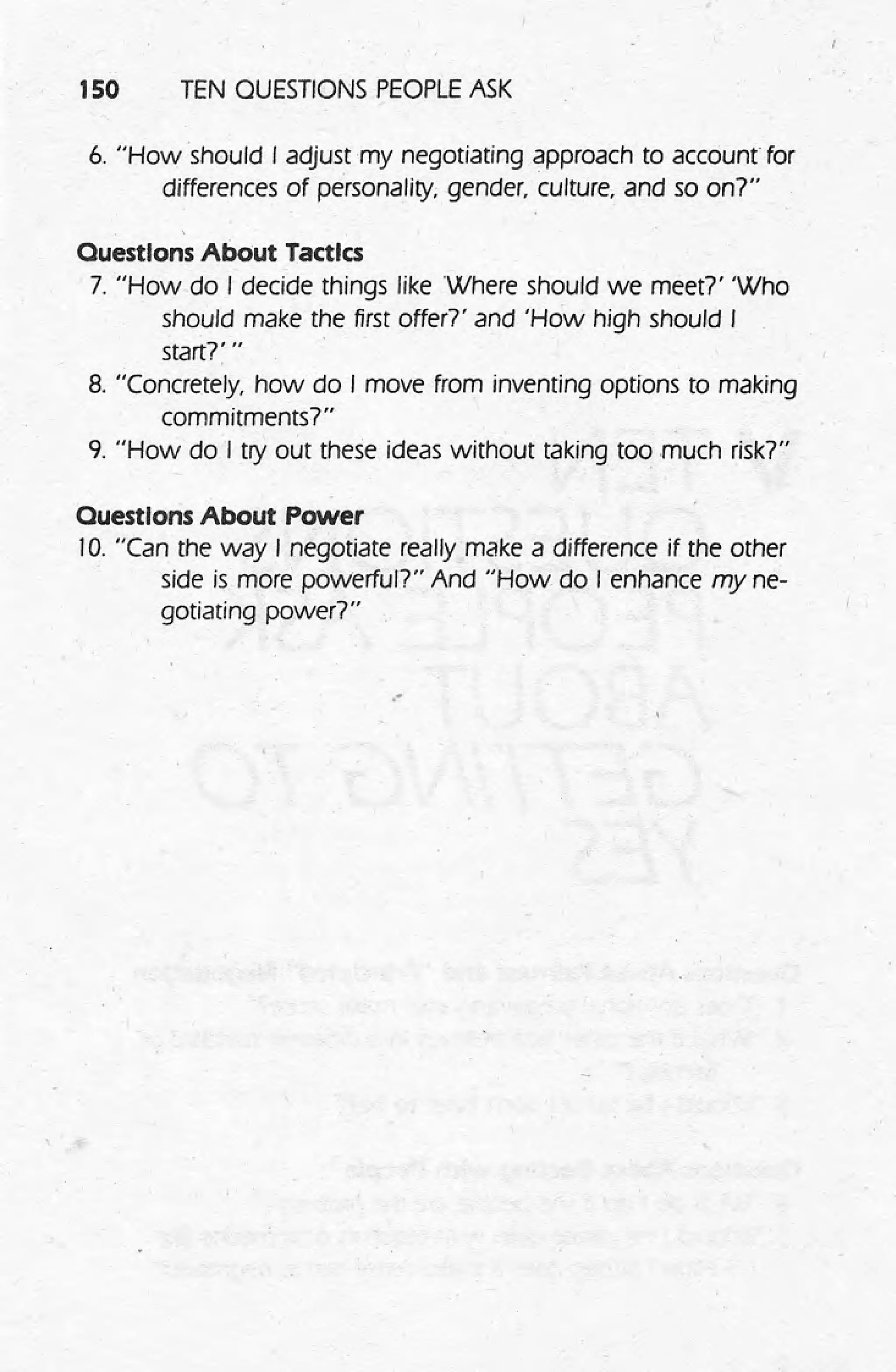 150 TEN QUESTIONS PEOPLE ASK
6. "How should I adjust my negotiating approach to account for
differences of personality; gender, culture, and so on?"
Ouestlons About Tactics
7. "How do I decide things like Where should we meet?' 'Who
should make the first offer7' and 'How high should I
startr" .
8. "Concretely, how do I move from inventing options to making
commitments?"
9. "How do I try out these ideas without taking too much risk?"
Ouestlons About Power
10. "Can the way I negotiate really make a difference if the other
side is more powerful?" And "How do I enhance my ne-
gotiating power?"
."
 
