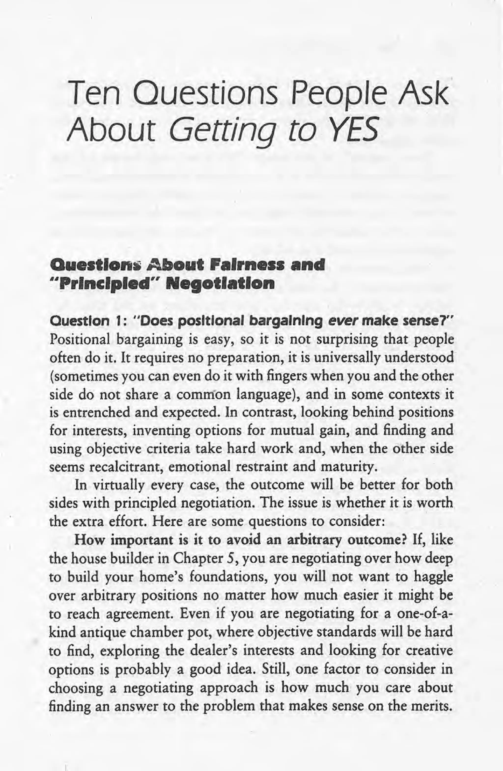 Ten Questions People Ask
About Getting to YES
Questlon~About Fairness and
uPrlnclpled" Negotiation
Ouestlon 1: "Does posItIonal bargaInIng ever make sense?"
Positional bargaining is easy, so it is not surprising that people
often do it. It requires no preparation, it is universally understood
(sometimes you can even do it with fingers when you and the other
side do not share a common language), and in some contexts it
is entrenched and expected. In contrast, looking behind positions
for interests, inventing options for mutual gain, and finding and
using objective criteria take hard work and, when the other side
seems recalcitrant, emotional restraint and maturity.
In virtually every case, the outcome will be better for both
sides with principled negotiation. The issue is whether it is worth
the extra effort. Here are some questions to consider: C
How important is it to avoid an arbitrary outcome? If, like
the house builder in Chapter 5, you are negotiating over how deep
to build your home's foundations, you will not want to haggle
over arbitrary positions no matter how much easier it might be
to reach agreement. Even if you are negotiating for a one-of-a-
kind antique chamber pot, where objective standards will be hard
to find, exploring the dealer's interests and looking for creative
options is probably a good idea. Still, one factor to consider in
choosing a negotiating approach is how much you care about
finding an answer to the problem that makes sense on the merits.
 
