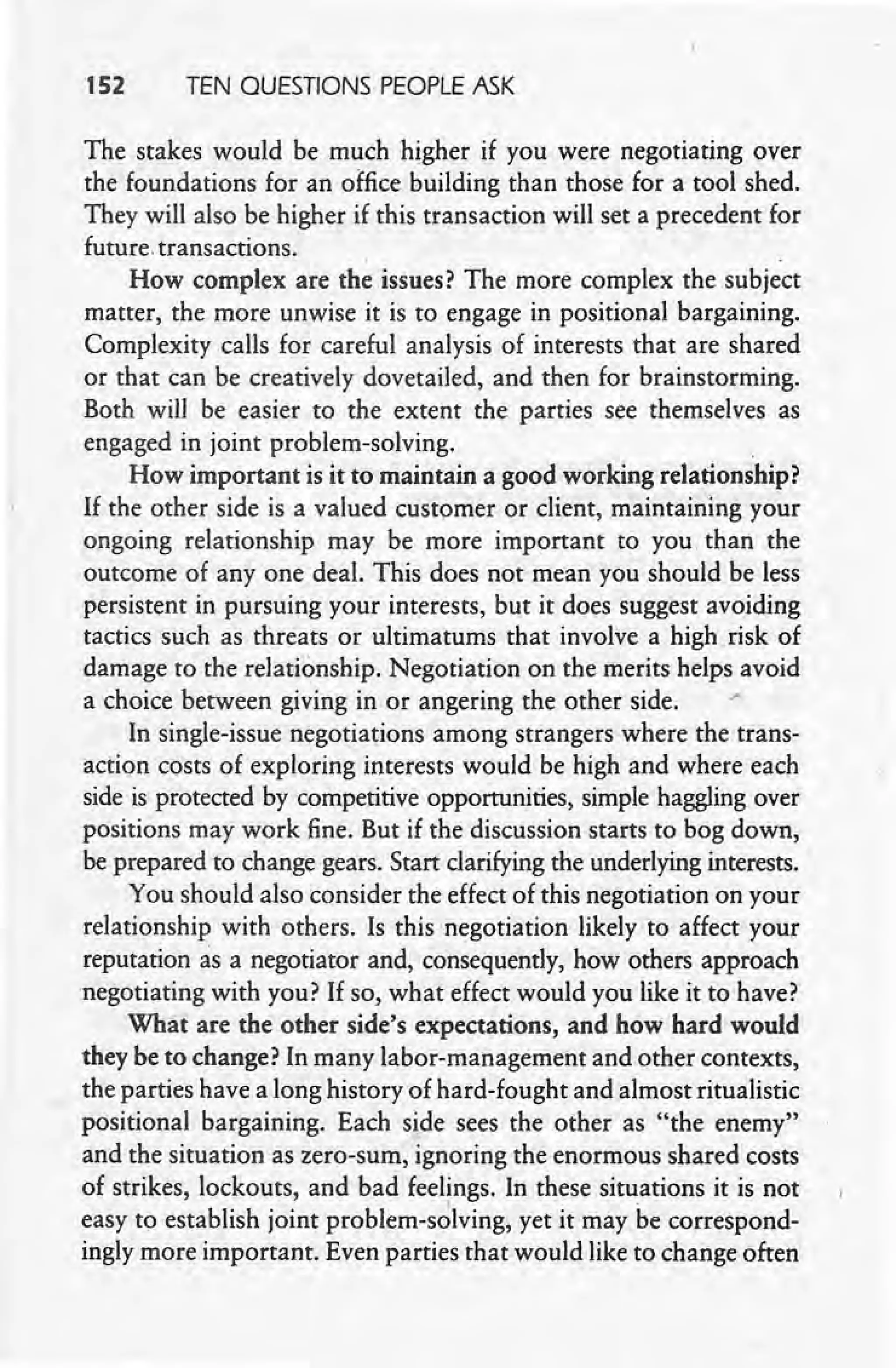 152 TEN QUESTIONS PEOPLE ASK
The stakes would be much higher if you were negotiating over
the foundations for an office building than those for a tool shed.
They will also be higher if this transaction will set a precedent for
future. transactions. .
How complex are the issues? The more complex the subject
matter, the more unwise it is to engage in positional bargaining.
Complexity calls for careful analysis of interests that are shared
or that can be creatively dovetailed, and then for brainstorming.
Both will be easier to the extent the parties see themselves as
engaged in joint problem-solving. .
How important is it to maintain a good working relationship?
If the other side is a valued customer or client, maintaining your
ongoing relationship may be more important to you than the
outcome of anyone deal. This does not mean you should be less
persistent in pursuing your interests, but it does suggest avoiding
tactics such as threats or ultimatums that involve a high risk of
damage to the relationship. Negotiation on the merits helps avoid
a choice between giving in or angering the other side. ,"
In single-issue negotiations among strangers where the trans-
action costs of exploring interests would be high and where each
side is protected by competitive opportunities, simple haggling over
positions may work fine. But if the discussion starts to bog down,
be prepared to change gears. Start clarifying the underlying interests..
You should also consider the effect of this negotiation on your
relationship with others. Is this negotiation likely to affect your
reputation as a negotiator and, consequently, how others approach
negotiating with you? If so.what effect would you like it to have?
What are the other side's expectations, and how hard would
they be to change? In many labor-management and other contexts,
the parties have a long history of hard-fought and almost ritualistic
positional bargaining. Each side sees the other as "the enemy"
and the situation as zero-sum, ignoring the enormous shared costs
of strikes, lockouts, and bad feelings. In these situations it is not
easy to establish joint problem-solving, yet it may be correspond-
ingly more important. Even parties that would like to change often
 