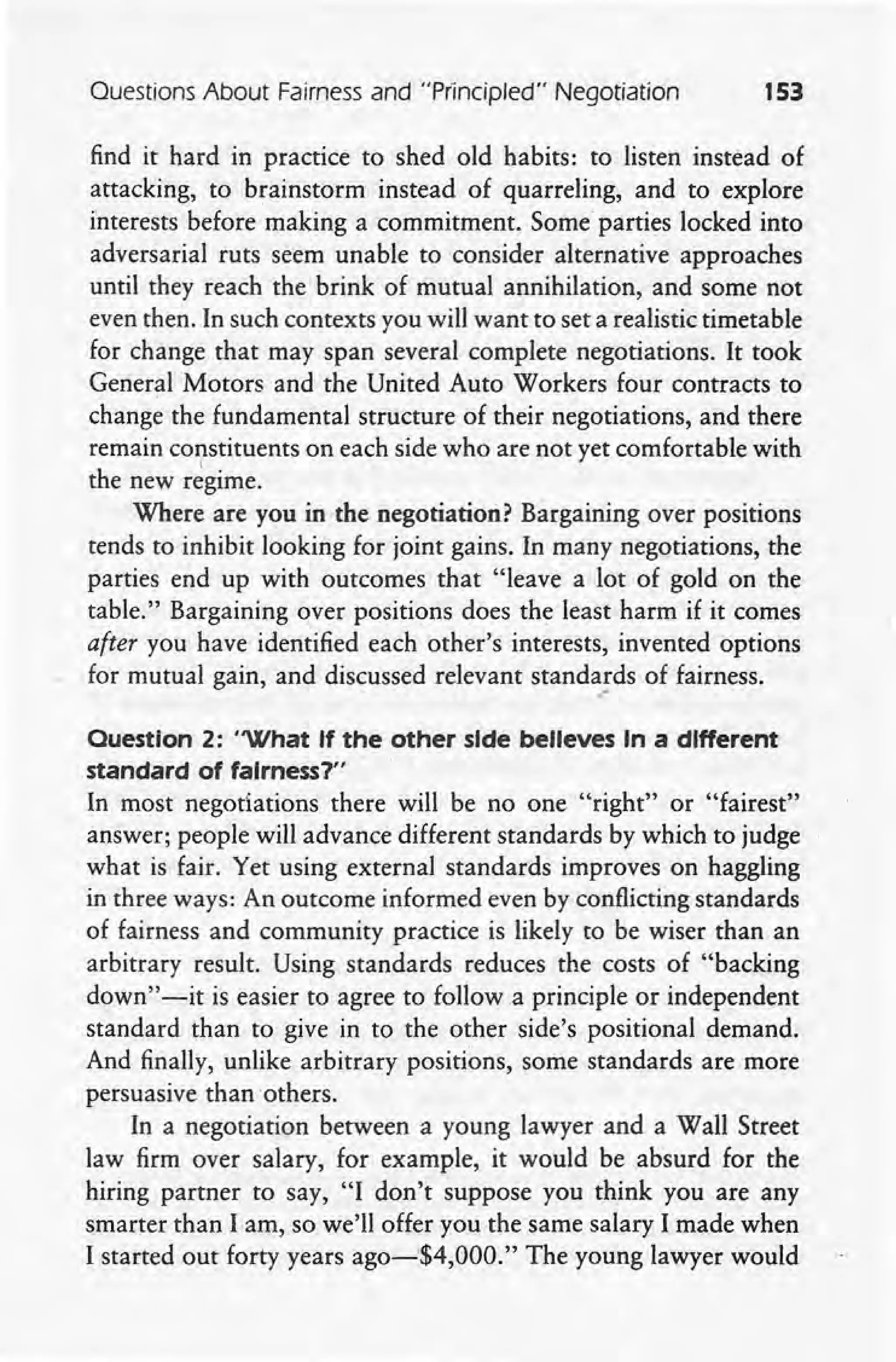 Ouestions About Fairness and "Principled" Negotiation 153
find it hard in practice to shed old habits: to listen instead of
attacking, to brainstorm instead of quarreling, and to explore
interests before making a commitment. Some parties locked into
adversarial ruts seem unable to consider alternative approaches
until they reach the brink of mutual annihilation, and some not
even then. In such contexts you will want to set a realistic timetable
for change that may span several complete negotiations. It took
General Motors and the United Auto Workers four contracts to
change the fundamental structure of their negotiations, and there
remain constituents on each side who are not yet comfortable with
the new regime. .
Where are you in the negotiation? Bargaining over positions
tends to inhibit looking for joint gains. In many negotiations, the
parties end up with outcomes that "leave a lot of gold on the
table." Bargaining over positions does the least harm if it comes
after you have identified each other's interests, invented options
for mutual gain, and discussed relevant standards of fairness .
.-
Question 2: "What If the other side believes In a different
standard of fairness?"
In most negotiations there will be no one "right" or "fairest"
answer; people will advance different standards by which to judge
what is fair. Yet using external standards improves on haggling
in three ways: An outcome informed even by conflicting standards
of fairness and community practice is likely to be wiser than an
arbitrary result. Using standards reduces the costs of "backing
down" -it is easier to agree to follow a principle or independent
standard than to give in to the other side's positional demand.
And finally, unlike arbitrary positions, some standards are more
persuasive than others.
In a negotiation between a young lawyer and a Wall Street
law firm over salary, for example, it would be absurd for the
hiring partner to say, "I don't suppose you think you are any
smarter than I am, so we'll offer you the same salary I made when
I started out forty years ago-'$4,OOO." The young lawyer would
 