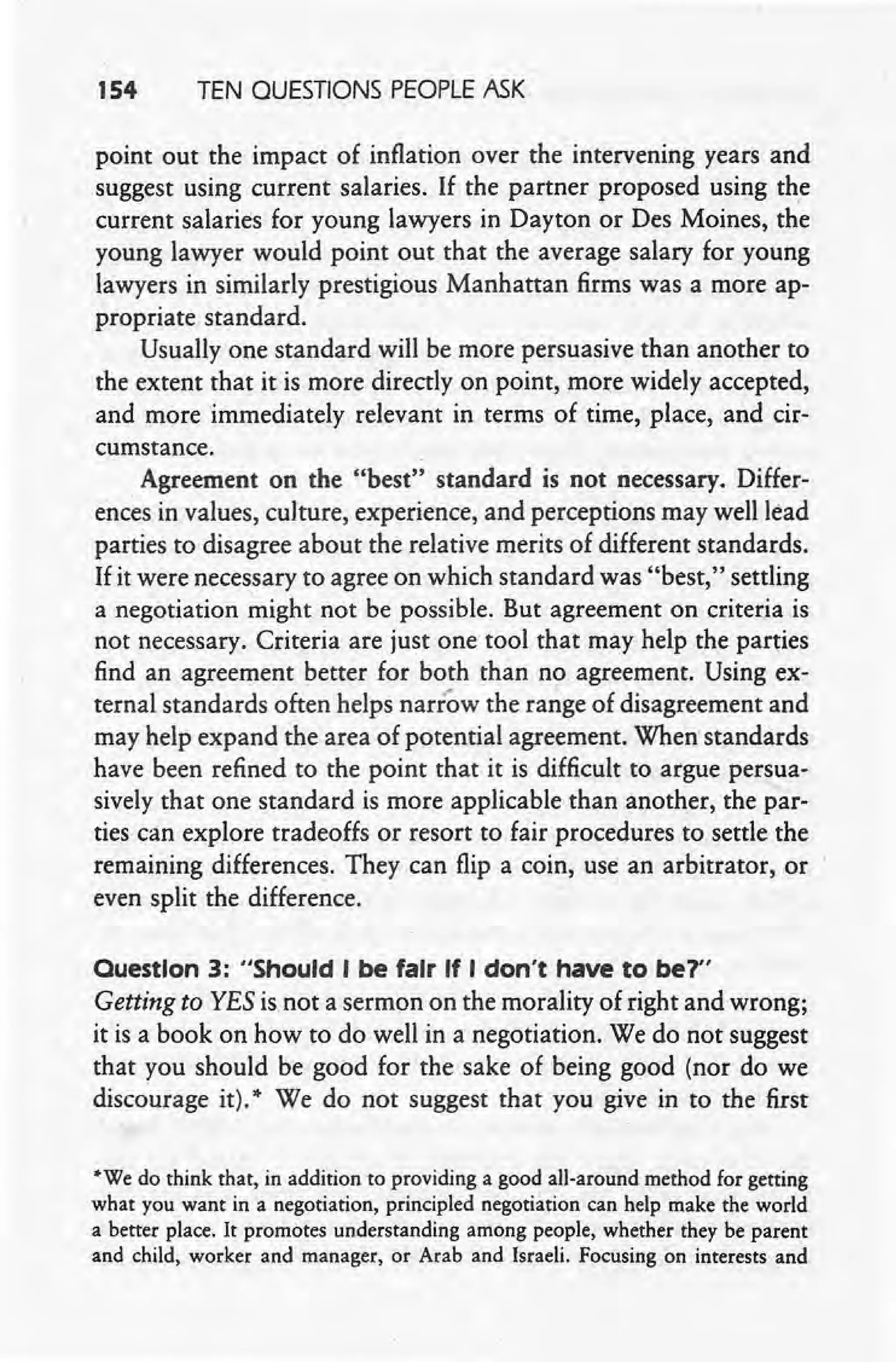154 TEN QUESTIONS PEOPLEASK
point out the impact of inflation over the intervening years and
suggest using current salaries. If the partner proposed using the
current salaries for young lawyers in Dayton or Des Moines, the
young lawyer would point out that the average salary for young
lawyers in similarly prestigious Manhattan firms was a more ap-
propriate standard.
Usually' one standard will be more persuasive than another to
the extent that it is more directly on point, more widely accepted,
and more immediately relevant in terms of time, place, and cir-
cumstance.
Agreement on the "best" standard is not necessary. Differ-
ences in values, culture, experience, and perceptions may well lead
parties to disagree about the relative merits of different standards.
If it were necessary to agree on which standard was "best," settling
a negotiation might not be possible. But agreement on criteria is
not necessary. Criteria are just one tool that may help the parties
find an agreement better for both than no agreement. Using ex-
ternal standards often helps narrow the range of disagreement and
may help expand the area of potential agreement. When standards
have been refined to the point that it is difficult to argue persua-
sively that one standard is more applicable than another, the par-
ties can explore tradeoffs or resort to fair procedures to settle the
remaining differences. They can flip a coin, use an arbitrator, or
even split the difference.
Ouestlon 3: "Should I be fair If I don't have to be?"
Getting to YES is.not a sermon on the morality of right and wrong;
it is a book on how to do well in a negotiation. We do not suggest
that you should be good for the sake of being good (nor do we
discourage it). * We do not suggest that you give in to the first
'We do think that, in addition to providing a good all-around method for getting
what you want in a negotiation, principled negotiation can help make the world
a better place. It promotes understanding among people, whether they be parent
and child, worker and manager, or Arab and Israeli. Focusing on interests and
 