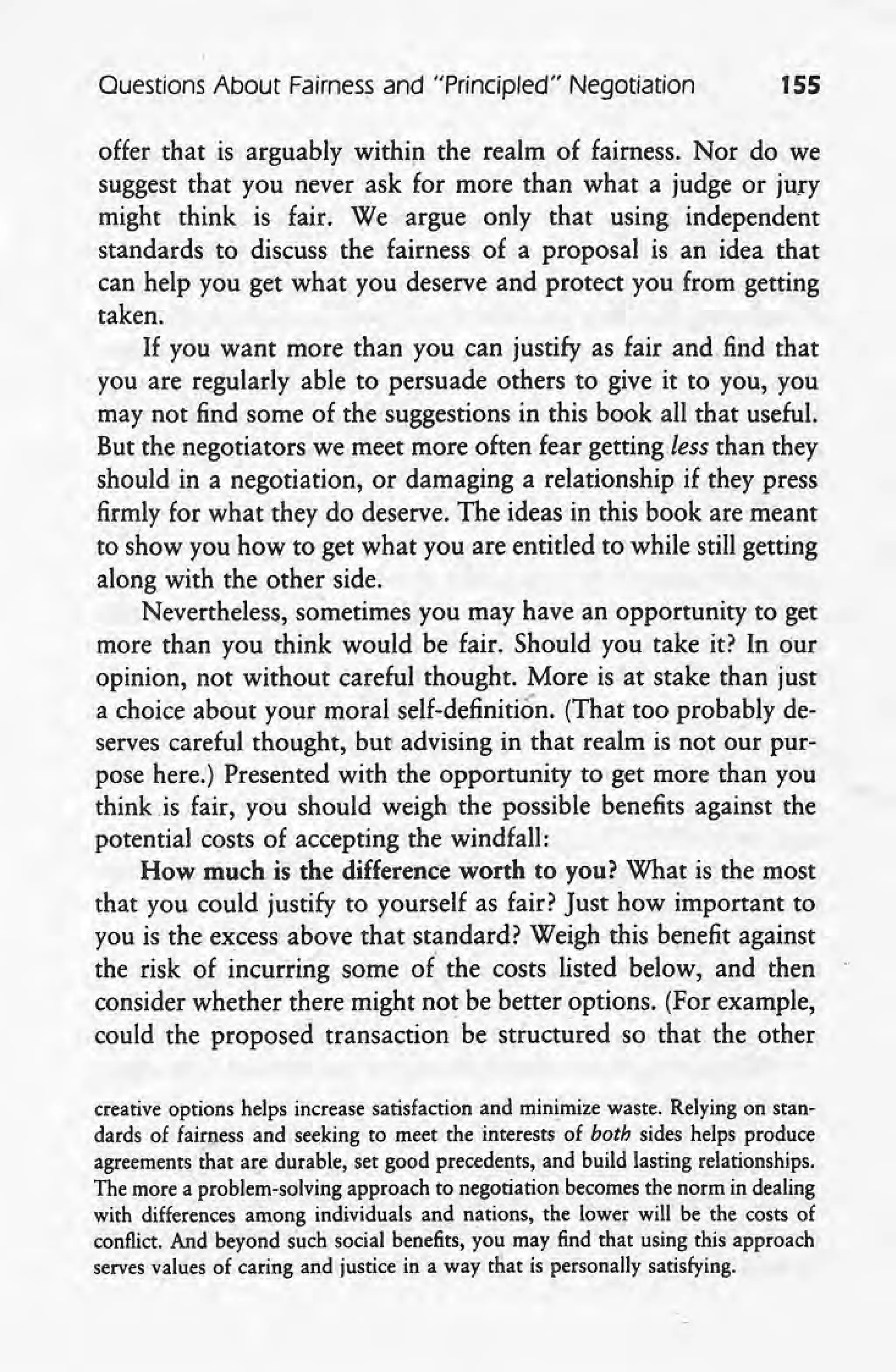 Ouestions About Fairnes~ and "Principled" Negotiation 155
offer that is arguably within the realm of fairness. Nor do we
suggest that you never ask for more than what a judge or jury
might think is fair. We argue only that using independent
standards to discuss the fairness of a proposal js an idea that
can help you get what you deserve and protect you from getting
taken.
If you want more than you can justify as fair and find that
you are regularly able to persuade others to give it to you, you
may not find some of the suggestions in this book all that useful.
But the negotiators we meet more often fear getting less than they
should in a negotiation, or damaging a relationship if they press
firmly for what they do deserve. The ideas in this book are meant
to show you how to get what you are entitled to while still getting
along with the other -side. '
Nevertheless, sometimes you may have an opportunity to get
more than you think would be fair. Should you take it? In our
opinion, not without careful thought. More is at stake than just
a choice about your moral self-definition. (That too probably de-
serves careful thought, but advising in that realm is not our pur-
pose here.) Presented with the opportunity to get more than you
think is fair, you should weigh the possible benefits against the
potential costs of accepting the windfall:
How much is the differenc-e worth to you? What is the most
that you could justify to yourself as fair? Just how important to
you is the excess above that standard? Weigh this benefit against
the risk of incurring some of' the costs listed below, and then
consider whether there might not be better options. (For example,
could the proposed transaction be structured so that the other
creative options helps increase satisfaction and minimize waste. Relying on stan-
dards of fairness and seeking to meet the interests of both sides helps produce
agreements that are durable, set good precedents, and build lasting relationships.
The more aproblem-solving approach to negotiation becomes the norm in dealing
with differences among individuals and nations, the lower will be the costs of
conflict. And beyond such social benefits, you may find that using this approach
serves values of caring and justice in a way that is personally satisfying.
 