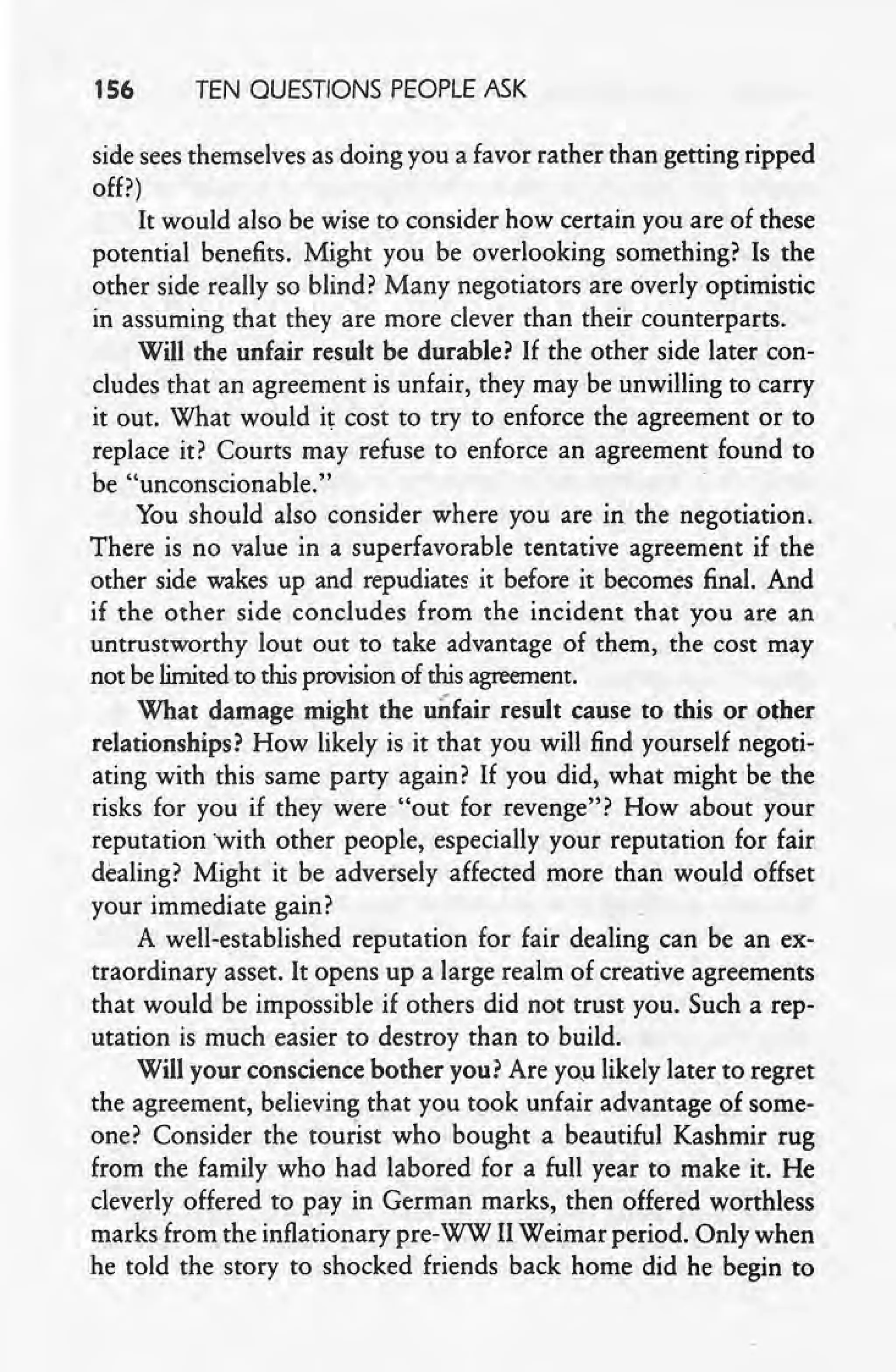 1S6 TEN QUESTIONS PEOPLE ASK
side sees themselves as doing you a favor rather than getting ripped
off?) .
It would also be wise to consider how certain you are of these
potential benefits. Might you be overlooking something? Is the
other side really so blind? Many negotiators are overly optimistic
in assuming that they are more clever than their counterparts.
Will the unfair result be durable? If the other side later con-
cludes that an agreement is unfair, they may be'unwilling to carry
it out. What wouldit cost to try to enforce the agreement or to
replace it? Courts may refuse to enforce an agreement found to
be "unconscionable."
You 'should also consider where you are in the negotiation.
There is no value in a superfavorable tentative agreement if the
other side wakes up and repudiates it before it becomes final. And
if the other side concludes from the incident that you are an
untrustworthy lout out to take advantage of them, the cost may
not be limitedto this provisionof this agreement.
What damage might the unfair result cause to this or other
relationships? How likely is it that you will find yourself negoti-
ating with this same party again? If you did, what might be the
risks for you if they were "out for revenge"? How about your
reputation with other people, especially your reputation for fair
dealing? Might it be adversely affected more than would offset
your immediate gain?
A well-established reputation for fair dealing can be an ex-
traordinary asset. It opens up a large realm of creative agreements
that would be impossible if others did not trust you. Such a rep-
utation is much easier to destroy than to build.
Will your conscience bother you? Are you likely laterto regret
the agreement, believing that you took unfair advantage of some-
one? Consider the tourist who bought a beautiful Kashmir rug
, from the family who had labored for a full year to make it. He
, cleverly offered to pay in German marks, then offered worthless
marks from the inflationary pre-WW IIWeimar period. Only when
he told the story to shocked friends back home did he begin to
 