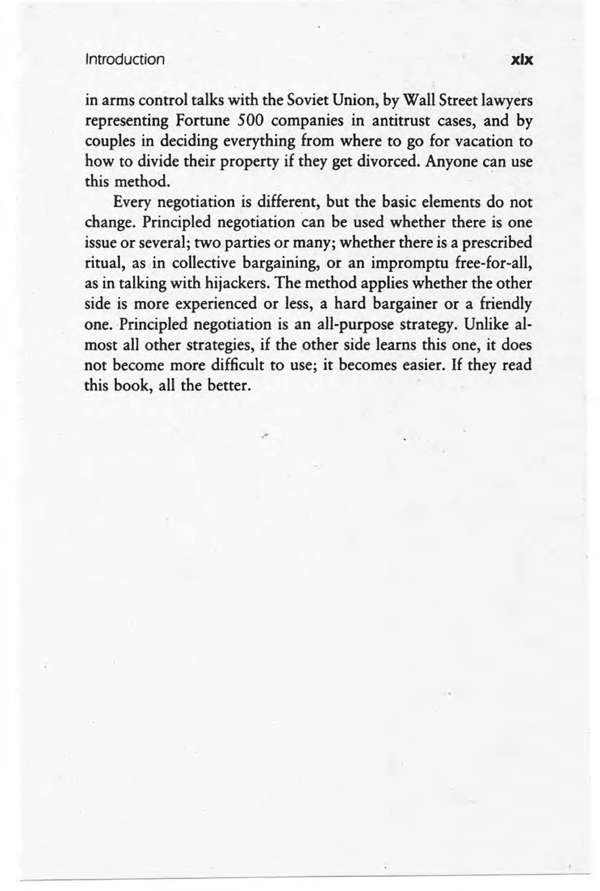 Introduction xix
in arms control talks with the Soviet Union, by Wall Street lawyers
representing Fortune 500 companies in antitrust cases, and by
couples in deciding everything from where to go for vacation to
how to divide their property if they get divorced. Anyone can use
this method.
Every negotiation is different, but the basic elements do not
change. Principled negotiation can be used whether there is one
issue or several; two parties or many; whether there is a prescribed
ritual, as, in collective bargaining, or an impromptu free-for-all,
as in talking with hijackers. The method applies whether the other
side is more experienced or less, a hard 'bargainer or a friendly
one. .Principled negotiation is an all-purpose strategy. Unlike al-
most all other strategies, if the other side learns this one, it does
not become more difficult to use; it becomes easier. If they read
this book, all the better.
.-
 