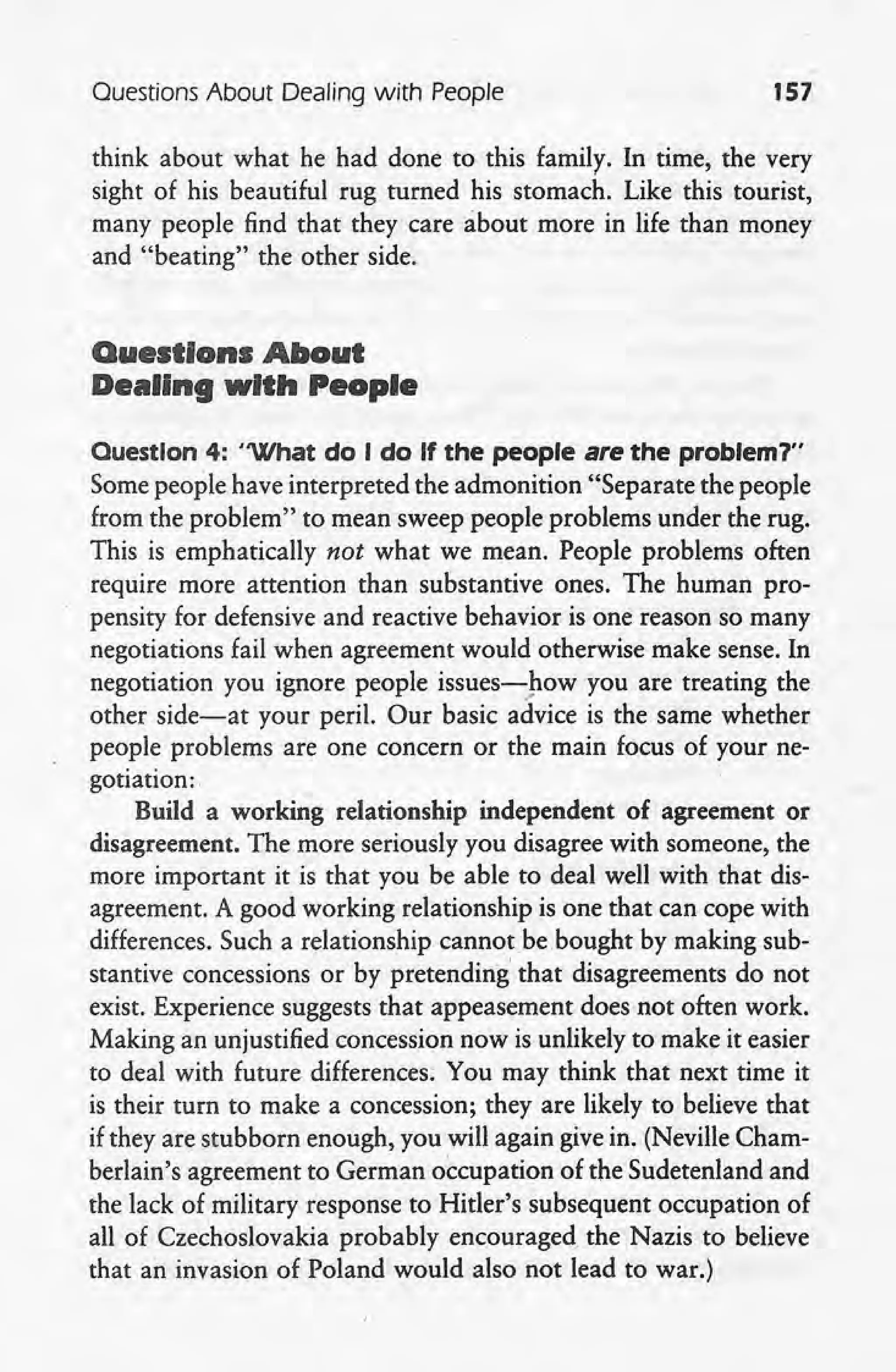 Ouestions About Dealing with People 157
think about what he had done to this family. In time, the very
sight of his beautiful rug turned his stomach. Like this tourist,
many people find that they care about more in life than money
and "beating" the other side.
Questions About
Dealing with People
Ouestlon 4: 'What do I do If the people are the problem?"
Some people have interpreted the admonition "Separate the people
from the problem" to mean sweep people problems under the rug.
This is emphatically not what we mean. People problems often
require more attention than substantive ones. The human pro- -
pensity for defensive and reactive behavior is one reason so many
negotiations fail when agreement would otherwise make sense. In
negotiation you ignore people issues-pow you are treating the '
other side-at your peril. Our basic advice is the same whether
people problems are one concern or the main focus of your ne-
gotiation: '
Build a working relationship independent of agreement or
disagreement. The more seriously you disagree with someone, the
more important it is that you be able to deal well with that dis-
agreement. A good working relationship is one that can cope with
differences. Such a relationship cannot be bought by making sub-
stantive concessions or by pretending' that disagreements do not
exist. Experience suggests that appeasement does not often work.
Making an unjustified concession now is unlikely to make it easier
to deal with future differences; You may think that next time it
is their turn to make a concession; they are likely to believe that
if they are stubborn enough, you will again give in. (Neville Cham-
berlain's agreement to German occupation of the Sudetenland and
the lack of military response to Hitler's subsequent occupation of
all of Czechoslovakia probably encouraged the Nazis to believe
that an invasion of Poland would also not lead to war.)
 