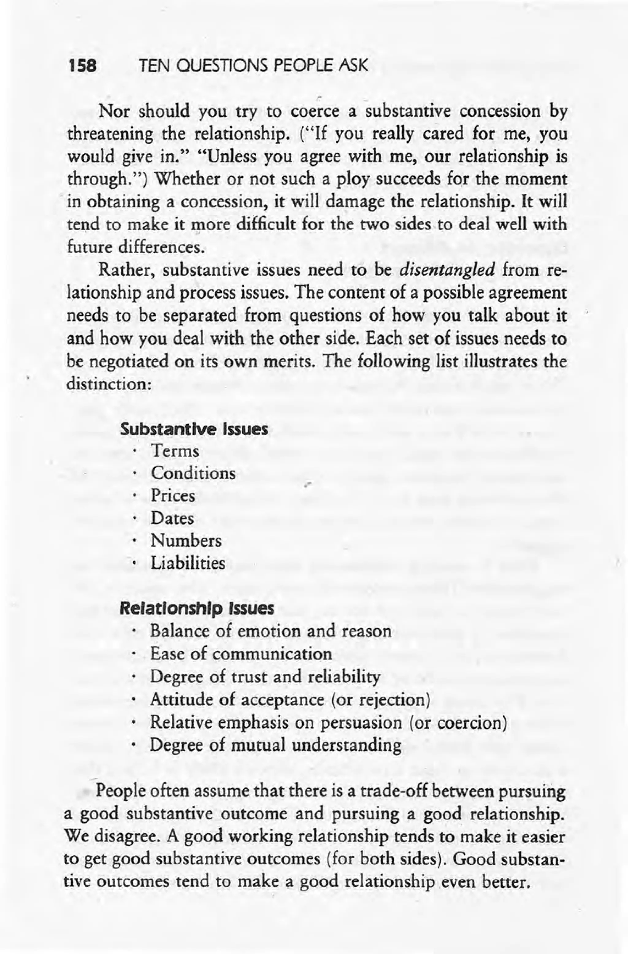 158 TEN QUESTIONS PEOPLE ASK
Nor should you try to coerce a substantive concession by
threatening the relationship. ("If you really cared for me.. you
would give in." "Unless you agree with me, our relationship is
through.") Whether or not such a ploy succeeds for the moment
. in obtaining a concession, it will damage the relationship. It will
tend to make it more difficult for the two sides.to deal well with
future differences.
Rather, substantive issues need to be disentangled from re-
lationship and process issues. The content of a possible agreement
needs to be separated from questions of how you talk about it
and how you deal with the other side. Each set of issues needs to
be negotiated on its own merits. The following list illustrates the
distinction:
Substantive Issues
Terms
Conditions
Prices
Dates
Numbers
Liabilities
.-
RelationshIp Issues
Balance of emotion and reason
Ease of communication
Degree of trust and reliability
Attitude of acceptance (or rejection)
Relative emphasis on persuasion (or coercion)
Degree of mutual understanding
-People often assume that there is a trade-off between pursuing
a good substantive outcome and pursuing a good relationship.
We disagree. A good working relationship tends to ~ake it easier
to get good substantive outcomes (for both sides). Good substan-
tive outcomes tend to make a good relationship .even better.
 