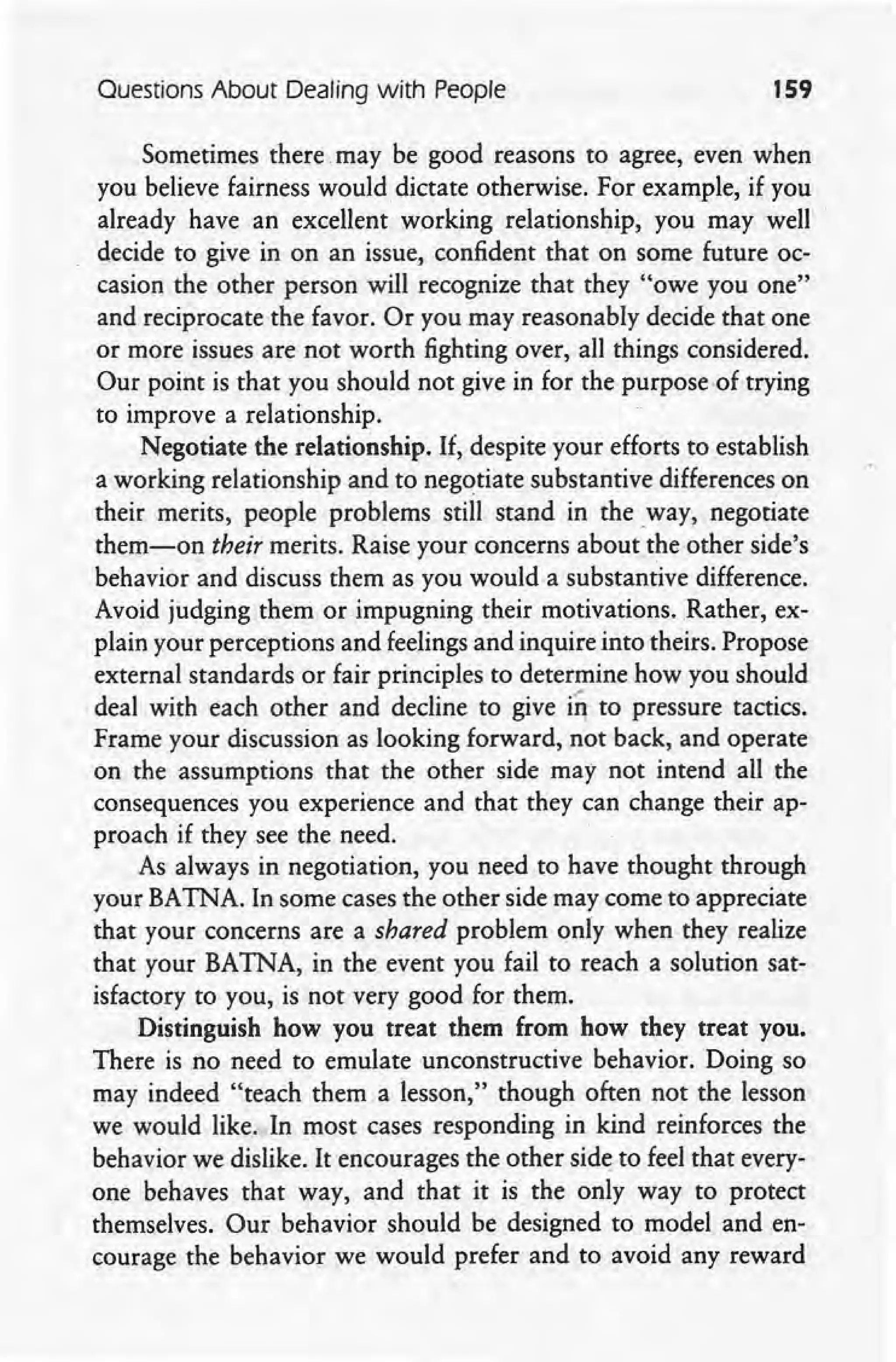 Questions About Dealing with People 159
Sometimes there.may be good reasons to agree, even when
you believe fairness would dictate otherwise. For example, if you
already have an excellent working relationship, you may well
decide to give in on an issue, confident that on some future oc-
casion the other person will recognize that they "owe you one"
and reciprocate the favor. Or you may reasonably decide that one
or more issues are not worth fighting over, all things considered.
Our point is that you should not give in for the purpose -of trying
to improve a relationship.
Negotiate the relationship. If, despite your efforts to establish
a working relationship and to negotiate substantive differences on
their merits, people problems still stand in the way, negotiate
them-on their merits. Raise your concerns about the other side's
behavior and discuss them as you would a substantive difference.
Avoid judging them or impugning their motivations. Rather, ex-
plain your perceptions and feelings and inquire into theirs. Propose
external standards or fair principles to determine how you should
,deal with each other and decline to give in to pressure tactics.
Frame your discussion as looking forward, not back, and operate
on the assumptions that the other side may not intend all the
consequences you experience and that they can' change their ap-
proach if they see the need.
As always in negotiation, you need to have thought through
your BATNA. In some cases the other side may come to appreciate
that your concerns are a shared problem only when they realize
that your BATNA, in the' event you fail to reach a solution sat-
isfactory to you, is not very good for them.
Distinguish how you treat them from how they treat you.
There is no need to emulate unconstructive behavior. Doing so
may indeed "teach them a lesson," though often not the lesson
we would like. In most cases responding in kind reinforces the
behavior we dislike. It encourages the other side to feel that every-
one behaves that way, and that it is the only way to protect
themselves. Our behavior should be designed to model and en-
courage the behavior we would prefer and to avoid any reward
 