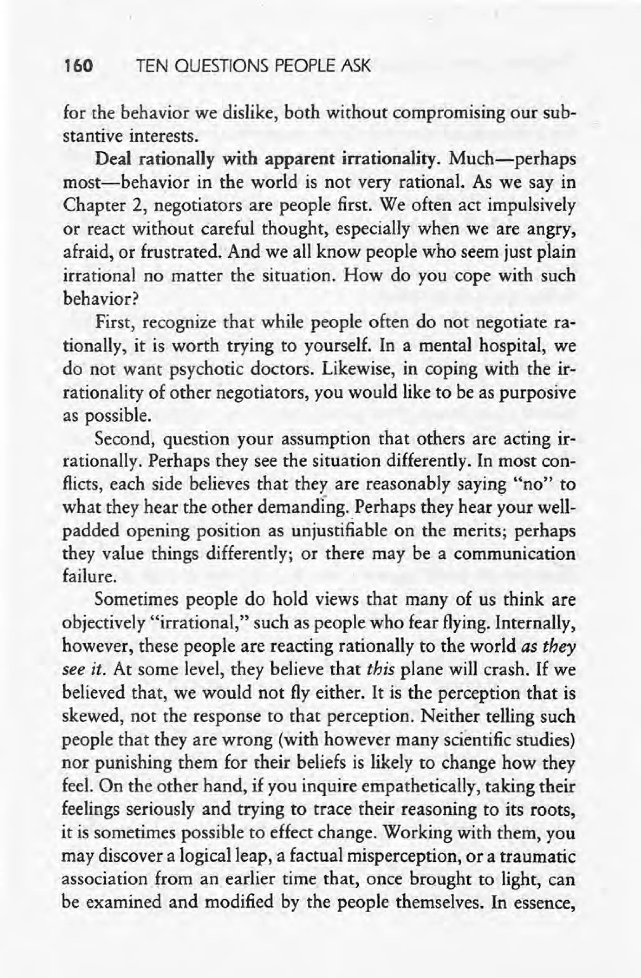 160 TEN QUESTIONS PEOPLE ASK
for the behavior we dislike, both without compromising our sub-
stantive interests.
Deal rationally with apparent irrationality. Much-perhaps
most-behavior in the world is not very rational. As we say in
Chapter 2, negotiators are people first. We often act impulsively
or react without careful thought, especially when we are angry,
afraid, or frustrated. And we all know people who seem just plain
irrational no matter the situation. How do you cope with such
behavior?
First, recognize that while people often do not negotiate ra-
tionally, it is worth trying to yourself. Ina mental hospital, we
do not want psychotic doctors. Likewise, in coping with the ir-
rationality of other negotiators, you would like to be as purposive
as possible.
Second, question your assumption that others are acting ir-
rationally. Perhaps they see the situation differently. In most con-
flicts, each side believes that they are reasonably saying "no" to
what they hear the other demanding. Perhaps they hear your well-
padded opening position as unjustifiable on the merits; perhaps
they value things differently; or there may be a communication
failure.
Sometimes people do hold views that many of us think are
objectively "irrational," such as people who fear flying. Internally,
however, these people are reacting rationally to the world as they
see it. At some level, they believe that this plane will crash. If we
believed that, we would not fly either. It is the perception that is
skewed, not the response to that perception. Neither telling such
people that they are wrong (with however many scientific studies)
nor punishing them for their beliefs is likely to change how they
feel. On the other hand, if you inquire empatheticaIly, taking their
feelings seriously and trying to trace their reasoning to its roots,
it is sometimes possible to effect change. Working with them, you
may discover a logical leap, a factual misperception, or a traumatic
association from an earlier time that, once brought to light, can
be examined and modified by the people themselves. In essence,
 
