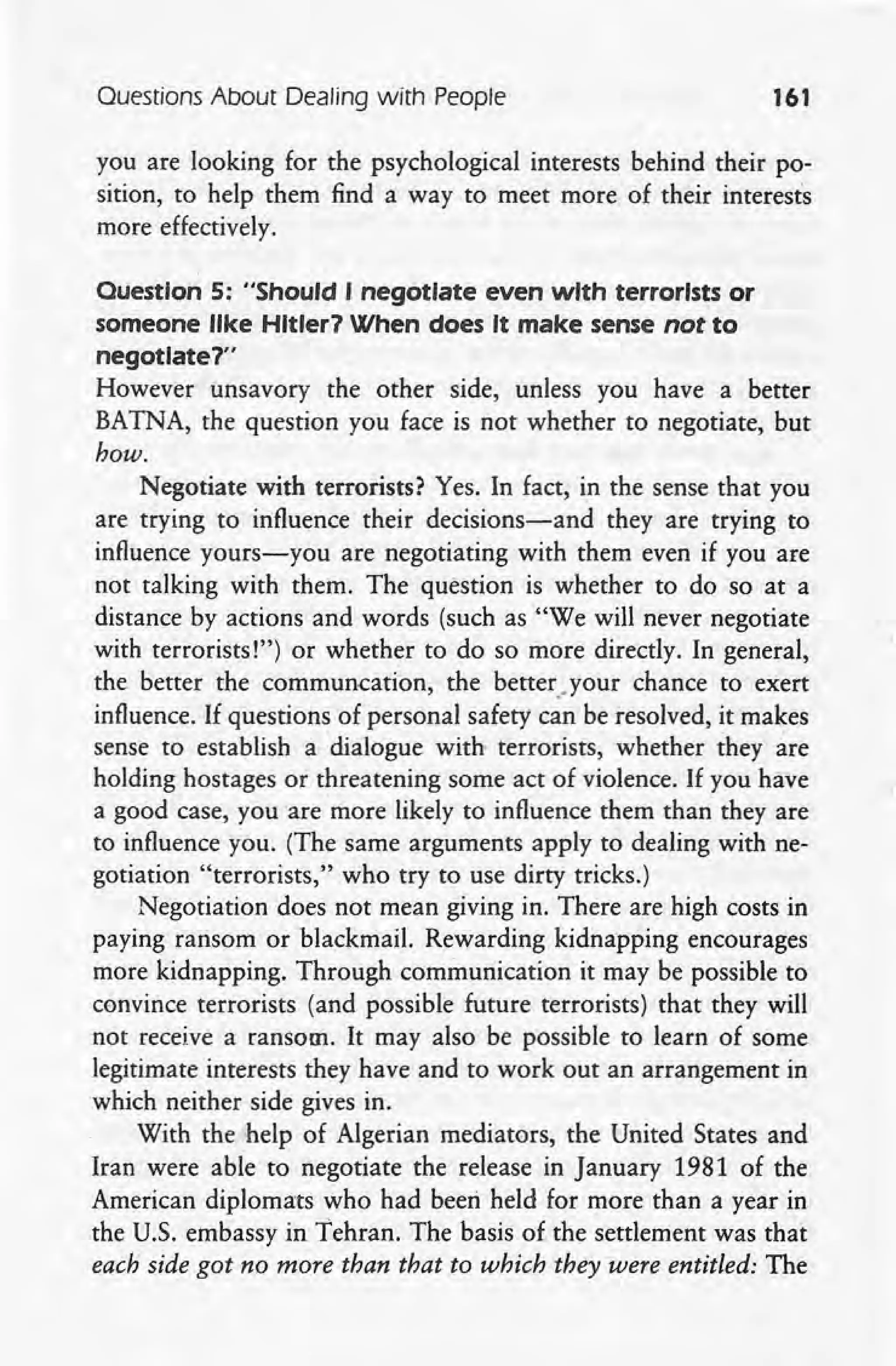 Ouestions About Dealing with People 161
you are looking for the psychological interests behind their po-
sition, to help them find a way to meet more of their interests
more effectively.
Ouestlon 5: "Should I negotIate even with terrorIsts or
someone like Hltler7 When does It make sense not to
negotIate 7"
However unsavory the other side, unless you have a better
BATNA, the question you face is not whether to negotiate, but
how.
Negotiate with terrorists? Yes. In fact, in the sense that you
are trying to influence their decisions-and they are trying to
influence yours-you are negotiating with them even if you are
not talking with them. The question is whether to do so at a
distance by actions and words (such as "We will never negotiate
with terrorists!") or whether to do so more directly. In general,
the better the comrnuncation, the betteryour chance to exert
influence. If questions of personal safety can be resolved, it makes
sense to establish a dialogue with terrorists, whether they are
holding hostages or threatening some act of violence. If you have
a good case, you are more likely to influence them than they are
to influence you. (The same arguments apply to dealing with ne-
gotiation "terrorists," who try to use dirty tricks.)
Negotiation does not mean giving in. There are high costs in
paying ransom or blackmail. Rewarding kidnapping encourages
more kidnapping. Through communication it may be possible to
convince terrorists (and possible future terrorists) that they will
not receive a ransom. It may also be possible to learn of some
legitimate interests they have and to work out an arrangement in
which neither side gives in.
With the help of Algerian mediators, the United States and
Iran were able to negotiate the release in January 1981 of the
American diplomats who had beeri held for more than a year in
the U.S. embassy in Tehran. The basis of the settlement was thai:
each side got no more than that to which they were entitled: The
 