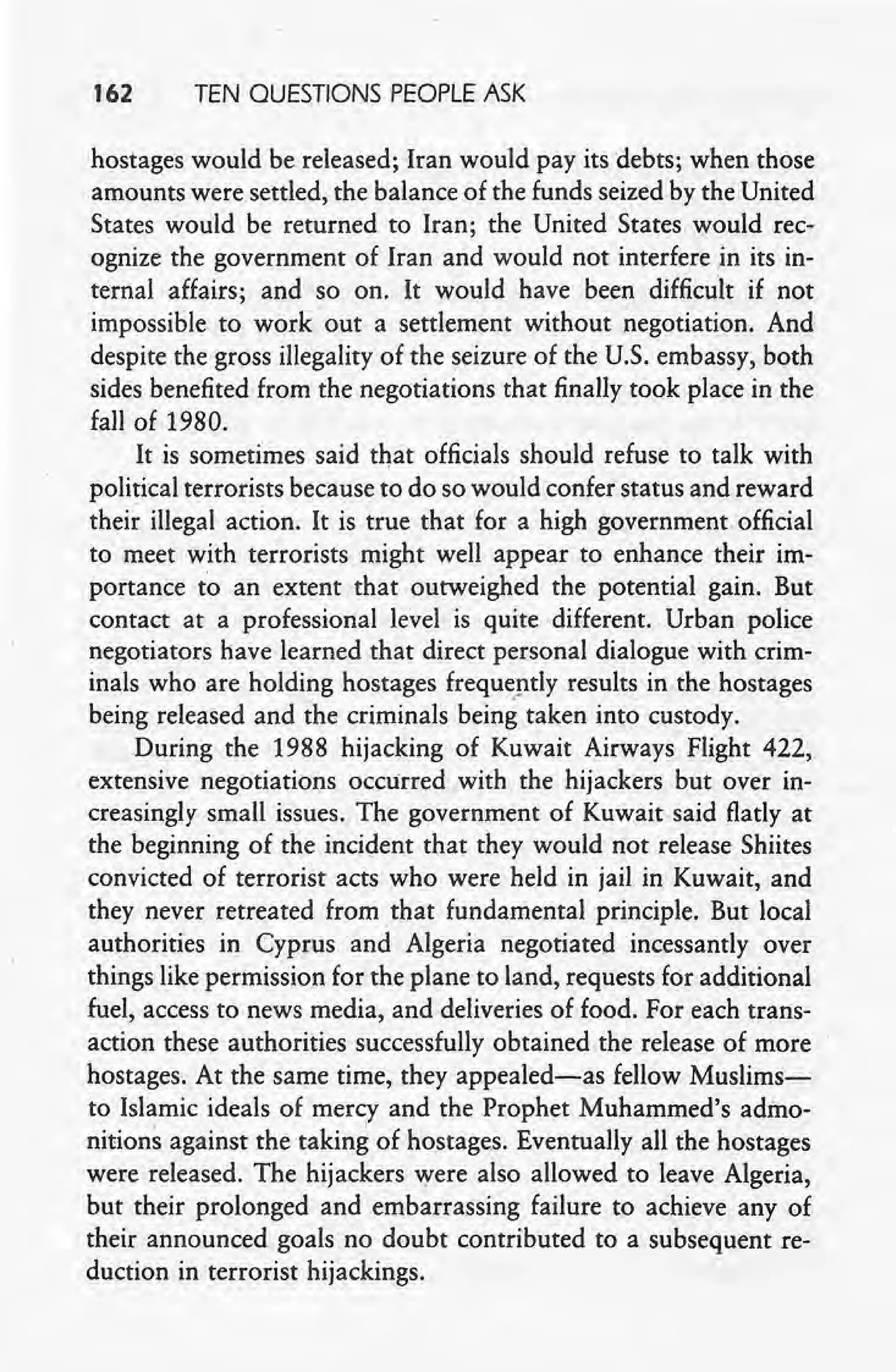 162 TEN QUESTIONS PEOPLE ASK
hostages would be released; Iran would pay its debts; when those
amounts were settled, the balance of the funds seized by the United
States would be returned to Iran; the United States would rec-
ognize the government of Iran and would not interfere in its in-
ternal affairs; and so on. It would have been difficult if not
impossible to work out a settlement without negotiation. And
despite the gross illegality of the seizure of the U.S. embassy, both
sides benefited from the negotiations that finally took place in the
fall of 1980. ,
It is sometimes said that officials should refuse to talk with
political terrorists because to do so would confer status and reward
their illegal action: It is true that for a high government.official
to meet with terrorists might well appear to enhance their im-
portance to an extent that outweighed the potential gain. But
contact at a professional level is quite different. Urban police
negotiators have learned that direct personal dialoguewith crim-
inals who are holding hostages frequently results in the hostages
being released and the criminals being taken into custody.
During the 1988 hijacking of Kuwait Airways Flight 422,
extensive negotiations occurred with the hijackers but over in-
creasingly small issues. The government of Kuwait said flatly at
the beginning of the incident that they would not release Shiites
convicted of terrorist acts who were held in jail in Kuwait, and
they never retreated from. that fundamental principle. But local
authorities in Cyprus and Algeria negotiated incessantly over
things like permission for the plane to land, requests for additional
fuel, access to news media, and deliveries of food. For each trans-
action these authorities successfully obtained the release of more
hostages. At the same time, they appealed-as fellow Muslims-
to Islamic ideals of mercy and the Prophet Muhammed's admo-
nitions against the taking of hostages. Eventually all the hostages
were released. The hijackers were also allowed to leave Algeria,
but their prolonged and embarrassing failure to achieve any of
their announced goals no doubt contributed to a subsequent re-
duction in terrorist hijackings.
 