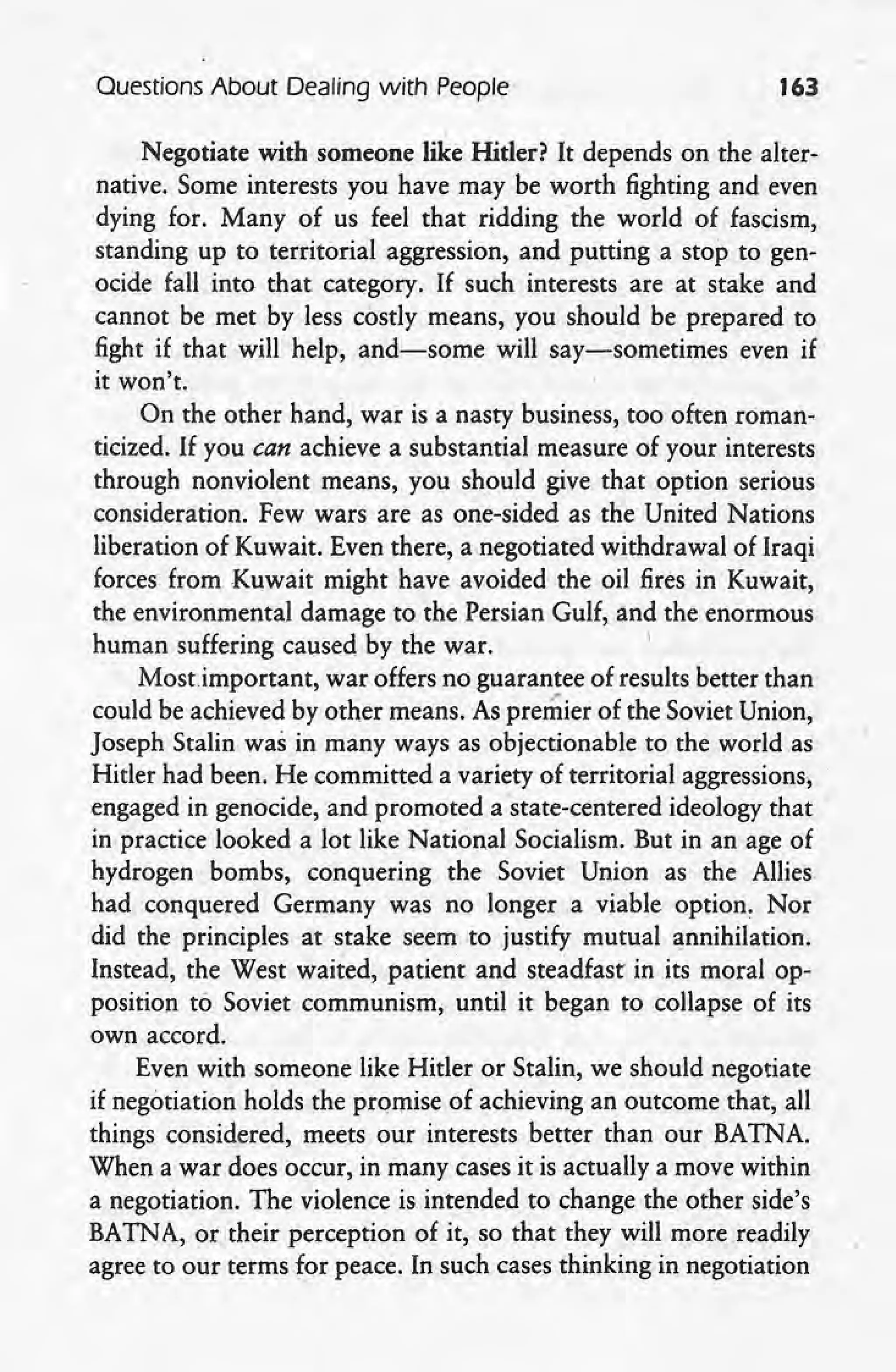 Questions About Dealing with People 163
. ,
Negotiate with someone like Hitler? It depends on the alter-
native. Some interests you have may be worth fighting and even,
dying for. Many of us feel that ridding the world of fascism,
standing up to territorial aggression, and putting a stop to gen-
ocide fall into that category. If such interests are at stake and
cannot be met by less costly means, you should be prepared to
fight if that will help, and-some will say-sometimes even if
it won't.
On the other hand, war is a nasty business, too often roman-
ticized. If you can achieve a substantial measure of your interests
through nonviolent means, you should give that option serious
consideration. Few wars are as one-sided as the United Nations
liberation of Kuwait. Even there, a negotiated withdrawal of Iraqi
forces from Kuwait might have avoided the oil fires in' Kuwait,
the environmental damage to the Persian Gulf, and the enormous
human suffering caused by the war. I
Most.important, war offers no guarantee of results better than
could be achieved by other means. As premier of the Soviet Union,
Joseph Stalin was in many ways as objectionable to the world as
Hitler had been. He committed a variety of territorial aggressions,
engaged in genocide, and promoted astate-centered ideology that '
in practice looked a lot like National Socialism. But in an age of
hydrogen bombs, conquering the Soviet' Union as the Allies
had conquered Germany was no longer a viable option. Nor
did the principles at stake seem to justify mutual annihilation.
Instead, the West waited, patient and steadfast in its moral op-
position to Soviet communism; until it began to collapse of its
own accord. -
Even with someone like Hitler or Stalin, we should negotiate
if negotiation holds the promise of achieving an outcome that,all
things considered, meets our interests better than our BATNA
When a war does occur, in many cases it is actually a move within
a negotiation. The violence is intended to change the other side's
BATNA, or their perception of it, so that they will more readily
agree to our terms for peace. In such cases thinking in negotiation
 