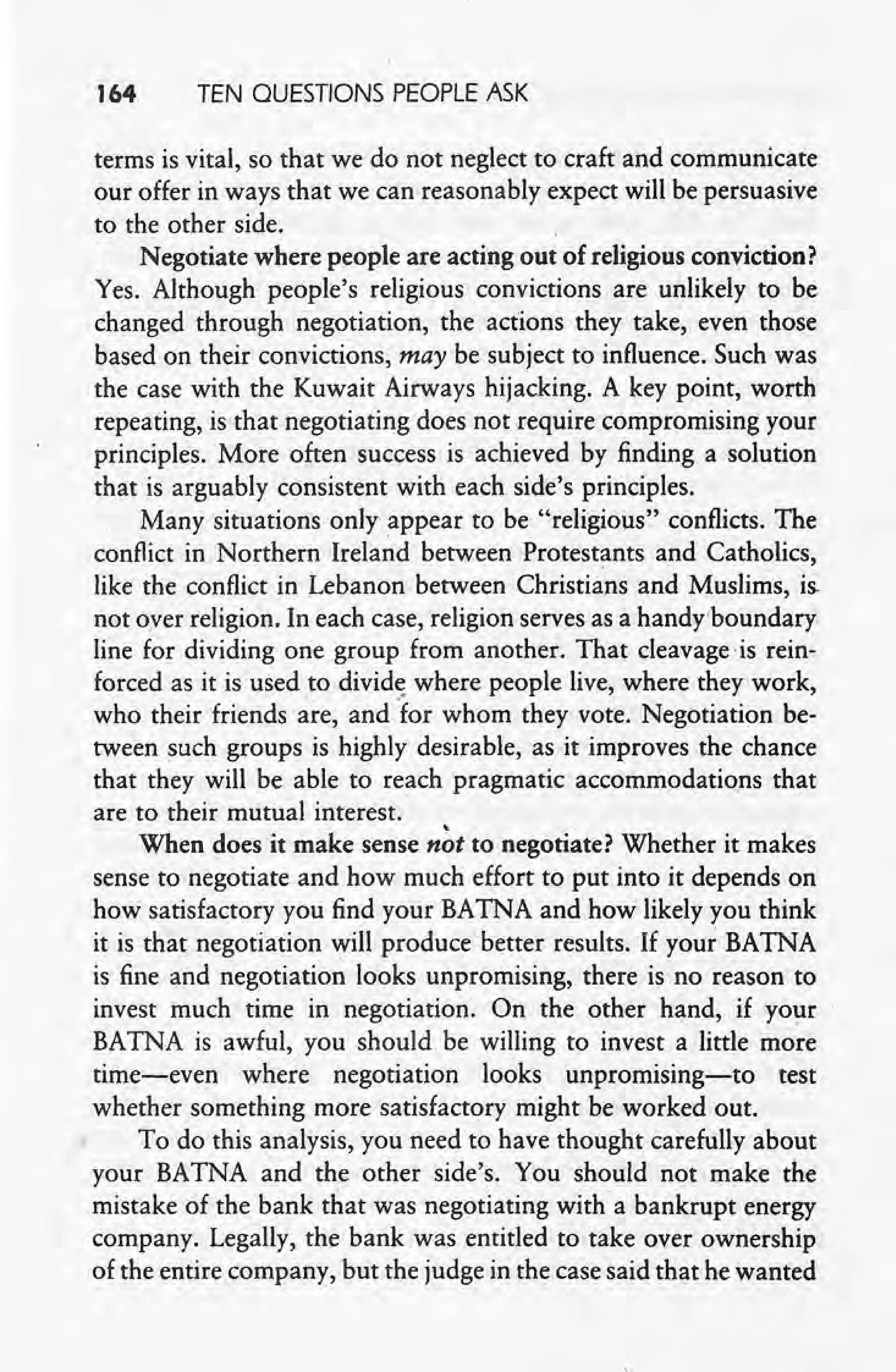 164 TEN QUESTIONS PEOPLE ASK
terms is vital, so that we do not neglect to craft and communicate
our offer in ways that we can reasonably expect will be persuasive
to the other side.
Negotiate where people are acting out of religious conviction?
Yes. Although people's religious convictions. are unlikely to be
changed through negotiation, the actions they take, even those
based on their convictions, may be subject to influence. Such was
the case with the Kuwait Airways hijacking. A key point, worth
repeating, is that negotiating does not require compromising your
principles. More often success is achieved by finding a solution
that is arguably consistent with each side's principles.
Many situations only appear to be "religious" conflicts. The
conflict in Northern Ireland between Protestants and Catholics,
like the conflict in Lebanon between Christians and Muslims, is.
not oyer religion. In each case, religion serves as a handyboundary
line for dividing one group from another. That cleavage is rein-
forced as it is used to divide where people live, where they work,
who their friends are, and for whom they vote. Negotiation be-
tween such groups is highly desirable, as it improves the chance
that they will be able to reach pragmatic accommodations that
are to their mutual interest.'
When does it make sense n6t to negotiate? Whether it makes
sense to negotiate. and how much effort to put into it depends on
how satisfactory you find your BATNA and how likely you think
it is that negotiation will produce better results. If your BATNA
is fine and negotiation looks unpromising, there is no reason to
invest much time in negotiation. On the other hand, if your
BATNA is awful, you should be willing to invest a little more
time-even where negotiation looks unpromising-to test
whether something more satisfactory might be worked out.
To do this analysis, you need to have thought carefully about
your BATNA and the other side' s. You should not make the
mistake of the bank that was negotiating with a bankrupt energy
company. Legally, the bank was entitled to take over ownership
of the entire company, but the judge in the case said that he wanted
 