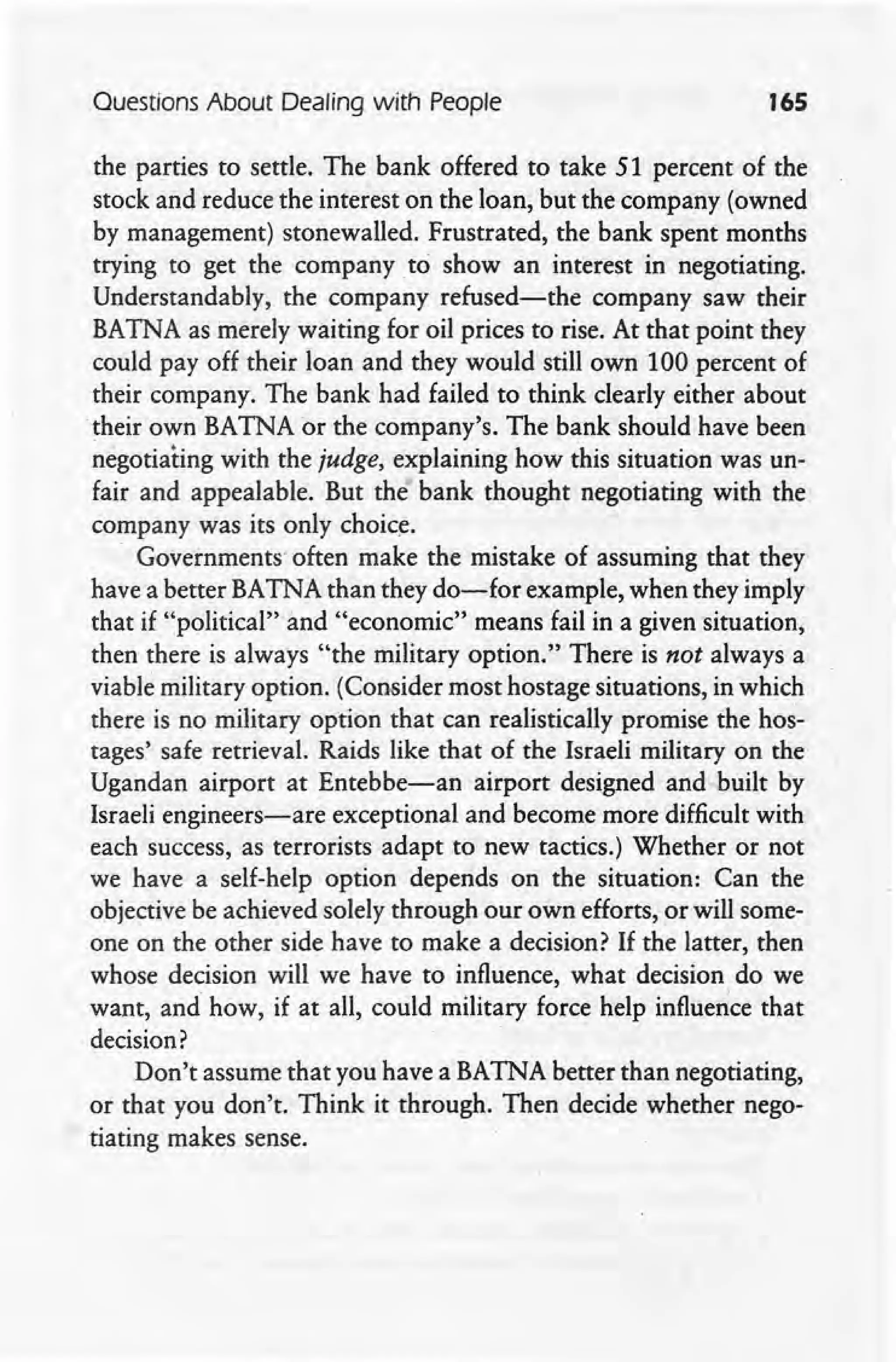 Questions About Dealing with People 165
the parties to settle. The bank offered to take 51 percent of the
stock and reduce the interest on the loan, but the company (owned
by management) stonewalled. Frustrated, the bank spent months
trying to get the company to show an interest in negotiating.
Understandably, the company refused-the company saw their
BATNA as merely waiting for oil prices to rise. At that point they
could payoff their loan and they would still own 100 percent of
their company. The bank had failed to think dearly either about
their own BATNA or the company's. The bank should have been
negotiating with the judge, explaining how this situation was un-
fair and appealable. But the bank thought negotiating with the
company was its only choice.
Governments often make the mistake of assuming that they
have a better BATNA than they do-for example, when they imply
that if "political'" and "economic" means fail in a given situation,
then there is always "the military option." There is not always a
viabl~ military option. (Consider most hostage situations, in which
there is no military option that can realistically promise the hos'-
tages' safe retrieval. Raids like that of the Israeli military on the
Ugandan airport at Entebbe-an airport designed and built by
Israeli engineers-are exceptional and become more difficult with
each success, as terrorists adapt to new tactics.) Whether or not I
we have a self-help option depends on the situation: Can the
objective be achieved solely through our own efforts, or will some-
one on the other side have to make a decision? If the latter, then
whose decision will we have to influence, what decision do we
want, and how, if at all, could military force help influen'ce that
decision?
Don't assume that you have a BATNA better than negotiating,
or that you don't. Think it through. Then decide whether nego-
tiating makes sense.
 